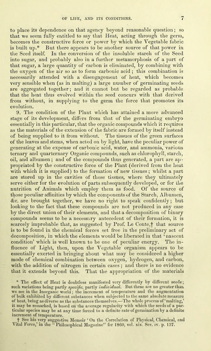 to place its dependence on that agency beyond reasonable question; so that we seem fully entitled to say that Heat, acting through the germ, becomes the constructive force or power by which the Vegetable fabric is built up.* But there appears to be another source of that power in the Seed itself. In the conversion of the insoluble starch of the Seed into sugar, and probably also in a further metamorphosis of a part of that sugar, a large quantity of carbon is eliminated, by combining with the oxygen of the air so as to form carbonic acid ; this combination is necessarily attended with a disengagement of heat, which becomes very sensible when (as in malting) a large number of germinating seeds are aggregated together; and it cannot but be regarded as probable that the heat thus evolved within the seed concurs with that derived from without, in supplying to the germ the force that promotes its evolution. 9. The condition of the Plant which has attained a more advanced stage of its development, differs from that of the germinating embryo essentially in this particular, that the organic compounds which it requires as the materials of the extension of the fabric are formed by itself instead of being supplied to it from without. The tissues of the green surfaces of the leaves and stems, when acted on by light, have the peculiar power of generating at the expense of carbonic acid, water, and ammonia, various ternary and quarternary Organic compounds, such as chlorophyll, starch, oil, and albumen; and of the compounds thus generated, a part are ap- propriated by the constructive force of the Plant (derived from the heat with which it is supplied) to the formation of new tissues; whilst a part are stored up in the cavities of those tissues, where they ultimately serve either for the evolution of parts subsequently developed, or for the nutrition of Animals which employ them as food. Of the source of those peculiar affinities by which the components of the Starch, Albumen, &c. are brought together, we have no right to speak confidently; but looking to the fact that these compounds are not produced in any case by the direct union of their elements, and that a decomposition of binary compounds seems to be a necessary antecedent of their formation, it is scarcely improbable that, as suggested by Prof. Le Conte,f that source is to be found in the chemical forces set free in the preliminary act of decomposition, in which the elements would be liberated in that ‘ nascent condition’ which is well known to be one of peculiar energy. The in- fluence of Light, then, upon the Vegetable organism appears to be essentially exerted in bringing about what may be considered a higher mode of chemical combination between oxygen, hydrogen, and carbon, with the addition of nitrogen in certain cases ; and there is no evidence that it extends beyond this. That the appropriation of the materials * The effect of Heat is doubtless manifested very differently by different seeds; such variations being partly specific, partly individual. But these are no greater than we see in the Inorganic world; the increment of temperature and the augmentation of bulk exhibited by different substances when subjected to the same absolute measure of heat, being as diverse as the substances themselves.—The whole process of‘malting,’ it may be remarked, is based on the average regularity with which the seeds of a par- ticular species may be at any time forced to a definite rate of germination by a definite increment of temperature. f See his very suggestive Memoir 1 On the Correlation of Physical, Chemical, and Vital Force,’ in the “Philosophical Magazine” for 1860, vol. xix. Ser. iv. p. 137.