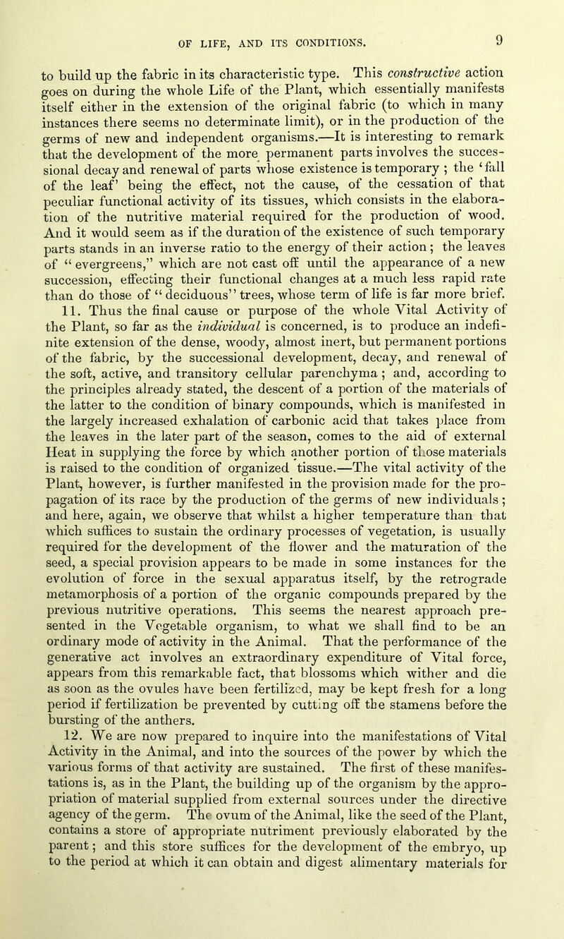 to build up the fabric in its characteristic type. This constructive action goes on during the whole Life of the Plant, which essentially manifests itself either in the extension of the original fabric (to which in many instances there seems no determinate limit), or in the production of the germs of new and independent organisms.—It is interesting to remark that the development of the more permanent parts involves the succes- sional decay and renewal of parts whose existence is temporary ; the ‘fall of the leaf’ being the effect, not the cause, of the cessation of that peculiar functional activity of its tissues, which consists in the elabora- tion of the nutritive material required for the production of wood. And it would seem as if the duration of the existence of such temporary parts stands in an inverse ratio to the energy of their action; the leaves of “ evergreens,” which are not cast off until the appearance of a new succession, effecting their functional changes at a much less rapid rate than do those of “ deciduous” trees, whose term of life is far more brief. 11. Thus the final cause or purpose of the whole Vital Activity of the Plant, so far as the individual is concerned, is to produce an indefi- nite extension of the dense, woody, almost inert, but permanent portions of the fabric, by the successional development, decay, and renewal of the soft, active, and transitory cellular parenchyma; and, according to the principles already stated, the descent of a portion of the materials of the latter to the condition of binary compounds, which is manifested in the largely increased exhalation of carbonic acid that takes place from the leaves in the later part of the season, comes to the aid of external Heat in supplying the force by which another portion of those materials is raised to the condition of organized tissue.—The vital activity of the Plant, however, is further manifested in the provision made for the pro- pagation of its race by the production of the germs of new individuals ; and here, again, we observe that whilst a higher temperature than that which suffices to sustain the ordinary processes of vegetation, is usually required for the development of the flower and the maturation of the seed, a special provision appears to be made in some instances for the evolution of force in the sexual apparatus itself, by the retrograde metamorphosis of a portion of the organic compounds prepared by the previous nutritive operations. This seems the nearest approach pre- sented in the Vegetable organism, to what we shall find to be an ordinary mode of activity in the Animal. That the performance of the generative act involves an extraordinary expenditure of Vital force, appears from this remarkable fact, that blossoms which wither and die as soon as the ovules have been fertilized, may be kept fresh for a long period if fertilization be prevented by cutting off the stamens before the bursting of the anthers. 12. We are now prepared to inquire into the manifestations of Vital Activity in the Animal, and into the sources of the power by which the various forms of that activity are sustained. The first of these manifes- tations is, as in the Plant, the building up of the organism by the appro- priation of material supplied from external sources under the directive agency of the germ. The ovum of the Animal, like the seed of the Plant, contains a store of appropriate nutriment previously elaborated by the parent; and this store suffices for the development of the embryo, up to the period at which it can obtain and digest alimentary materials for