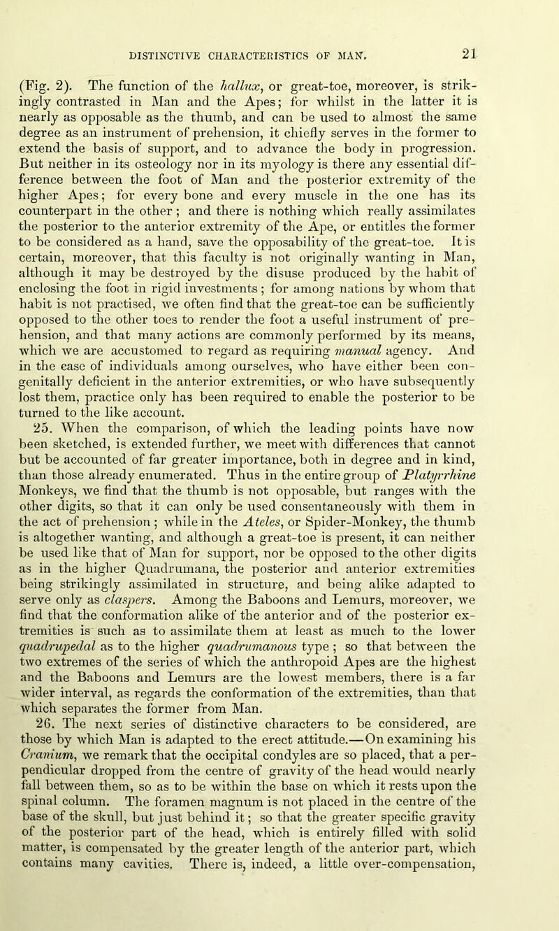 (Fig. 2). The function of the hallux, or great-toe, moreover, is strik- ingly contrasted in Man and the Apes; for whilst in the latter it is nearly as opposable as the thumb, and can be used to almost the same degree as an instrument of prehension, it chiefly serves in the former to extend the basis of support, and to advance the body in progression. But neither in its osteology nor in its myology is there any essential dif- ference between the foot of Man and the posterior extremity of the higher Apes; for every bone and every muscle in the one has its counterpart in the other; and there is nothing which really assimilates the posterior to the anterior extremity of the Ape, or entitles the former to be considered as a hand, save the opposability of the great-toe. It is certain, moreover, that this faculty is not originally wanting in Man, although it may be destroyed by the disuse produced by the habit of enclosing the foot in rigid investments ; for among nations by whom that habit is not practised, we often find that the great-toe can be sufficiently opposed to the other toes to render the foot a useful instrument of pre- hension, and that many actions are commonly performed by its means, which we are accustomed to regard as requiring manual agency. And in the case of individuals among ourselves, who have either been con- genitally deficient in the anterior extremities, or who have subsequently lost them, practice only has been required to enable the posterior to be turned to the like account. 25. When the comparison, of which the leading points have now been sketched, is extended further, we meet with differences that cannot but be accounted of far greater importance, both in degree and in kind, than those already enumerated. Thus in the entire group of Platyrrhine Monkeys, we find that the thumb is not opposable, but ranges with the other digits, so that it can only be used consentaneously with them in the act of prehension ; while in the Ateles, or Spider-Monkey, the thumb is altogether wanting, and although a great-toe is present, it can neither be used like that of Man for support, nor be opposed to the other digits as in the higher Quadrumana, the posterior and anterior extremities being strikingly assimilated in structure, and being alike adapted to serve only as claspers. Among the Baboons and Lemurs, moreover, we find that the conformation alike of the anterior and of the posterior ex- tremities is such as to assimilate them at least as much to the lower quadrupedal as to the higher quadrumanous type ; so that between the two extremes of the series of which the anthropoid Apes are the highest and the Baboons and Lemurs are the lowest members, there is a far wider interval, as regards the conformation of the extremities, than that which separates the former from Man. 26. The next series of distinctive characters to be considered, are those by which Man is adapted to the erect attitude.—On examining his Cranium, we remark that the occipital condyles are so placed, that a per- pendicular dropped from the centre of gravity of the head would nearly fall between them, so as to be within the base on which it rests upon the spinal column. The foramen magnum is not placed in the centre of the base of the skull, but just behind it; so that the greater specific gravity of the posterior part of the head, which is entirely filled Avith solid matter, is compensated by the greater length of the anterior part, Avhich contains many cavities. There is, indeed, a little over-compensation,