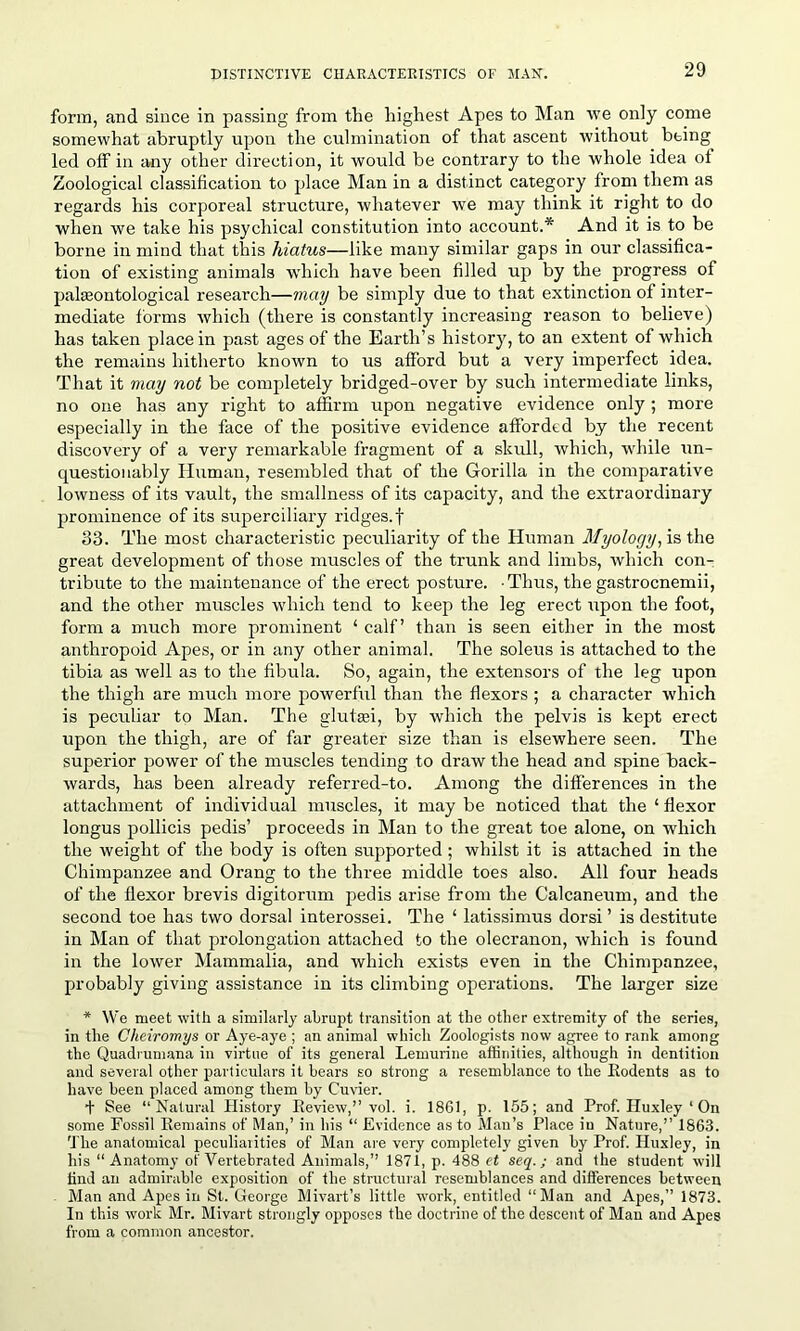 form, and since in passing from the highest Apes to Man ive only come somewhat abruptly upon the culmination of that ascent without being led olf in any other direction, it would be contrary to the whole idea of Zoological classification to place Man in a distinct category from them as regards his corporeal structure, whatever we may think it right to do when we take his psychical constitution into account.* And it is to be borne in mind that this hiatus—like many similar gaps in our classifica- tion of existing animals which have been filled up by the progress of pakeontological research—may be simply due to that extinction of inter- mediate forms which (there is constantly increasing reason to believe) has taken place in past ages of the Earth’s history, to an extent of which the remains hitherto known to us afford but a very imperfect idea. That it may not be completely bridged-over by such intermediate links, no one has any right to affirm upon negative evidence only ; more especially in the face of the positive evidence afforded by the recent discovery of a very remarkable fragment of a skull, which, while un- questionably Human, resembled that of the Gorilla in the comparative lowness of its vault, the smallness of its capacity, and the extraordinary prominence of its superciliary ridges.f 33. The most characteristic peculiarity of the Human Myology, is the great development of those muscles of the trunk and limbs, which con- tribute to the maintenance of the erect posture. Thus, the gastrocnemii, and the other muscles which tend to keep the leg erect upon the foot, form a much more prominent ‘ calf’ than is seen either in the most anthropoid Apes, or in any other animal. The soleus is attached to the tibia as well as to the fibula. So, again, the extensors of the leg upon the thigh are much more powerful than the flexors ; a character which is peculiar to Man. The glutei, by which the pelvis is kept erect upon the thigh, are of far greater size than is elsewhere seen. The superior power of the muscles tending to draw the head and spine back- wards, has been already referred-to. Among the differences in the attachment of individual muscles, it may be noticed that the ‘ flexor longus pollicis pedis’ proceeds in Man to the great toe alone, on which the weight of the body is often supported; whilst it is attached in the Chimpanzee and Orang to the three middle toes also. All four heads of the flexor brevis digitorum pedis arise from the Calcaneum, and the second toe has two dorsal interossei. The ‘ latissimus dorsi ’ is destitute in Man of that prolongation attached to the olecranon, which is found in the lower Mammalia, and which exists even in the Chimpanzee, probably giving assistance in its climbing operations. The larger size * We meet with a similarly abrupt transition at the other extremity of the series, in the Cheiromys or Aye-aye ; an animal which Zoologists now agree to rank among the Quadrumana in virtue of its general Lemurine affinities, although in dentition and several other particulars it bears so strong a resemblance to the Bodents as to have been placed among them by Cuvier. + See “Natural History Beview,” vol. i. 1861, p. 155; and Prof. Huxley * On some Fossil Eemains of Man,’ in his “ Evidence as to Man’s Place in Nature,” 1863. The anatomical peculiarities of Man are very completely given by Prof. Huxley, in his “Anatomy of Vertebrated Animals,” 1871, p. 488 et seq.; and the student will find an admirable exposition of the structural resemblances and differences between Man and Apes in St. George Mivart’s little work, entitled “Man and Apes,” 1873. In this work Mr. Mivart strongly opposes the doctrine of the descent of Man and Apes from a common ancestor.