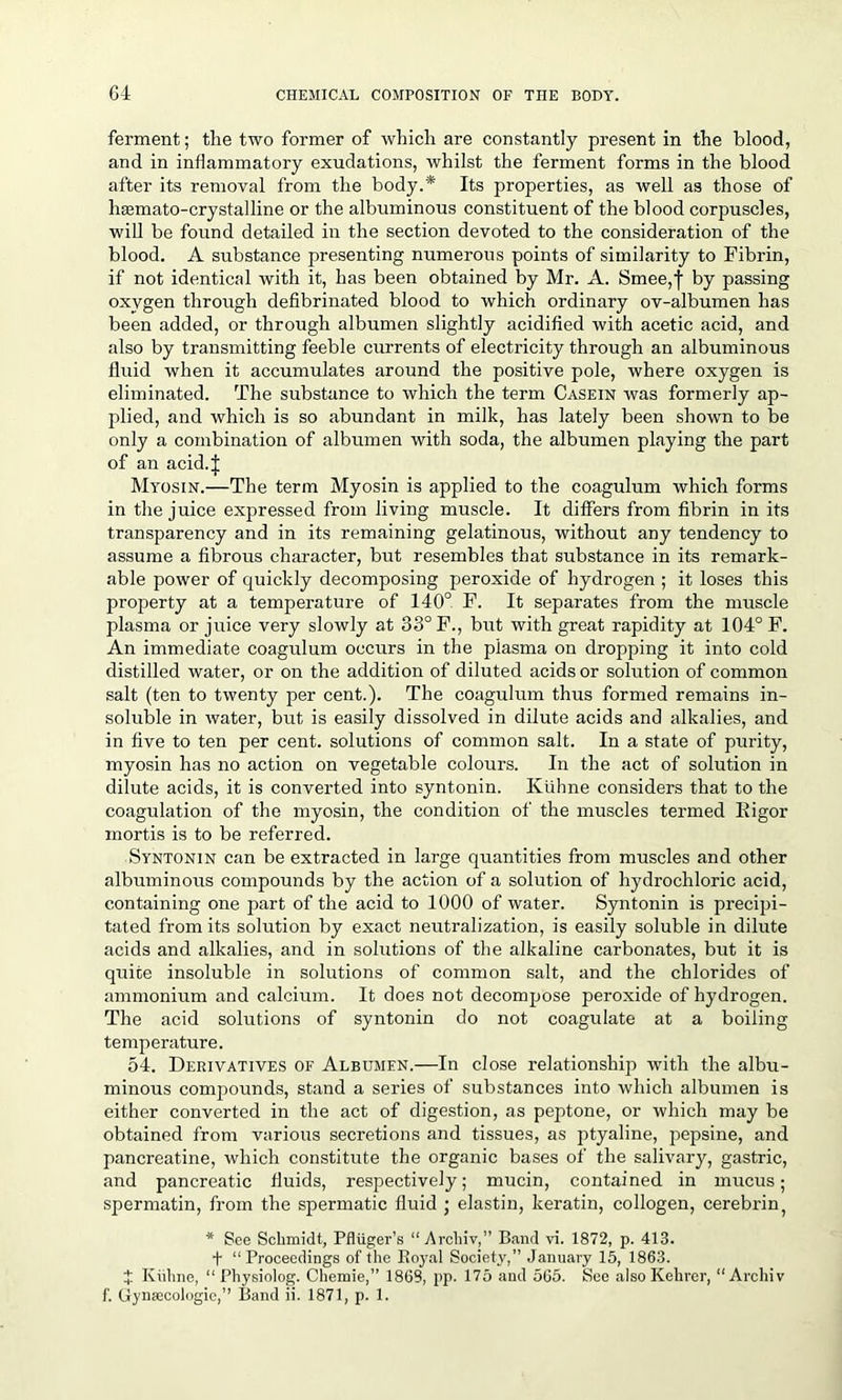 ferment; the two former of which are constantly present in the blood, and in inflammatory exudations, whilst the ferment forms in the blood after its removal from the body.* Its properties, as well as those of luemato-crystalline or the albuminous constituent of the blood corpuscles, will be found detailed in the section devoted to the consideration of the blood. A substance presenting numerous points of similarity to Fibrin, if not identical with it, has been obtained by Mr. A. Smee,f by passing oxygen through defibrinated blood to which ordinary ov-albumen has been added, or through albumen slightly acidified with acetic acid, and also by transmitting feeble currents of electricity through an albuminous fluid when it accumulates around the positive pole, where oxygen is eliminated. The substance to which the term Casein was formerly ap- plied, and which is so abundant in milk, has lately been shown to be only a combination of albumen with soda, the albumen playing the part of an acid. | Myosin.—The term Myosin is applied to the coagulum which forms in the juice expressed from living muscle. It differs from fibrin in its transparency and in its remaining gelatinous, without any tendency to assume a fibrous character, but resembles that substance in its remark- able power of quickly decomposing peroxide of hydrogen ; it loses this property at a temperature of 140° F. It separates from the muscle plasma or juice very slowly at 33° F., but with great rapidity at 104° F. An immediate coagulum occurs in the plasma on dropping it into cold distilled water, or on the addition of diluted acids or solution of common salt (ten to twenty per cent.). The coagulum thus formed remains in- soluble in water, but is easily dissolved in dilute acids and alkalies, and in five to ten per cent, solutions of common salt. In a state of purity, myosin has no action on vegetable colours. In the act of solution in dilute acids, it is converted into syntonin. Kiihne considers that to the coagulation of the myosin, the condition of the muscles termed Kigor mortis is to be referred. Syntonin can be extracted in large quantities from muscles and other albuminous compounds by the action of a solution of hydrochloric acid, containing one part of the acid to 1000 of water. Syntonin is precipi- tated from its solution by exact neutralization, is easily soluble in dilute acids and alkalies, and in solutions of the alkaline carbonates, but it is quite insoluble in solutions of common salt, and the chlorides of ammonium and calcium. It does not decompose peroxide of hydrogen. The acid solutions of syntonin do not coagulate at a boiling temperature. 54. Derivatives of Albumen.—In close relationship with the albu- minous compounds, stand a series of substances into which albumen is either converted in the act of digestion, as peptone, or which may be obtained from various secretions and tissues, as ptyaline, pepsine, and pancreatine, which constitute the organic bases of the salivary, gastric, and pancreatic fluids, respectively; mucin, contained in mucus; spermatin, from the spermatic fluid • elastin, keratin, collogen, cerebrin, * See Schmidt, Pfliiger’s “Archiv,” Band vi. 1872, p. 413. t “Proceedings of the Itoyal Society,” January 15, 1863. £ Kiihne, “ Physiolog. Chemie,” 1868, pp. 175 and 565. See alsoKelirer, “Archiv