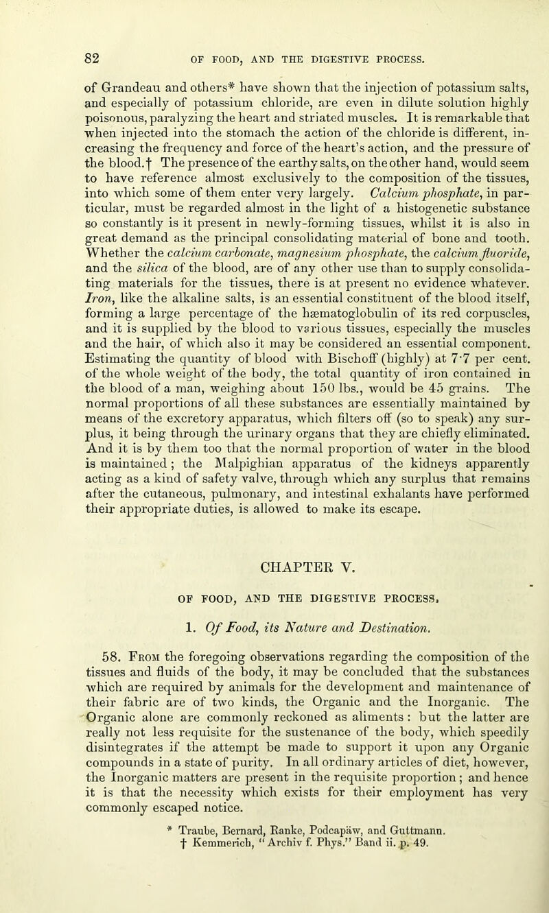 of Grandeau and others* have shown that the injection of potassium salts, and especially of potassium chloride, are even in dilute solution highly poisonous, paralyzing the heart and striated muscles. It is remarkable that when injected into the stomach the action of the chloride is different, in- creasing the frequency and force of the heart’s action, and the pressure of the blood, j- The presence of the earthy salts, on the other hand, would seem to have reference almost exclusively to the composition of the tissues, into which some of them enter very largely. Calcium phosphate, in par- ticular, must be regarded almost in the light of a histogenetic substance so constantly is it present in newly-forming tissues, whilst it is also in great demand as the principal consolidating material of bone and tooth. Whether the calcium carbonate, magnesium phosphate, the calcium fluoride, and the silica of the blood, are of any other use than to supply consolida- ting materials for the tissues, there is at present no evidence whatever. Iron, like the alkaline salts, is an essential constituent of the blood itself, forming a large percentage of the hmmatoglobulin of its red corpuscles, and it is supplied by the blood to various tissues, especially the muscles and the hair, of which also it may be considered an essential component. Estimating the quantity of blood with Bischoff (highly) at 7'7 per cent, of the whole weight of the body, the total quantity of iron contained in the blood of a man, weighing about 150 lbs., would be 45 grains. The normal proportions of all these substances are essentially maintained by means of the excretory apparatus, which filters off (so to speak) any sur- plus, it being through the urinary organs that they are chiefly eliminated. And it is by them too that the normal proportion of water in the blood is maintained; the Malpighian apparatus of the kidneys apparently acting as a kind of safety valve, through which any surplus that remains after the cutaneous, pulmonary, and intestinal exhalants have performed their appropriate duties, is allowed to make its escape. CHAPTER V. OF FOOD, AND THE DIGESTIVE PROCESS, 1. Of Food, its Nature and Destination. 58. From the foregoing observations regarding the composition of the tissues and fluids of the body, it may be concluded that the substances which are required by animals for the development and maintenance of their fabric are of two kinds, the Organic and the Inorganic. The Organic alone are commonly reckoned as aliments : but the latter are really not less requisite for the sustenance of the body, which speedily disintegrates if the attempt be made to support it upon any Organic compounds in a state of purity. In all ordinary articles of diet, however, the Inorganic matters are present in the requisite proportion; and hence it is that the necessity which exists for their employment has very commonly escaped notice. * Traube, Bernard, Ranke, Podcapaw, and Guttmann. f Kemmerich, “ Archiv f. Phys.” Band ii. p. 49.