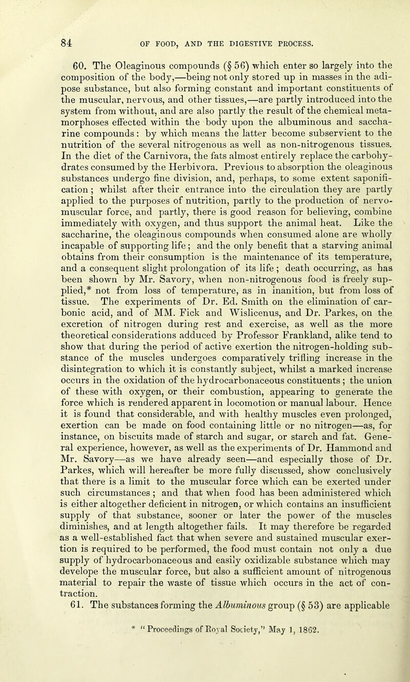 60. The Oleaginous compounds (§ 56) which enter so largely into the composition of the body,—being not only stored up in masses in the adi- pose substance, but also forming constant and important constituents of the muscular, nervous, and other tissues,—are partly introduced into the system from without, and are also partly the result of the chemical meta- morphoses effected within the body upon the albuminous and saccha- rine compounds: by which means the latter become subservient to the nutrition of the several nitrogenous as well as non-nitrogenous tissues. In the diet of the Carnivora, the fats almost entirely replace the carbohy- drates consumed by the Herbivora. Previous to absorption the oleaginous substances undergo fine division, and, perhaps, to some extent saponifi- cation ; whilst after their entrance into the circulation they are partly applied to the purposes of nutrition, partly to the production of nervo- muscular force, and partly, there is good reason for believing, combine immediately with oxygen, and thus support the animal heat. Like the saccharine, the oleaginous compounds when consumed alone are wholly incapable of supporting life ; and the only benefit that a starving animal obtains from their consumption is the maintenance of its temperature, and a consequent slight prolongation of its life ; death occurring, as has been shown by Mr. Savory, when non-nitrogenous food is freely sup- plied,* not from loss of temperature, as in inanition, but from loss of tissue. The experiments of Dr. Ed. Smith on the elimination of car- bonic acid, and of MM. Fick and Wislicenus, and Dr. Parkes, on the excretion of nitrogen during rest and exercise, as well as the more theoretical considerations adduced by Professor Frankland, alike tend to show that during the period of active exertion the nitrogen-holding sub- stance of the muscles undergoes comparatively trifling increase in the disintegration to which it is constantly subject, whilst a marked increase occurs in the oxidation of the hydrocarbonaceous constituents; the union of these with oxygen, or their combustion, appearing to generate the force which is rendered apparent in locomotion or manual labour. Hence it is found that considerable, and with healthy muscles even prolonged, exertion can be made on food containing little or no nitrogen—as, for instance, on biscuits made of starch and sugar, or starch and fat. Gene- ral experience, however, as well as the experiments of Dr. Hammond and Mr. Savory—as we have already seen—and especially those of Dr. Parkes, which will hereafter be more fully discussed, show conclusively that there is a limit to the muscular force which can be exerted under such circumstances; and that when food has been administered which is either altogether deficient in nitrogen, or which contains an insufficient supply of that substance, sooner or later the power of the muscles diminishes, and at length altogether fails. It may therefore be regarded as a well-established fact that when severe and sustained muscular exer- tion is required to be performed, the food must contain not only a due supply of hydrocarbonaceous and easily oxidizable substance which may develope the muscular force, but also a sufficient amount of nitrogenous material to repair the waste of tissue which occurs in the act of con- traction. 61. The substances forming the Albuminous group (§ 53) are applicable * “Proceedings of Royal Society,’’ May 1, 1862.