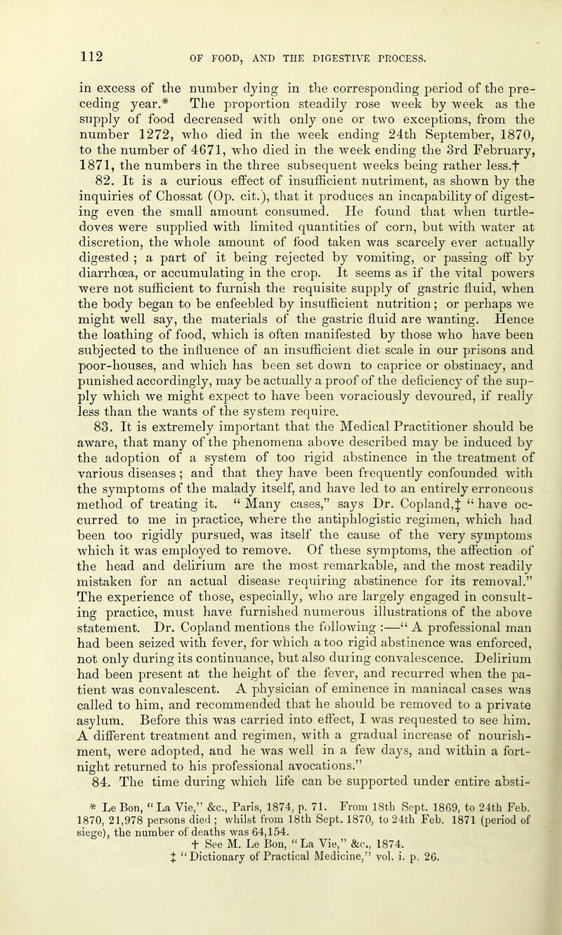 in excess of the number dying in the corresponding period of the pre- ceding year.* The proportion steadily rose week by week as the supply of food decreased with only one or two exceptions, from the number 1272, who died in the week ending 24th September, 1870, to the number of 4671, who died in the week ending the 3rd February, 1871, the numbers in the three subsequent weeks being rather less.f 82. It is a curious effect of insufficient nutriment, as shown by the inquiries of Chossat (Op. cit.), that it produces an incapability of digest- ing even the small amount consumed. lie found that when turtle- doves were supplied with limited quantities of corn, but with water at discretion, the whole amount of food taken was scarcely ever actually digested ; a part of it being rejected by vomiting, or passing off by diarrhoea, or accumulating in the crop. It seems as if the vital powers were not sufficient to furnish the requisite supply of gastric fluid, when the body began to be enfeebled by insufficient nutrition; or perhaps we might well say, the materials of the gastric fluid are wanting. Hence the loathing of food, which is often manifested by those who have been subjected to the influence of an insufficient diet scale in our prisons and poor-houses, and which has been set down to caprice or obstinacy, and punished accordingly, may be actually a proof of the deficiency of the sup- ply which we might expect to have been voraciously devoured, if really less than the wants of the system require. 83. It is extremely important that the Medical Practitioner should be aware, that many of the phenomena above described may be induced by the adoption of a system of too rigid abstinence in the treatment of various diseases; and that they have been frequently confounded with the symptoms of the malady itself, and have led to an entirely erroneous method of treating it. “ Many cases,” says Dr. Copland,J “ have oc- curred to me in practice, where the antiphlogistic regimen, which had been too rigidly pursued, was itself the cause of the very symptoms which it was employed to remove. Of these symptoms, the affection of the head and delirium are the most remarkable, and the most readily mistaken for an actual disease requiring abstinence for its removal.” The experience of those, especially, who are largely engaged in consult- ing practice, must have furnished numerous illustrations of the above statement. Dr. Copland mentions the following :—“ A professional man had been seized with fever, for which a too rigid abstinence was enforced, not only during its continuance, but also during convalescence. Delirium had been present at the height of the fever, and recurred when the pa- tient was convalescent. A physician of eminence in maniacal cases was called to him, and recommended that he should be removed to a private asylum. Before this was carried into effect, I was requested to see him. A different treatment and regimen, with a gradual increase of nourish- ment, were adopted, and he was well in a few days, and within a fort- night returned to his professional avocations.” 84. The time during which life can be supported under entire absti- * Le Bon, “ La Vie,” &c., Paris, 1874, p. 71. From 18th Sept. 1869, to 24th Feb. 1870, 21,978 persons died ; whilst from 18th Sept. 1870, to 24th Feb. 1871 (period of siege), the number of deaths was 64,154. + See M. Le Bon, “La Vie,” See., 1874. J “Dictionary of Practical Medicine,” vol. i. p. 26.