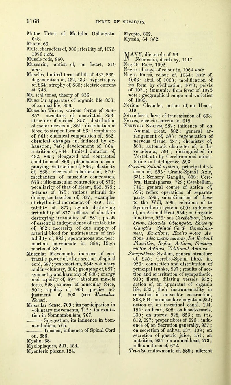 Motor Tract of Medulla Oblongata, 648. Mucin, 66. Mule, characters of, 986 ; sterility of, 1075, 1076 note. Muscle-rods, 860. Muscarin, action of, on heart, 319 note. Muscles, limited term of life of, 432, 865; degeneration of, 432, 433 ; hypertrophy of, 864; atrophy of, 865; electric current of, 748. Mu ical tones, theory of, 836. Muscular apparatus of organic life, 856 ; of an mal life, 856. Muscular Tissue, various forms of, 856- 857 structure of unstriated, 856; structure of striped, 857 ; distribution of motor nerves in, 861 ; distribution of blood to striped form of, 86; lymphatics of, 861 ; chemical composition of, 862 ; chemical changes in, induced by ex- haustion, 746 ; development of, 864 ; nutrition of, 864; limited duration of, 432, 865; elongated and contracted conditions of, 866 ; phenomena accom- panying contraction of, 866 ; elasticity of, 868; electrical relations of, 870; mechanism of muscular contraction, 873 ; idio-muscular contraction of, 876; peculiarity of that of Heart, 865, 875 ; tetanus of, 875; various stimuli in- ducing contraction of, 877 ; examples of rhythmical movement of, 879 ; irri- tability of, 877; agents destroying irritability of, 877 ; effects of shock in destroying irritability of, 881; proofs of essential independence of irritability of, 882 ; necessity of due supply of arterial blood for maintenance of irri- tability of, 883 ; spontaneous and post- mortem movements in, 884; Rigor mortis of, 885. Muscular Movements, increase of con- tractile power of, after section of spinal cord, 687; post-mortem, 884; voluntary and involuntary, 886; grouping of, 887 ; symmetry and harmony of, 888 ; energy and rapidity of, 897 ; absolute muscle force, 898; sources of muscular force, 901 ; rapidity of, 903; precise ad- justment of, 903 (see Muscular /Sense). Muscular Sense, 709 ; its participation in voluntary movements, 712 ; its exalta- tion in Somnambulism, 767. . Suggestion, its influence in Som- nambulism, 765. . Tension, influence of Spinal Cord on, 686. Myelin, 68. Myeloplaques, 221, 454. Myenteric plexus, 124. Myopia, 802. Myosin, 64, 862. AVY, diet-scale of, 96. Necrremia, death by, 1117. Negrito Race, 1092. Negro, change of colour in, 1064 note. Negro Races, colour of, 1064; hair of, 1066; skull of, 1068; modification of its form by civilization, 1070; pelvis of, 1071; immunity from fever of, 1075 note ; geographical range and varieties of, 1085. Nerium Oleander, action of, on Heart, 319. Nerve-force, laws of transmission of, 603. Nerves, electric current in, 615. Nervous System, 582 ; influence of, on Animal Heat, 582 ; general ar- rangement of, 583 ; regeneration of nervous tissue, 587 ; chemistry of, 588; automatic character of, in In- vertebrata, 591 ; distinguished in Vertebrata by Cerebrum and minis- tering to Intelligence, 593. Cerebro-Spinal system, principal divi- sions of, 595 ; Cranio-Spinal Axis, 631 ; Sensory Ganglia, 688 ; Cere- bral Hemispheres, 729; Cerebellum, 716; general course of action of, 595; reflex operations of separate parts, 599; subordination of these to the Will, 599; relations of to Sympathetic system, 600 ; influence of, on Animal Heat, 934 ; on Organic functions, 929; see Cerebellum, Cere- brum, Medulla Oblongata, Sensory Ganglia, Spinal Cord, Conscious- ness, Emotions, Excito-motor Ac- tions, Ideo-motor actions, Intellectual Faculties, Bejlex Actions, Sensory motor Actions, Volitional Actions. Sympathetic System, general structure of, 925; Cerebro-Spinal fibres in, 926; connection and distribution of principal trunks, 927 ; results of sec- tion and of irritation of sympathetic, 930; fibres, dilating vessels, 932 ; action of, on apparatus of organic life, 933; their instrumentality in sensation in muscular contraction, 803,804; onmuscularelongation,932; action of, on intestinal canal, 124, 152 ; on heart, 308 ; on blood-vessels, 330; on uterus, 928, 853 ; on iris, 812, 927 ; proper fibres of, 925; influ- ence of, on Secretion generally, 937 ; on secretion of saliva, 137, 138; on secretion of gastric juice, 151 ; on nutrition, 934 ; on animal heat, 573 ; reflex actions of, 672. Trunks, endowments of, 589 ; afferent