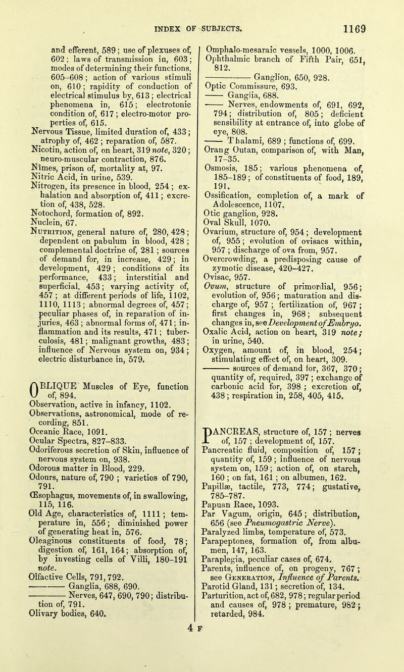 and efferent, 589; use of plexuses of, 602; laws of transmission in, 603; modes of determining their functions, 605-608 ; action of various stimuli on, 610; rapidity of conduction of electrical stimulus by, 613 ; electrical phenomena in, 615; electrotonic condition of, 617 ; electro-motor pro- perties of, 615. Nervous Tissue, limited duration of, 433; atrophy of, 462 ; reparation of, 587. Nicotin, action of, on heart, 319 note, 320; neuro-muscular contraction, 876. Nimes, prison of, mortality at, 97. Nitric Acid, in urine, 539. Nitrogen, its presence in blood, 254 ; ex- halation and absorption of, 411; excre- tion of, 438, 528. Notochord, formation of, 892. Nuclein, 67. Nutrition, general nature of, 280,428; dependent on pabulum in blood, 428 ; complemental doctrine of, 281; sources of demand for, in increase, 429; in development, 429; conditions of its performance, 433; interstitial and superficial, 453; varying activity of, 457 ; at different periods of life, 1102, 1110, 1113; abnormal degrees of, 457; peculiar phases of, in reparation of in- juries, 463 ; abnormal forms of, 471; in- flammation and its results, 471; tuber- culosis, 481; malignant growths, 483 ; influence of Nervous system on, 934; electric disturbance in, 579. ABLIQUE Muscles of Eye, function V of, 894. Observation, active in infancy, 1102. Observations, astronomical, mode of re- cording, 851. Oceanic Race, 1091. Ocular Spectra, 827-833. Odoriferous secretion of Skin, influence of nervous system on, 938. Odorous matter in Blood, 229. Odours, nature of, 790 ; varieties of 790, 791. (Esophagus, movements of, in swallowing, 115, 116. Old Age, characteristics of, 1111 ; tem- perature in, 556; diminished power of generating heat in, 576. Oleaginous constituents of food, 78; digestion of, 161, 164; absorption of, by investing cells of Villi, 180-191 note. Olfactive Cells, 791,792. Ganglia, 688, 690. — — Nerves, 647, 690, 790; distribu- tion of, 791. Olivary bodies, 640. Ompbalo-mesaraic vessels, 1000, 1006. Ophthalmic branch of Fifth Pair, 651, 812. Ganglion, 650, 928. Optic Commissure, 693. Ganglia, 688. Nerves, endowments of, 691, 692, 794; distribution of, 805; deficient sensibility at entrance of) into globe of eye, 808. T halami, 689 ; functions of, 699. Orang Outan, comparison of, with Man. 17-35. Osmosis, 185; various phenomena of, 185-189; of constituents of food, 189, 191. Ossification, completion of, a mark of Adolescence, 1107. Otic ganglion, 928. Oval Skull, 1070. Ovarium, structure of, 954 ; development of, 955; evolution of ovisacs within, 957 ; discharge of ova from, 957. Overcrowding, a predisposing cause of zymotic disease, 420-427. Ovisac, 957. Ovum, structure of primordial, 956; evolution of, 956 ; maturation and dis- charge of, 957 ; fertilization of, 967 ; first changes in, 968; subsequent changes in, see Development of Embryo. Oxalic Acid, action on heart, 319 note; in urine, 540. Oxygen, amount of, in blood, 254; stimulating effect of, on heart, 309. sources of demand for, 367, 370 ; quantity of, required, 397 ; exchange of carbonic acid for, 398 ; excretion of, 438 ; respiration in, 258, 405, 415. PANCREAS, structure of, 157 ; nerves of, 157 ; development of, 157. Pancreatic fluid, composition of, 157; quantity of, 159 ; influence of nervous system on, 159; action of, on starch, 160 ; on fat, 161; on albumen, 162. Papillae, tactile, 773, 774; gustative, 785-787. Papuan Race, 1093. Par Vagum, origin, 645; distribution, 656 (see Pneumogastric Nerve). Paralyzed limbs, temperature of, 573. Parapeptones, formation of, from albu- men, 147, 163. Paraplegia, peculiar cases of, 674. Parents, influence of, on progeny, 767 ; see Generation, Influence of Parents. Parotid Gland, 131; secretion of, 134. Parturition, act of, 682, 978; regular period and causes of, 978 ; premature, 982; retarded, 984. 4 F