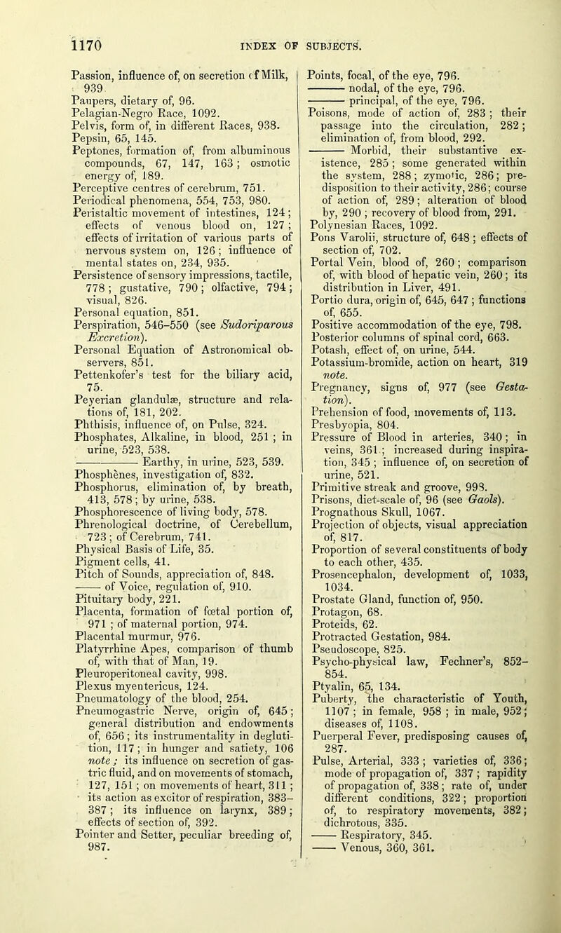 Passion, influence of, on secretion cf Milk, 939 Paupers, dietary of, 96. Pelagian-Negro Race, 1092. Pelvis, form of, in different Races, 938. Pepsin, 65, 145. Peptones, formation of, from albuminous compounds, 67, 147, 163 ; osmotic energy of, 189. Perceptive centres of cerebrum, 751. Periodical phenomena, 554, 753, 980. Peristaltic movement of intestines, 124; effects of venous blood on, 127; effects of irritation of various parts of nervous system on, 126 ; influence of mental states on, 234, 935. Persistence of sensory impressions, tactile, 778 ; gustative, 790 ; olfactive, 794 ; visual, 826. Personal equation, 851. Perspiration, 546-550 (see Sudoriparous Excretion). Personal Equation of Astronomical ob- servers, 851. Pettenkofer’s test for the biliary acid, 75. _ Peyerian glandulae, structure and rela- tions of, 181, 202. Phthisis, influence of, on Pulse, 324. Phosphates, Alkaline, in blood, 251 ; in urine, 523, 538. Earthy, in urine, 523, 539. Phosphenes, investigation of, 832. Phosphorus, elimination of, by breath, 413, 578; by urine, 538. Phosphorescence of living body, 578. Phrenological doctrine, of Cerebellum, 723 ; of Cerebrum, 741. Physical Basis of Life, 35. Pigment cells, 41. Pitch of Sounds, appreciation of, 848. of Voice, regulation of, 910. Pituitary body, 221. Placenta, formation of foetal portion of, 971 ; of maternal portion, 974. Placental murmur, 976. Platyrrhine Apes, comparison of thumb of, with that of Man, 19. Pleuroperitoneal cavity, 998. Plexus myentericus, 124. Pneumatology of the blood, 254. Pneumogastric Nerve, origin of, 645; general distribution and endowments of, 656; its instrumentality in degluti- tion, 117; in hunger and satiety, 106 note ; its influence on secretion of gas- tric fluid, and on movements of stomach, 127, 151 ; on movements of heart, 311 ; its action as excitor of respiration, 383- 387; its influence on larynx, 389; effects of section of, 392. Pointer and Setter, peculiar breeding of, 987. Points, focal, of the eye, 796. nodal, of the eye, 796. principal, of the eye, 796. Poisons, mode of action of', 283 ; their passage into the circulation, 282 ; elimination of, from blood, 292. Morbid, their substantive ex- istence, 285 ; some generated within the system, 288 ; zymotic, 286; pre- disposition to their activity, 286; course of action of, 289; alteration of blood by, 290 ; recovery of blood from, 291. Polynesian Races, 1092. Pons Varolii, structure of, 648 ; effects of section of, 702. Portal Vein, blood of, 260 ; comparison of, with blood of hepatic vein, 260; its distribution in Liver, 491. Portio dura, origin of, 645, 647 ; functions of, 655. Positive accommodation of the eye, 798. Posterior columns of spinal cord, 663. Potash, effect of, on urine, 544. Potassium-bromide, action on heart, 319 note. Pregnancy, signs of, 977 (see Gesta- tion). Prehension of food, movements of, 113. Presbyopia, 804. Pressure of Blood in arteries, 340 ; in veins, 361.; increased during inspira- tion, 345 ; influence of, on secretion of urine, 521. Primitive streak and groove, 998. Prisons, diet-scale of, 96 (see Gaols). Prognathous Skull, 1067. Projection of objects, visual appreciation of, 817. Proportion of several constituents of body to each other, 435. Prosencephalon, development of, 1033, 1034. Prostate Gland, function of, 950. Protagon, 68. Proteids, 62. Protracted Gestation, 984. Pseudoscope, 825. Psycho-physical law, Fechner’s, 852- 854. Ptyalin, 65, 134. Puberty, the characteristic of Youth, 1107; in female, 958 ; in male, 952; diseases of, 1103. Puerperal Fever, predisposing causes of, 287. Pulse, Arterial, 333 ; varieties of, 336; mode of propagation of, 337 ; rapidity of propagation of, 338; rate of, under different conditions, 322; proportion of, to respiratory movements, 382; dichrotous, 335. Respiratory, 345. Venous, 360, 3G1.