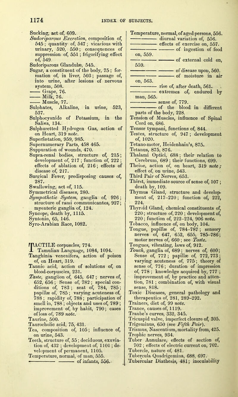 Sucking, act of, 609. Sudoriparous Excretion, composition of, 545 ; quantity of, 547 ; vicarious with urinary, 520, 550; consequences of suppression of, 551 ; frigorifying effect of, 549. Sudoriparous Glandulse, 545. Sugar, a constituent of the body, 75 ; for- mation of, in liver, 503; passage of, into urine, after lesions of nervous system, 508. Grape, 76. Milk, 76. Muscle, 77. Sulphates, Alkaline, in urine, 523, 537. Sulphocyanide of Potassium, in the Saliva, 134. Sulphuretted Hydrogen Gas, action of on Heart, 319 note. Superfoetation, 959, 985. Supernumerary Parts, 458 465. Suppuration of wounds, 470. Supra-renal bodies, structure of, 215; development of, 217 ; function of, 222 ; effects of ablation of, 216; effects of disease of, 217. Surgical Fever, predisposing causes of, 287. Swallowing, act of, 115. Symmetrical diseases, 280. Sympathetic System, ganglia of, 926; structure of rami communicantes, 927; myenteric ganglia of, 124. Syncope, death by, 1115. Syntonin, 65, 146. Syro-Arabian .Race, 1082. rpACTILE corpuscles, 774. -L Tamulian Language, 1084, 1094. Tanghinia venenifera, action of poison of, on Heart, 319. Tannic acid, action of solutions of, on blood-corpuscles, 231. Taste, ganglion of, 645, 647 ; nerves of, 652, 656 ; Sense of, 782 ; special con- ditions of, 783 ; seat of, 784, 785; papillae of, 785 ; varying acuteness of, 788; rapidity of, 788; participation of smell in, 788 ; objects and uses of, 789 ; improvement of, by habit, 790; cases of loss of, 789 note. Taurine, 500. Taurocholic acid, 75, 431. Tea, composition of, 105; influence of, on urine, 543. Teeth, structure of, 55; deciduous, exuvia- tion of, 432 ; development of, 1101; de- velopment of permanent, 1105. Temperature, normal, of man, 555. of infants, 556. Temperature, normal, of aged persons, 556. diurnal variation of, 556. effects of exercise on, 557. of ingestion of food on, 559. of external cold on, 559. of disease upon, 560. of moisture in air on, 563. rise of, after death, 561. extremes of, endured by man, 565. sense of, 779. of the blood in different parts of the body, 228. Tension of Muscles, influence of Spinal Cord on, 686. Tensor tympani, functions of, 844. Testes, structure of, 947 ; development of, 1020. Tetano-motor, Heidenhain’s, 875. Tetanus, 875, 876. Tbalami Optici, 688 ; tbeir relation to Cerebrum, 689 ; their functions, 699. Theine, action of, on heart, 319 note; effect of, on urine, 543. Third Pair of Nerves, 653. Thirst, immediate source of sense of, 107 ; death by, 109. Thymus Gland, structure and develop- ment of, 217-220; function of, 222, 224. Thyroid Gland, chemical constituents of, 220; structure of, 220 ; development of, 220; function of, 222-224, 906 note. Tobacco, influence of, on body, 104. Tongue, papillae of, 784-787 ; sensory nerves of, 647, 652, 655, 785-786; motor nerves of, 660 ; see Taste. Tongues, vibrating, laws of, 912. Touch, ganglia of, 689 ; nerves of, 600; Sense of, 772 ; papillae of, 772, 773 ; varying acuteness of, 775; theory of sense of, 776; duration of impression of, 778 ; knowledge acquired by, 777 ; improvement of, by practice and atten- tion, 781 ; combination of, with visual sense, 818. Toxic Diseases, general pathology and therapeutics of, 281, 289-292. Trainers, diet of, 99 note. Trance, causes of, 1119. Tranbe’s curves, 332, 345. Tricuspid valve, imperfect closure of, 305. Trigeminus, 650 (see Fifth Pair). Trismus, Nascentium, mortality from, 425. Trophic nerves, 934. Tuber Annulare, effects of section of, 702 ; effects of electric current on, 702. Tubercle, nature of, 481. Tubercula Quadrigemina, 688. 697. Tubercular Diathesis, 481; inoculability