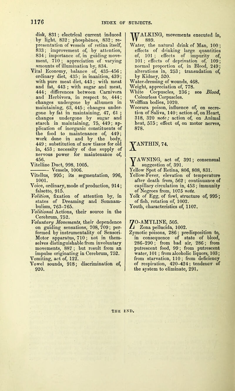disk, 831 ; electrical current induced by light, 832; phosphenes, 832; re- presentation of vessels of retina itself, 833; improvement of, by attention, 834 ; importance of, in guiding move- ment, 710; appreciation of varying amounts of illumination by, 834. Vital Economy, balance of, 435^156; ordinary diet, 435 ; in inanition, 439; with pure meat diet, 443 ; with meat and fat, 443 ; with sugar and meat, 444; differences between Carnivora and Herbivora, in respect to, 444; changes undergone by albumen in maintaining, 63, 445; changes under- gone by fat in maintaining, 47, 61 ; changes undergone by sugar and starch in maintaining, 75, 449; ap- plication of inorganic constituents of the food to maintenance of, 449; work done in and by the body, 449 ; substitution of new tissue for old in, 453 ; necessity of due supply of nervous power for maintenance of, 456. Vitelline Duct, 998, 1005. Vessels, 1006. Vitellus, 995; its segmentation, 996, 1001. Voice, ordinary, mode of production, 914; falsetto, 915. Volition, fixation of attention by, in states of Dreaming and Somnam- bulism, 763-765. Volitional Actions, their source in the Cerebrum, 752. Voluntary Movements, their dependence on guiding sensations, 708, 709; per- formed by instrumentality of Sensori- Motor apparatus, 710; not in them- selves distinguishable from involuntary movements, 887 ; but result from an impulse originating in Cerebrum, 752. Vomiting, act of, 122. Vowel sounds, 918; discrimination of, 920. WALKING, movements executed in, 889. Water, the natural drink of Man, 100 ; effects of drinking large quantities of, 101 ; effects of impurity of, 101; effects of deprivation of, 109; normal proportion of, in Blood, 249; alterations in, 253; transudation of, by Kidney, 520. Water-dressing of wounds, 468. Weight, appreciation of, 778. White Corpuscles, 236 ; see Blood, Colourless Corpuscles. Wolffian bodies, 1020. Woorara poison, influence of, on secre- tion of Saliva, 140; action of, on Heart, 318, 320 note; action of, on Animal heat, 575; effect of, on motor nerves, 878. J^ANTHIN, 74. YAWNING, act of, 391; consensual suggestion of, 391. Yellow Spot of Retina, 806, 808, 831. Yellow-Fever, elevation of temperature after death from, 562 ; continuance of capillary circulation in, 453 ; immunity of Negroes from, 1075 note. Yolk of Egg, of fowl, structure of, 995; of fish, rotation of, 1002. Youth, characteristics of, 1107. ZO-AMYLINE, 505. Zona pellucida, 1002. Zymotic poisons, 286 ; predisposition to, in consequence of state of blood, 286-290; from bad air, 286; from putrescent food, 99; from putrescent water, 101 ; from alcoholic liquors, 103; from starvation, 110; from deficiency of respiration, 420-424; tendency of the system to eliminate, 291. THE END.