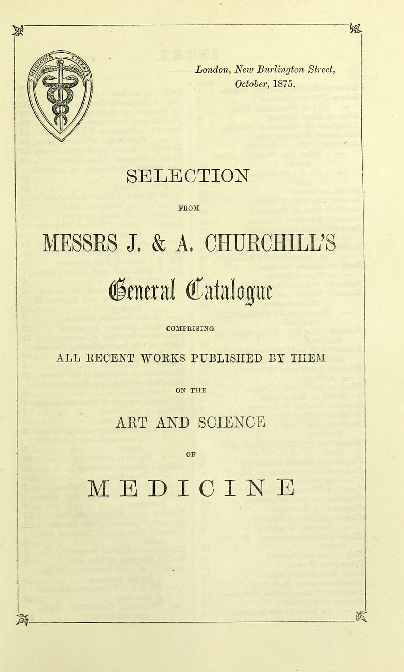 London, New Burlington Street, October, 1875. SELECTION FEOM MESSRS J. & A. CHURCHILL’S (foetal Catalogue COMPRISING ALL EECENT WORKS PUBLISHED BY THEM ON TIIE ART AND SCIENCE MEDICINE