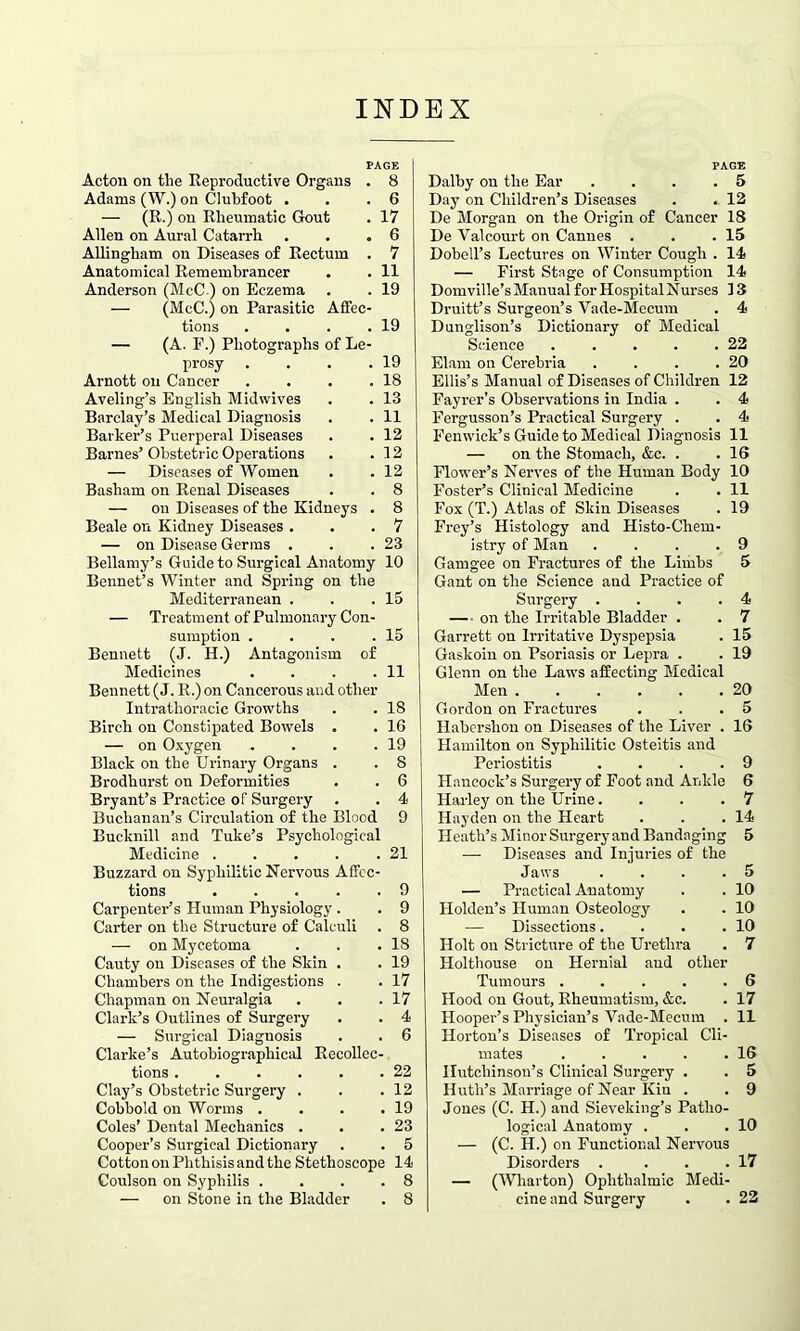 INDEX PAGE Acton on the Reproductive Organs . 8 Adams (W.) on Clubfoot . . .6 — (R.) on Rheumatic Gout . 17 Allen on Aural Catarrh . . .6 Allingham on Diseases of Rectum . 7 Anatomical Remembrancer • . 11 Anderson (McC.) on Eczema . . 19 — (McC.) on Parasitic Affec- tions .... — (A. P.) Photographs of Le- prosy .... Arnott on Cancer .... Aveling’s English Midwives Barclay’s Medical Diagnosis Barker’s Puerperal Diseases Barnes’ Obstetric Operations — Diseases of Women Basham on Renal Diseases — on Diseases of the Kidneys . Beale on Kidney Diseases . — on Disease Germs . Bellamy’s Guide to Surgical Anatomy 10 Beunet’s Winter and Spring on the Mediterranean . — Treatment of Pulmonary Con- sumption .... Bennett (J. H.) Antagonism of Medicines .... Bennett (J. R.) on Cancerous and other Intrathoracic Growths Birch on Constipated Bowels . — on Oxygen .... Black on the Urinary Organs . Brodhurst on Deformities Bryant’s Practice of Surgery Buchanan’s Circulation of the Blood Bucknill and Tuke’s Psychological Medicine ..... Buzzard on Syphilitic Nervous Affec- tions Carpenter’s Human Physiology. Carter on the Structure of Calculi — on Mycetoma Cauty on Diseases of the Skin . Chambers on the Indigestions . Chapman on Neuralgia Clark’s Outlines of Surgery — Surgical Diagnosis Clarke’s Autobiographical Recollec- tions ...... Clay’s Obstetric Surgery . Cobbold on Worms .... Coles’ Dental Mechanics . Cooper’s Surgical Dictionary Cotton on Phthisis and the Stethoscope 14 Coulson on Syphilis .... 8 19 19 18 13 11 12 12 12 8 8 7 23 15 15 11 18 16 19 8 6 4 9 21 9 9 8 18 19 17 17 4 6 22 12 19 23 5 PAGE Dalby on the Ear .... 5 Day on Children’s Diseases . . 12 De Morgan on the Origin of Cancer 18 De Valcourt on Cannes . . .15 Dobell’s Lectures on Winter Cough . 14 — First Stage of Consumption 14 Domville’s Manual for Hospital Nurses ] 3 Druitt’s Surgeon’s Vade-Mecum . 4 Dnnglison’s Dictionary of Medical Science . . . . .22 Elam on Cerebria . . . .20 Ellis’s Manual of Diseases of Children 12 Fayrer’s Observations in India . . 4 Fergusson’s Practical Surgery . . 4 Fenwick’s Guide to Medical Diagnosis 11 — on the Stomach, &c. . .16 Flower’s Nerves of the Human Body 10 Foster’s Clinical Medicine . . 11 Fox (T.) Atlas of Skin Diseases . 19 Frey’s Histology and Histo-Chem- istry of Man .... 9 Gamgee on Fractures of the Limbs 5 Gant on the Science and Practice of Surgery .... 4 — on the Irritable Bladder . . 7 Garrett on Irritative Dyspepsia . 15 Gaskoin on Psoriasis or Lepra . . 19 Glenn on the Laws affecting Medical Men 20 Gordon on Fractures . . .5 Habershon on Diseases of the Liver . 16 Hamilton on Syphilitic Osteitis and Periostitis .... 9 Hancock’s Surgery of Foot and Ankle 6 Harley on the Urine... .7 Hayden on the Heart . . .14 Heath’s Minor Surgery and Bandaging 5 — Diseases and Injuries of the Jaws . . . .5 — Practical Anatomy . . 10 Holden’s Human Osteology . . 10 — Dissections. . . .10 Holt on Stricture of the Urethra . 7 Holthouse on Hernial and other Tumours . . . . .6 Hood on Gout, Rheumatism, &c. . 17 Hooper’s Physician’s Vade-Mecum . 11 Horton’s Diseases of Tropical Cli- mates . . . . .16 Hutchinson’s Clinical Surgery . . 5 Huth’s Marriage of Near Kin . . 9 Jones (C. H.) and Sieveking’s Patho- logical Anatomy . . .10 — (C. II.) on Functional Nervous Disorders . . . .17 — (Wharton) Ophthalmic Medi-