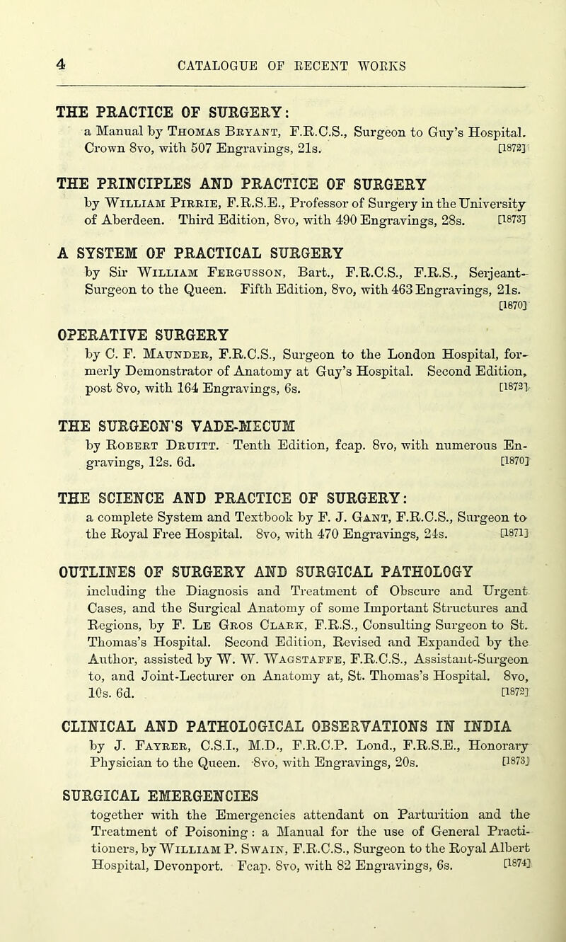 THE PRACTICE OF SURGERY: a Manual by Thomas Bryant, F.R.C.S., Surgeon to Guy’s Hospital. Crown 8vo, with 507 Engravings, 21s. [1872] THE PRINCIPLES AND PRACTICE OF SURGERY by William Pirrie, F.R.S.E., Professor of Surgery in tbe University of Aberdeen. Third Edition, 8vo, with 490 Engravings, 28s. [1873] A SYSTEM OF PRACTICAL SURGERY by Sir William Fergtjsson, Bart., F.R.C.S., F.R.S., Serjeant- Surgeon to the Queen. Fifth Edition, 8vo, with 463 Engravings, 21s. [1870] OPERATIVE SURGERY by C. F. Maunder, F.R.G.S., Surgeon to the London Hospital, for- merly Demonstrator of Anatomy at Guy’s Hospital. Second Edition, post 8vo, with 164 Engravings, 6s. [1872], THE SURGEON’S VADE-MECUM by Robert Druitt. Tenth Edition, fcap. 8vo, with numerous En- gravings, 12s. 6d. [1870] THE SCIENCE AND PRACTICE OF SURGERY: a complete System and Textbook by F. J. Gant, F.R.C.S., Surgeon to the Royal Free Hospital. 8vo, with 470 Engravings, 24s. [1871] OUTLINES OF SURGERY AND SURGICAL PATHOLOGY including the Diagnosis and Treatment of Obscure and Urgent Cases, and the Surgical Anatomy of some Important Structures and Regions, by F. Le Gros Clark, F.R.S., Consulting Surgeon to St. Thomas’s Hospital. Second Edition, Revised and Expanded by the Author, assisted by W. W. Wagstaffe, F.R.C.S., Assistant-Surgeon to, and Joint-Lecturer on Anatomy at, St. Thomas’s Hospital. 8vo, 10s. 6d. P-872] CLINICAL AND PATHOLOGICAL OBSERVATIONS IN INDIA by J. Fayrer, C.S.I., M.D., F.R.O.P. Lond., F.R.S.E., Honorary Physician to the Queen. -8vo, with Engravings, 20s. [1873] SURGICAL EMERGENCIES together with the Emergencies attendant on Parturition and the Treatment of Poisoning: a Manual for the use of General Practi- tioners, by William P. Swain, F.R.C.S., Surgeon to the Royal Albert Hospital, Devonport. Fcap. 8vo, with 82 Engravings, 6s. [1874]