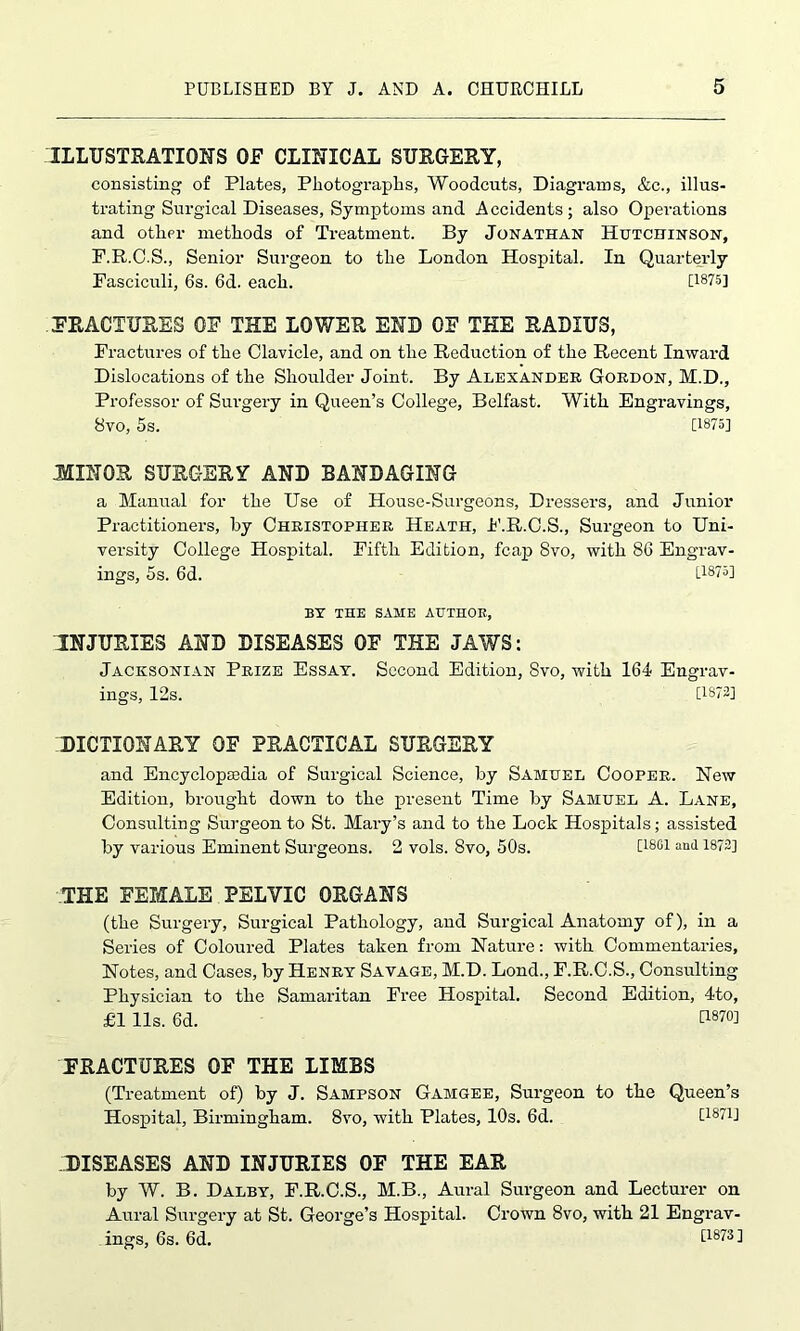 ILLUSTRATIONS OF CLINICAL SURGERY, consisting of Plates, Photographs, Woodcuts, Diagrams, &c., illus- trating Surgical Diseases, Symptoms and Accidents; also Operations and other methods of Treatment. By Jonathan Hutchinson, F.R.C.S., Senior Surgeon to the London Hospital. In Quarterly Fasciculi, 6s. 6d. each. [1875] FRACTURES OF THE LOWER END OF THE RADIUS, Fractures of the Clavicle, and on the Reduction of the Recent Inward Dislocations of the Shoulder Joint. By Alexander Gordon, M.D., Professor of Surgery in Queen’s College, Belfast. With Engravings, 8vo, 5s. [1875] MINOR SURGERY AND BANDAGING a Manual for the Use of House-Surgeons, Dressers, and Junior Practitioners, by Christopher Heath, F.R.C.S., Surgeon to Uni- versity College Hospital. Fifth Edition, fcap 8vo, with 86 Engrav- ings, 5s. 6d. [1875] BY THE SAME AUTHOR, INJURIES AND DISEASES OF THE JAWS: Jacksonian Prize Essay. Second Edition, 8vo, with 164 Engrav- ings, 12s. [1872] .'DICTIONARY OF PRACTICAL SURGERY and Encyclopaedia of Surgical Science, by Samuel Cooper. New Edition, brought down to the present Time by Samuel A. Lane, Consulting Surgeon to St. Mary’s and to the Lock Hospitals; assisted by various Eminent Surgeons. 2 vols. 8vo, 50s. D80! an(l 1872] THE FEMALE PELVIC ORGANS (the Surgery, Surgical Pathology, and Surgical Anatomy of), in a Series of Coloured Plates taken from Nature: with Commentaries, Notes, and Cases, by Henry Savage, M.D. Lond., F.R.C.S., Consulting Physician to the Samaritan Free Hospital. Second Edition, 4to, £1 11s. 6d. U870] FRACTURES OF THE LIMBS (Treatment of) by J. Sampson Gamgee, Surgeon to the Queen’s Hospital, Birmingham. 8vo, with Plates, 10s. 6d. [1871] DISEASES AND INJURIES OF THE EAR by W. B. Dalby, F.R.C.S., M.B., Aural Surgeon and Lecturer on Aural Surgery at St. George’s Hospital. Crown 8vo, with 21 Engrav- ings, 6s. 6d. [1873]