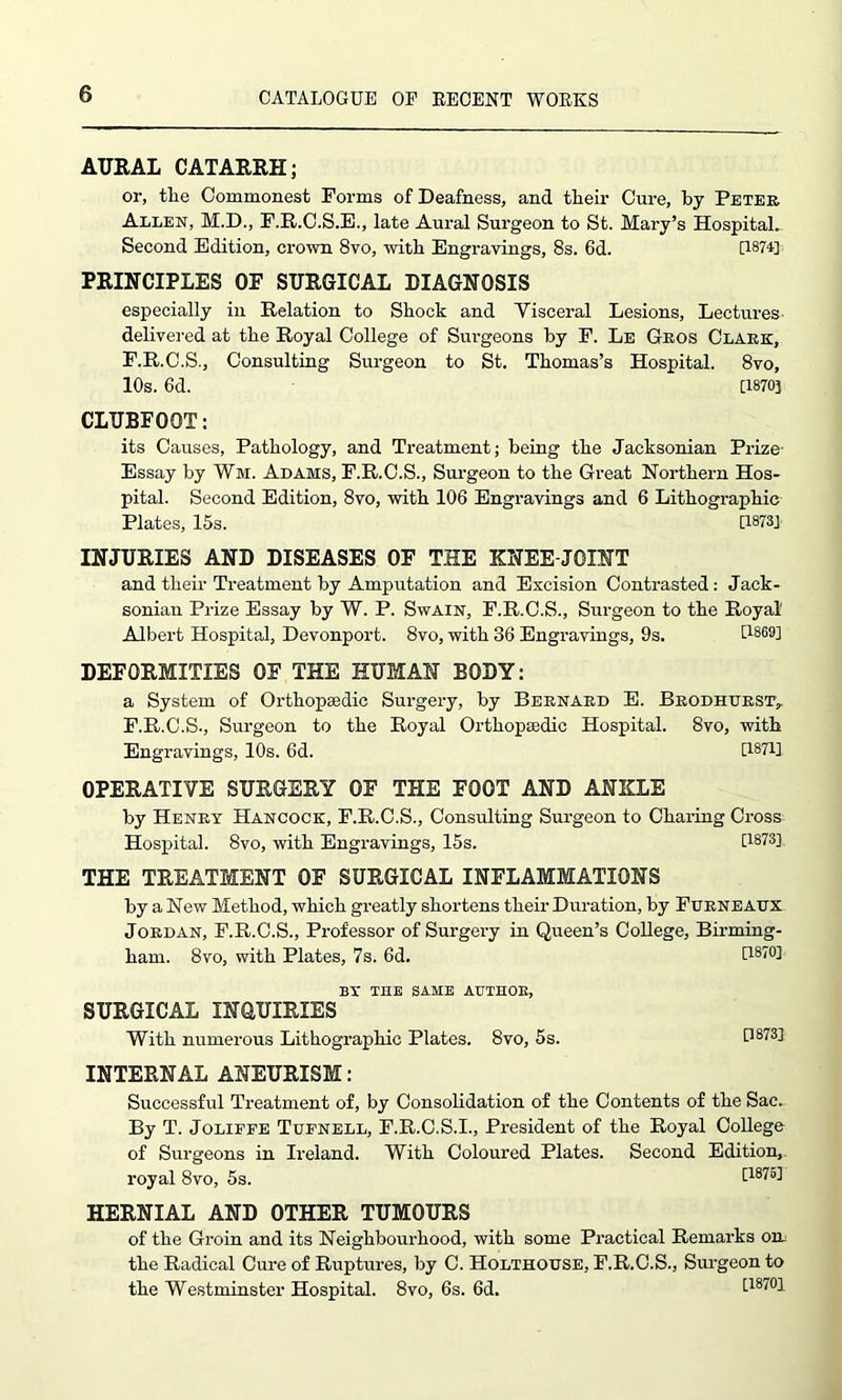 AURAL CATARRH; or, the Commonest Forms of Deafness, and their Cure, by Peter Allen, M.D., F.R.C.S.E., late Aural Surgeon to St. Mary’s Hospital. Second Edition, crown 8vo, with Engravings, 8s. 6d. [1874] PRINCIPLES OF SURGICAL DIAGNOSIS especially in Relation to Shock and Yisceral Lesions, Lectures delivered at the Royal College of Surgeons by F. Le Geos Clark, F.R.C.S., Consulting Surgeon to St. Thomas’s Hospital. 8vo, 10s. 6d. [1870] CLUBFOOT: its Causes, Pathology, and Treatment; being the Jacksonian Prize- Essay by Wi. Adams, F.R.C.S., Surgeon to the Great Northern Hos- pital. Second Edition, 8vo, with 106 Engravings and 6 Lithographic Plates, 15s. [1873] INJURIES AND DISEASES OF THE KNEE-JOINT and their Treatment by Amputation and Excision Contrasted: Jack- sonian Prize Essay by W. P. Swain, F.R.C.S., Surgeon to the Royal' Albert Hospital, Devonport. 8vo, with 36 Engravings, 9s. [1869] DEFORMITIES OF THE HUMAN BODY: a System of Orthopaedic Surgery, by Bernard E. Bhodhurst, F.R.C.S., Surgeon to the Royal Orthopaedic Hospital. 8vo, with Engravings, 10s. 6d. [1871] OPERATIVE SURGERY OF THE FOOT AND ANKLE by Henry Hancock, F.R.C.S., Consulting Surgeon to Charing Cross Hospital. 8vo, with Engravings, 15s. [1873] THE TREATMENT OF SURGICAL INFLAMMATIONS by a New Method, which greatly shortens their Duration, by Furneatxx Jordan, F.R.C.S., Professor of Surgery in Queen’s College, Birming- ham. 8vo, with Plates, 7s. 6d. [181°1 BY THE SAME AUTHOR, SURGICAL INQUIRIES With numerous Lithographic Plates. 8vo, 5s. [1873] INTERNAL ANEURISM: Successful Treatment of, by Consolidation of the Contents of the Sac. By T. Joliffe Tufnell, F.R.C.S.I., President of the Royal College of Surgeons in Ireland. With Coloured Plates. Second Edition, royal 8vo, 5s. [1875] HERNIAL AND OTHER TUMOURS of the Groin and its Neighbourhood, with some Practical Remarks on the Radical Cure of Ruptures, by C. Holthouse, F.R.C.S., Surgeon to the Westminster Hospital. 8vo, 6s. 6d. [1870]