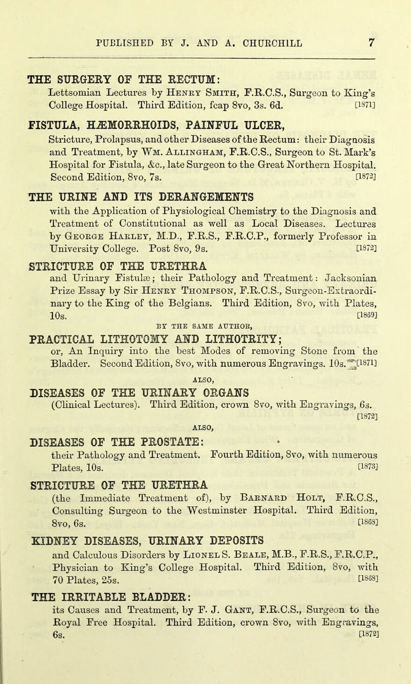 THE SURGERY OE THE RECTUM: Lettsomian Lectures by Henry Smith, E.R.C.S., Surgeon to King’s College Hospital. Third Edition, fcap 8to, 3s. 6d. [1871] FISTULA, HAEMORRHOIDS, PAINFUL ULCER, Stricture, Prolapsus, and other Diseases of the Rectum: their Diagnosis and Treatment, by Wm. Allingham, F.R.C.S., Surgeon to St. Mark’s Hospital for Fistula, &c., late Surgeon to the Great Northern Hospital. Second Edition, 8vo, 7s. D872] THE URINE AND ITS DERANGEMENTS ■with the Application of Physiological Chemistry to the Diagnosis and Treatment of Constitutional as well as Local Diseases. Lectures by George Harley, M.D., P.R.S., F.R.C.P., formerly Professor in University College. Post 8vo, 9s. [1872] STRICTURE OF THE URETHRA and Urinary Fistulee; their Pathology and Treatment: Jacksonian Prize Essay by Sir Henry Thompson, F.R.C.S., Surgeon-Extraordi- nary to the King of the Belgians. Third Edition, 8vo, with Plates, 10s. [1869] LY THE SAME AUTHOR, PRACTICAL LITHOTOMY AND LITHOTRIIY; or, An Inquiry into the best Modes of removing Stone from the Bladder. Second Edition, 8vo, with numerous Engravings. 10s.“Hi87i] ALSO, DISEASES OF THE URINARY ORGANS (Clinical Lectures). Third Edition, crown 8vo, with Engravings, 6s. [1872] ALSO, DISEASES OF THE PROSTATE: their Pathology and Treatment. Fourth Edition, 8vo, with numerous Plates, 10s. [1873] STRICTURE OF THE URETHRA (the Immediate Treatment of), by Barnard Holt, F.R.C.S., Consulting Surgeon to the Westminster Hospital. Third Edition, 8vO, 6s. [1863] KIDNEY DISEASES, URINARY DEPOSITS and Calculous Disorders by Lionels. Beale, M.B., F.R.S., F.R.C.P., Physician to King’s College Hospital. Third Edition, 8vo, with 70 Plates, 25s. [18881 THE IRRITABLE BLADDER: its Causes and Treatment, by F. J. Gant, F.R.C.S., Surgeon to the Royal Free Hospital. Third Edition, crown 8vo, with Engravings, 6s. [1872]