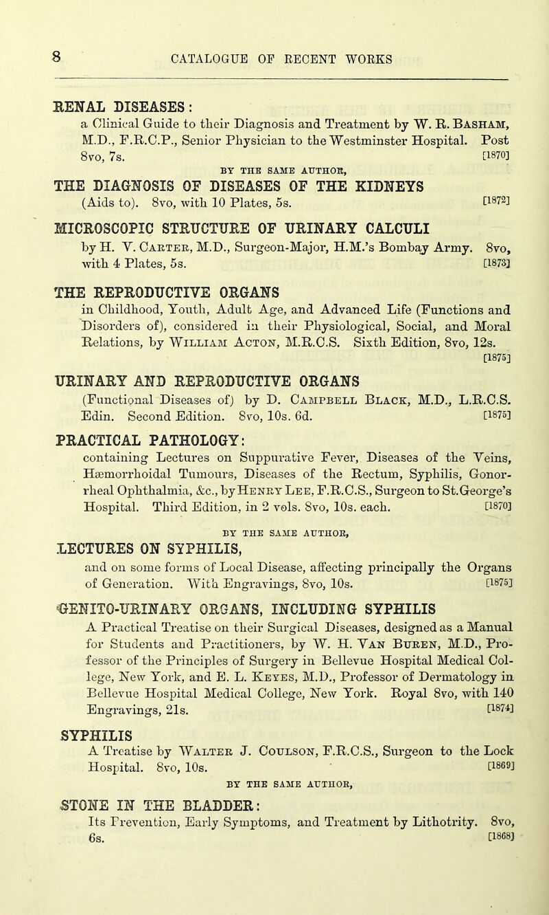 RENAL DISEASES: a Clinical Guide to their Diagnosis and Treatment by W. R. Basham, M.D., F.R.C.P., Senior Physician to the Westminster Hospital. Post 8vo, 7s. 0870] BY TXIE SAME AUTHOR, THE DIAGNOSIS OE DISEASES OF THE KIDNEYS (Aids to). 8vo, with 10 Plates, 5s. [1872] MICROSCOPIC STRUCTURE OE URINARY CALCULI by H. Y. Carter, M.D., Sui-geon-Maior, H.M.’s Bombay Army. 8vo, with 4 Plates, 5s. [1873] THE REPRODUCTIVE ORGANS in Childhood, Youth, Adult Age, and Advanced Life (Functions and Disorders of), considered in their Physiological, Social, and Moral Relations, by William Actoh, M.R.C.S. Sixth Edition, 8vo, 12s. [1875] URINARY AND REPRODUCTIVE ORGANS (Functional Diseases of) by D. Campbell Black, M.D., L.R.C.S. Edin. Second Edition. 8vo, 10s. 6d. [1875] PRACTICAL PATHOLOGY: containing Lectures on Suppurative Fever, Diseases of the Veins, Hsemorrhoidal Tumours, Diseases of the Rectum, Syphilis, Gonor- rheal Ophthalmia, &c., by Henry Lee, F.R.C.S., Surgeon to St.George’s Hospital. Third Edition, in 2 vols. Svo, 10s. each. [1870] BY THE SAME AUTHOR, LECTURES ON SYPHILIS, and on some forms of Local Disease, affecting principally the Organs of Generation. With Engravings, Svo, 10s. [1875] BENITO-URINARY ORGANS, INCLUDING SYPHILIS A Practical Treatise on their Surgical Diseases, designed as a Manual for Students and Practitioners, by W. H. Van Buren, M.D., Pro- fessor of the Principles of Surgery in Bellevue Hospital Medical Col- lege, New York, and E. L. Keyes, M.D., Professor of Dermatology in Bellevue Hospital Medical College, New York. Royal 8vo, with 140 Engravings, 21s. [1874] SYPHILIS A Treatise by Walter J. Coulson, F.R.C.S., Surgeon to the Lock Hospital. Svo, 10s. [1869] BY THE SAME AUTHOR, STONE IN THE BLADDER: Its Prevention, Early Symptoms, and Treatment by Lithotrity. 8vo, 6s. [1868J