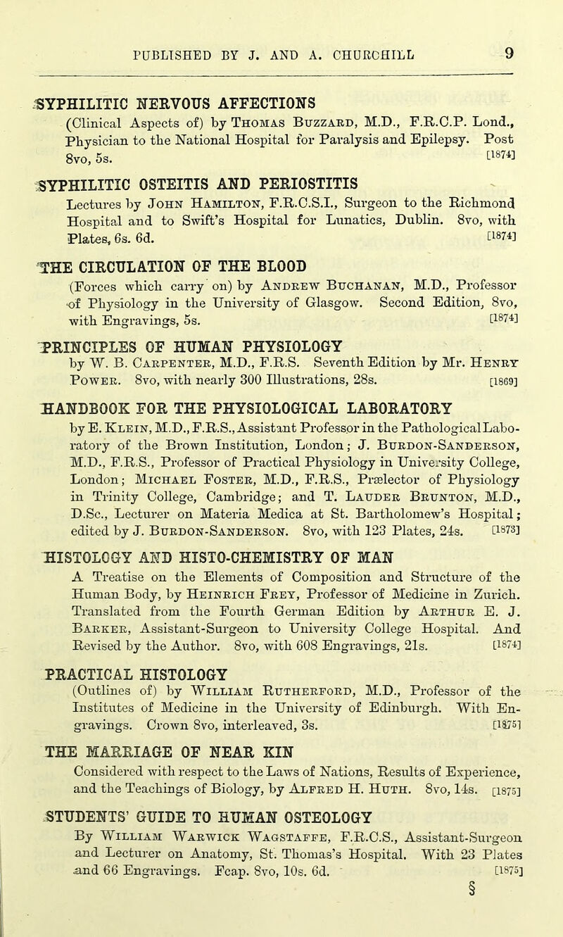 SYPHILITIC NERVOUS AFFECTIONS (Clinical Aspects of) by Thomas Buzzard, M.D., F.R.C.P. Lond., Physician to the National Hospital for Paralysis and Epilepsy. Post 8vo, 5s. [187H SYPHILITIC OSTEITIS AND PERIOSTITIS Lectures by John Hamilton, F.R.C.S.I., Surgeon to the Richmond Hospital and to Swift’s Hospital for Lunatics, Dublin. 8vo, with Plates, 6s. 6d. [1874] THE CIRCULATION OF THE BLOOD (Forces which carry on) by Andrew Buchanan, M.D., Professor ■of Physiology in the University of Glasgow. Second Edition, 8vo, with Engravings, 5s. [187H PRINCIPLES OF HUMAN PHYSIOLOGY by W. B. Carpenter, M.D., F.R.S. Seventh Edition by Mr. Henry Power. 8vo, with nearly 300 Illustrations, 28s. [1869] HANDBOOK FOR THE PHYSIOLOGICAL LABORATORY by E. Klein, M.D., F.R.S., Assistant Professor in the PathologicalLabo- ratory of the Brown Institution, London; J. Burdon-Sanderson, M.D., F.R.S., Professor of Practical Physiology in University College, London; Michael Foster, M.D., F.R.S., Prselector of Physiology in Trinity College, Cambridge; and T. Lauder Brunton, M.D., D.Sc., Lecturer on Materia Medica at St. Bartholomew’s Hospital; edited by J. Burdon-Sanderson. 8vo, with 123 Plates, 24s. [i878] HISTOLOGY AND HISTO-CHEMISTRY OF MAN A Treatise on the Elements of Composition and Structure of the Human Body, by Heinrich Frey, Professor of Medicine in Zurich. Translated from the Fourth German Edition by Arthur E. J. Barker, Assistant-Surgeon to University College Hospital. And Revised by the Author. 8vo, with 608 Engravings, 21s. [1874] PRACTICAL HISTOLOGY (Outlines of) by William Rutherford, M.D., Professor of the Institutes of Medicine in the University of Edinburgh. With En- gravings. Crown 8vo, interleaved, 3s. [1875] THE MARRIAGE OF NEAR KIN Considered with respect to the Laws of Nations, Results of Experience, and the Teachings of Biology, by Alfred H. Huth. 8vo, 14s. [1875] STUDENTS’ GUIDE TO HUMAN OSTEOLOGY By William Warwick Wagstaffe, F.R.C.S., Assistant-Surgeon and Lecturer on Anatomy, St. Thomas’s Hospital. With 23 Plates and 66 Engravings. Fcap. 8vo, 10s. 6d. [1875] §