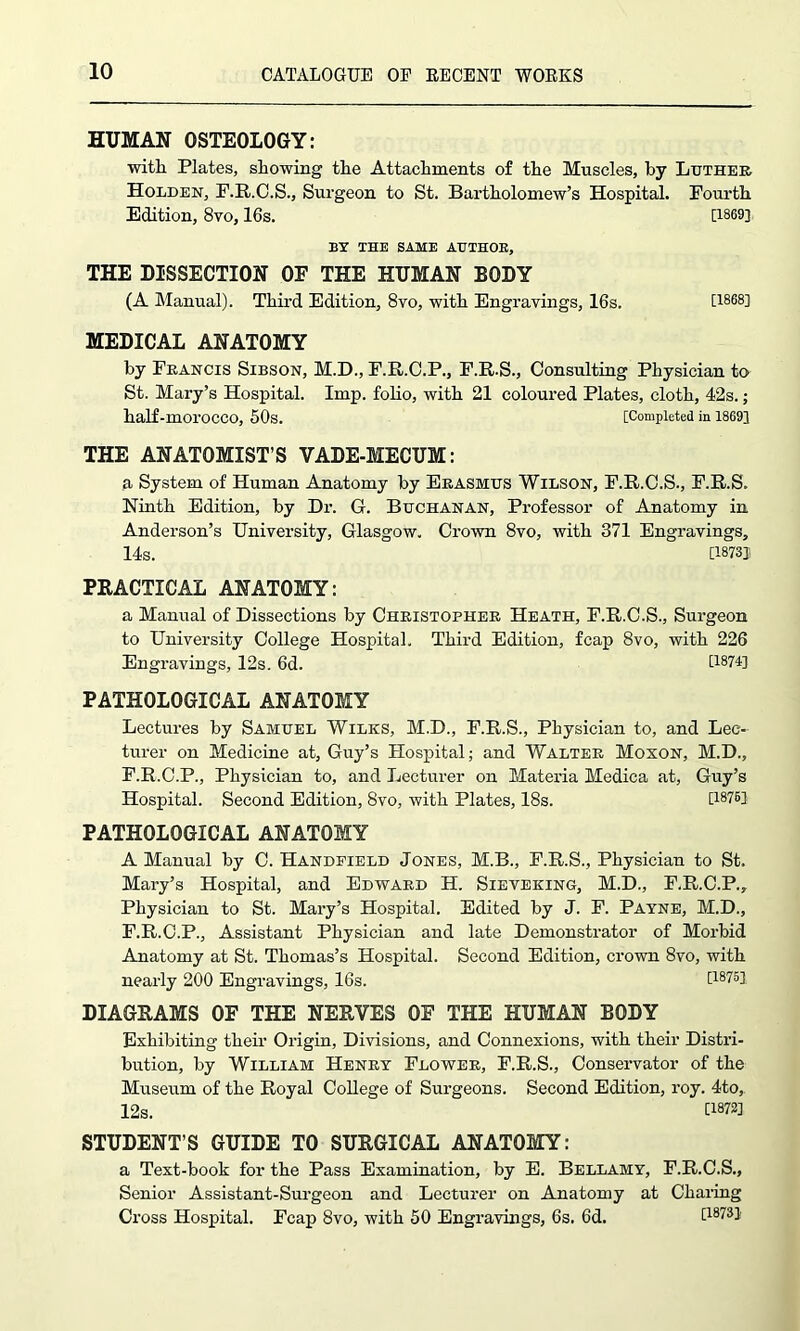 HUMAN OSTEOLOGY: with Plates, showing the Attachments of the Muscles, by Ltjther Holden, F.R.C.S., Surgeon to St. Bartholomew’s Hospital. Fourth Edition, 8vo, 16s. [1869] BY THE SAME AUTHOR, THE DISSECTION OF THE HUMAN BODY (A Manual). Third Edition, 8vo, with Engravings, 16s. [1868] MEDICAL ANATOMY by Francis Sibson, M.D., F.R.C.P., F.R.S., Consulting Physician to St. Mary’s Hospital. Imp. folio, with 21 coloured Plates, cloth, 42s.; half-morocco, 50s. [Completed in 1869] THE ANATOMIST’S VADE-MECUM: a System of Human Anatomy by Erasmus Wilson, F.R.C.S., F.R.S. Ninth Edition, by Dr. G. Buchanan, Professor of Anatomy in Anderson’s University, Glasgow. Crown 8vo, with 371 Engravings, 14s. [18731 PRACTICAL ANATOMY: a Manual of Dissections by Christopher Heath, F.R.C.S., Surgeon to University College Hospital. Third Edition, fcap 8vo, with 226 Engravings, 12s. 6d. [1874] PATHOLOGICAL ANATOMY Lectures by Samuel Wilks, M.D., F.R.S., Physician to, and Lec- turer on Medicine at, Guy’s Hospital; and Walter Moxon, M.D., F.R.C.P., Physician to, and Lecturer on Materia Medica at, Guy’s Hospital. Second Edition, 8vo, with Plates, 18s. [1876] PATHOLOGICAL ANATOMY A Manual by C. Handfield Jones, M.B., F.R.S., Physician to St. Mary’s Hospital, and Edward H. Sieveking, M.D., F.R.C.P., Physician to St. Mary’s Hospital. Edited by J. F. Payne, M.D., F.R.C.P., Assistant Physician and late Demonstrator of Morbid Anatomy at St. Thomas’s Hospital. Second Edition, crown 8vo, with nearly 200 Engravings, 16s. [18751 DIAGRAMS OF THE NERVES OF THE HUMAN BODY Exhibiting their Origin, Divisions, and Connexions, with their Distri- bution, by William Henry Flower, F.R.S., Conservator of the Museum of the Royal College of Surgeons. Second Edition, roy. 4to, 12s. [1872] STUDENT’S GUIDE TO SURGICAL ANATOMY: a Text-book for the Pass Examination, by E. Bellamy, F.R.C.S., Senior Assistant-Surgeon and Lecturer on Anatomy at Charing Cross Hospital. Fcap 8vo, with 50 Engravings, 6s. 6d. [1873]