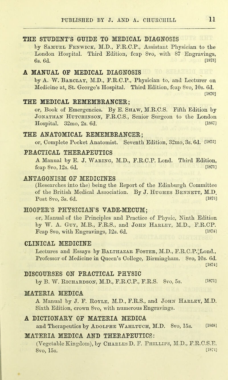 THE STUDENT’S GUIDE TO MEDICAL DIAGNOSIS by Samuel Fenwick, M.D., F.R.C.P., Assistant Physician to the London Hospital. Third Edition, fcap 8vo, with 87 Engravings, 6s. 6d. U873] A MANUAL OE MEDICAL DIAGNOSIS by A. W. Barclay, M.D., F.R.C.P., Physician to, and Lecturer on Medicine at, St. George’s Hospital. Third Edition, fcap 8vo, 10s. 6d. [1870] THE MEDICAL REMEMBRANCER,; or, Book of Emergencies. By E. Shaw, M.R.C.S. Fifth Edition by Jonathan Hutchinson, F.R.C.S., Senior Surgeon to the London Hospital. 32mo, 2s. 6d. [1867] THE ANATOMICAL REMEMBRANCER; or, Complete Pocket Anatomist. Seventh Edition, 32mo, 3s. 6d. flS'72] PRACTICAL THERAPEUTICS A Manual by E. J. Waring, M.D., F.R.O.P. Lond. Third Edition, fcap 8vo, 12s. 6d. [1871] ANTAGONISM OE MEDICINES (Researches into the) being the Report of the Edinburgh Committee of the British Medical Association. By J. Hughes Bennett, M.D. Post 8vo, 3s. 6d. [1875] HOOPER’S PHYSICIAN’S VADE-MECUM; or, Manual of the Principles and Practice of Physic, Ninth Edition by W. A. Guy, M.B., F.R.S., and John Harley, M.D., F.R.CP. Fcap 8vo, with Engravings, 12s. 6d. [18741 CLINICAL MEDICINE Lectures and Essays by Balthazar Foster, M.D., F.R.C.P.^Lond., Professor of Medicine in Queen’s College, Birmingham. 8vo, 10s. 6d. [1874] DISCOURSES ON PRACTICAL PHYSIC by B. W. Richardson, M.D., F.R.C.P., F.R.S. 8vo, 5s. [WH MATERIA MEDICA A Manual by J. F. Royle, M.D., F.R.S., and John Harley, M.D. Sixth Edition, crown 8vo, with numerous Engravings. A DICTIONARY OE MATERIA MEDICA and Therapeutics by Adolphe Wahltuch, M.D. 8vo, 15s. D868! MATERIA MEDICA AND THERAPEUTICS: (Vegetable Kingdom), by Charles D. F. Phillips, M.D., F.R.C.S.E. 8vo, 15s. [1874]