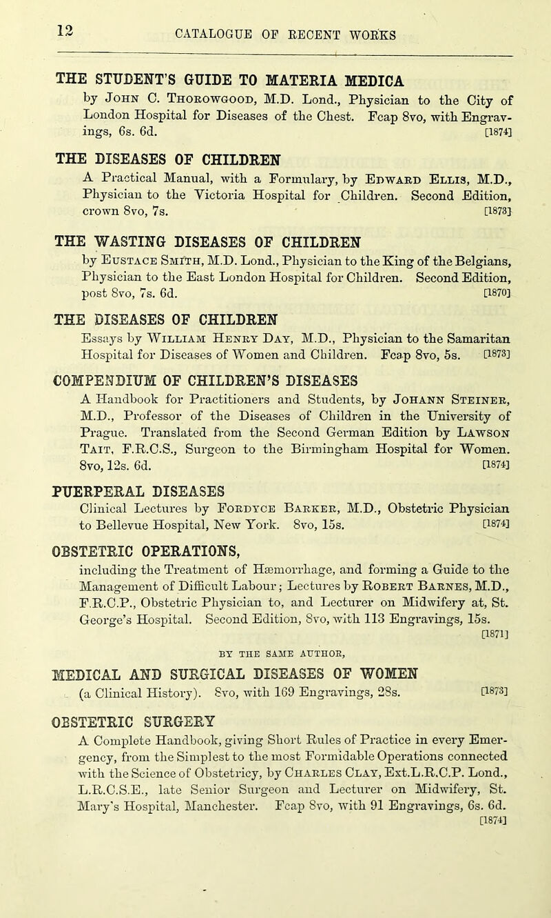 THE STUDENT’S GUIDE TO MATERIA MEDICA by John C. Thorowgood, M.D. Lond., Physician to the City of London Hospital for Diseases of the Chest. Fcap 8vo, with Engrav- ings, 6s. 6d. [187U THE DISEASES OF CHILDREN A Practical Manual, with a Formulary, by Edward Ellis, M.D., Physician to the Victoria Hospital for Children. Second Edition, crown 8vo, 7s. [1873] THE WASTING DISEASES OF CHILDREN by Eustace Smith, M.D. Lond., Physician to the King of the Belgians, Physician to the East London Hospital for Children. Second Edition, post 8vo, 7s. 6d. [1870] THE DISEASES OF CHILDREN Essays by William Henry Day, M.D., Physician to the Samaritan Hospital for Diseases of Women and Children. Fcap 8vo, 5s. [1873] COMPENDIUM OF CHILDREN’S DISEASES A Handbook for Practitioners and Students, by Johann Steiner, M.D., Professor of the Diseases of Children in the University of Prague. Translated from the Second German Edition by Lawson Tait, F.R.C.S., Surgeon to the Birmingham Hospital for Women. 8vo, 12s. 6d. 11874] PUERPERAL DISEASES Clinical Lectures by Fordyce Barker, M.D., to Bellevue Hospital, New York. 8vo, 15s. Obstetric Physician [1874] OBSTETRIC OPERATIONS, including the Treatment of Haemorrhage, and forming a Guide to the Management of Difficult Labour; Lectures by Robert Barnes, M.D., F.R.C.P., Obstetric Physician to, and Lecturer on Midwifery at, St. George’s Hospital. Second Edition, Svo, with 113 Engravings, 15s. [1871] BY THE SAME AUTHOR, MEDICAL AND SURGICAL DISEASES OF WOMEN (a Clinical History). Svo, with 169 Engravings, 28s. U873] OBSTETRIC SURGERY A Complete Handbook, giving Short Rules of Practice in every Emer- gency, from the Simplest to the most Formidable Operations connected with the Science of Obstetricy, by Charles Clay, Ext.L.R.C.P. Lond., L.R.C.S.E., late Senior Surgeon and Lecturer on Midwifery, St. Mary’s Hospital, Manchester. Fcap Svo, with 91 Engravings, 6s. 6d. [1874]