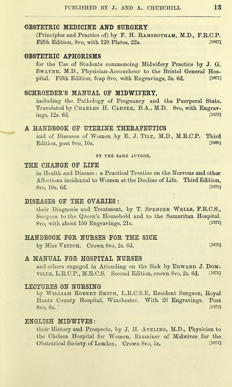 OBSTETRIC MEDICINE AND SURGERY (Principles and Practice of) by P. H. Ramsbotham, M.D., F.R.O.P. Fifth Edition, 8vo, with 120 Plates, 22s. [1867] OBSTETRIC APHORISMS for the Use of Students commencing Midwifery Practice by J. G. Swatne, M.D., Physician-Accoucheur to the Bristol General Hos- pital. Fifth Edition, fcap 8vo, with Engravings, 3s. 6d. [Wl] SCHRQEDER’S MANUAL OF MIDWIFERY, including the Pathology of Pregnancy and the Puerperal State. Translated by Charles H. Carter, B.A., M.D. 8vo, with Engrav- ings, 12s. 6d. [1873] A HANDBOOK OF UTERINE THERAPEUTICS and of Diseases of Women by E. J. Tilt, M.D,, M.R.C.P. Third Edition, post 8vo, 10s. [1868] BY THE SAME ATTTHOK, THE CHANGE OF LIFE in Health and Disease : a Practical Treatise on the Nervous and other Affections incidental to Women at the Decline of Life. Third Edition, 8vo, 10s. 6d. U870J DISEASES OF THE OVARIES : their Diagnosis and Treatment, by T. Spencer Wells, F.R.C.S., Surgeon to the Queen’s Household and to the Samaritan Hospital. 8vo, with about 150 Engravings, 21s. [1872] HANDBOOK FOR NURSES FOR THE SICK by Miss Veitch. Crown 8vo, 2s. 6d. [1870] A MANUAL FOR HOSPITAL NURSES and others engaged in Attending on the Sick by Edward J. Dom- ville, L.R.C.P., M.R.C.S. Second Edition, crown 8vo, 2s. 6d. [1875] LECTURES ON NURSING by William Robert Smith, L.R.C.S.E, Resident Surgeon, Royal Hants County Hospital, Winchester. Witb 26 Engravings. Post 8vo, 6s. ' [1875] ENGLISH MIDWIVES: their History and Prospects, by J. H. Aveling, M.D., Physician to the Chelsea Hospital for Women, Examiner of Midwives for the Obstetrical Society of London. Crown Svo, 5 s. [1873]