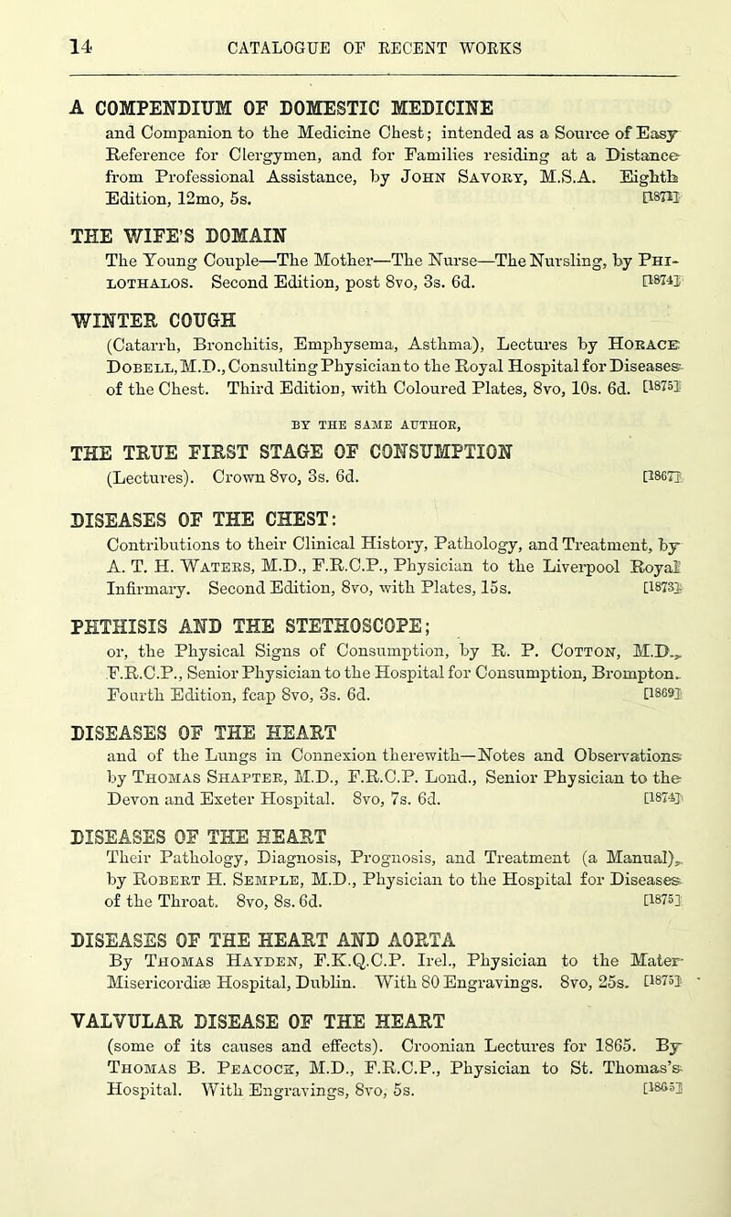 A COMPENDIUM OF DOMESTIC MEDICINE and Companion to tlie Medicine Chest; intended as a Source of Easy Reference for Clergymen, and for Families residing at a Distance from Professional Assistance, by John Savory, M.S.A. Eighth Edition, 12mo, 5s. 08722 THE WIFE’S DOMAIN The Young Couple—The Mother—The Nurse—The Nursling, by Phi- lothalos. Second Edition, post 8vo, 3s. 6d. [18741 WINTER COUGH (Catarrh, Bronchitis, Emphysema, Asthma), Lectures by Horace Dobell, M.D.jConsxdting Physician to the Royal Hospital for Diseases of the Chest. Third Edition, with Coloured Plates, 8vo, 10s. 6d. I18?5! BY THE SAME AUTHOR, THE TRUE FIRST STAGE OF CONSUMPTION (Lectures). Crown 8vo, 3s. 6d. [28671, DISEASES OF THE CHEST: Contributions to their Clinical History, Pathology, and Treatment, by A. T. H. Waters, M.D., F.R.C.P., Physician to the Liverpool Royal Infirmary. Second Edition, 8vo, with Plates, 15 s. [1873]. PHTHISIS AND THE STETHOSCOPE; or, the Physical Signs of Consumption, by R. P. Cotton, M.B.„ F.R.C.P., Senior Physician to the Hospital for Consumption, Brompton.. Fourth Edition, fcap 8vo, 3s. 6d. [1869T DISEASES OF THE HEART and of the Lungs in Connexion therewith—Notes and Observations by Thomas Shapter, M.D., F.R.C.P. Lond., Senior Physician to the Devon and Exeter Hospital. 8vo, 7s. 6d. [I874y DISEASES OF THE HEART Their Pathology, Diagnosis, Prognosis, and Treatment (a Manual),, by Robert H. Semple, M.D., Physician to the Hospital for Diseases of the Throat. 8vo, 8s. 6d. [1875] DISEASES OF THE HEART AND AORTA By Thomas Hayden, F.K.Q.C.P. Irel., Physician to the Mater- Misericordise Hospital, Dublin. With 80 Engravings. 8vo, 25s. [18753 VALVULAR DISEASE OF THE HEART (some of its causes and effects). Croonian Lectures for 1865. By Thomas B. Peacock, M.D., P.R.C.P., Physician to St. Thomas’s- Hospital. With Engravings, 8vo, 5s. [18653