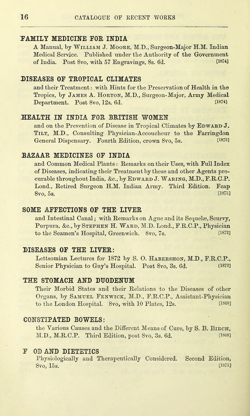 TAMILY MEDICINE FOE, INDIA A Manual, by William J. Moore, M.D., Surgeon-Major H.M. Indian Medical Service. Published under the Authority of the Government of India. Post 8vo, with 57 Engravings, 8s. 6d. [1874] DISEASES OF TEOPICAL CLIMATES and their Treatment: with Hints for the Preservation of Health in the Tropics, by James A. Horton, M.D., Surgeon-Major, Army Medical Department. Post 8vo, 12s. 6d. [1874] HEALTH IN INDIA FOE BRITISH WOMEN and on the Prevention of Disease in Tropical Climates by Edward J. Tilt, M.D., Consulting Physician-Accoucheur to the Farringdon General Dispensary. Fourth Edition, crown 8vo, 5s. [1875] EAZAAE MEDICINES OF INDIA and Common Medical Plants : Remarks on their Uses, with Full Index of Diseases, indicating their Treatment by these and other Agents pro- curable throughout India, &c., by Edward J. Waring, M.D., F.R.C.P. Lond., Retired Surgeon H.M. Indian Army. Third Edition. Fcap 8vo, 5s. [18U] SOME AFFECTIONS OF THE LIVER and Intestinal Canal; with Remarks on Ague and its Sequelae, Scurvy, Purpura, &c., by Stephen H. Ward, M.D. Lond., F.R.C.P., Physician to the Seamen’s Hospital, Greenwich. 8vo, 7s. [1872] DISEASES OF THE LIVER: Lettsomian Lectures for 1872 by S. 0. Habershon, M.D., F.R.C.P., Senior Physician to Guy’s Hospital. Post 8vo, 3s. 6d. [1872] THE STOMACH AND DUODENUM Their Morbid States and their Relations to the Diseases of other Organs, by Samuel Fenwick, M.D., F.R.C.P., Assistant-Physician to the London Hospital. 8vo, with 10 Plates, 12s. [1868] CONSTIPATED BOWELS: the Various Causes and the Different Means of Cure, by S. B. Birch, M.D., M.R.C.P. Third Edition, post 8vo, 3s. 6d. [1868] F OB AND DIETETICS Physiologically and Therapeutically Considered. Second Edition, 8vo, 15s. [1875]