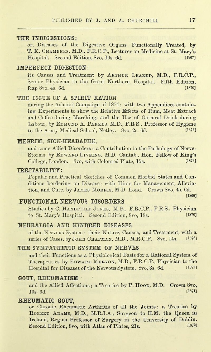 THE INDIGESTIONS; or, Diseases of tlie Digestive Organs Functionally Treated, by T. X. Chambers, M.D., F.R.C.P., Lecturer on Medicine at St. Mary’s Hospital. Second Edition, 8vo, 10s. 6d. [1867] IMPERFECT DIGESTION: its Causes and Treatment by Arthur Leared, M.D., F.R.C.P., Senior Physician to the Great Northern Hospital. Fifth Edition, fcap 8vo, 4s. 6d. [1870] THE ISSUE CF A SPIRIT RATION during the Ashanti Campaign of 1874; with two Appendices contain- ing Experiments to show the Relative Effects of Rum, Meat Extract and Coffee during Marching, and the Use of Oatmeal Drink during Labour, by Edmund A. Parkes, M.D., F.R.S., Professor of Hygiene to the Army Medical School, Netley. 8vo, 2s. 6d. [1875] MEGRIM, SICK-HEAD ACHE, and some Allied Disorders : a Contribution to the Pathology of Nerve- Storms, by Edward Liveing, M.D. Cantab., Hon. Fellow of King’s College, London. 8vo, with Coloured Plate, 15s. [1873] IRRITABILITY: Popular and Practical Sketches of Common Morbid States and Con- ditions bordering on Disease; with Hints for Management, Allevia- tion, and Cure, by James Morris, M.D. Lond. Crown 8vo, 4s. 6d. [1868] FUNCTIONAL NERYOUS DISORDERS Studies by C. Handfield Jones, M.B., F.R.C.P., F.R.S., Physician to St. Mary’s Hospital. Second Edition, 8vo, 18s. [1870] NEURALGIA AND KINDRED DISEASES of the Nervous System : their Nature, Causes, and Treatment, with a series of Cases, by John Chapman, M.D., M.R.C.P. 8vo, 14s. D8?8] THE SYMPATHETIC SYSTEM OF NERVES and their Functions as a Physiological Basis for a Rational System of Therapeutics by Edward Meryon, M.D., F.R.C.P., Physician to the Hospital for Diseases of the Nervous System. 8vo, 3s. 6d. [1872] GOUT, RHEUMATISM and the Allied Affections; a Treatise by P. Hood, M.D. Crown 8vo, 10s. 6d. GW] RHEUMATIC GOUT, or Chronic Rheumatic Arthritis of all the Joints; a Treatise by Robert Adams, M.D., M.R.I.A., Surgeon to H.M. the Queen in Ireland, Regius Professor of Surgery in the University of Dublin. Second Edition, 8vo, with Atlas of Plates, 21s. [1872]