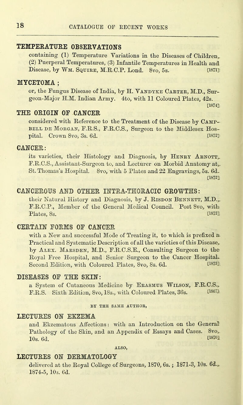 TEMPERATURE OBSERVATIONS containing (1) Temperature Variations in the Diseases of Children,, (2) Puerperal Temperatures, (3) Infantile Temperatures in Health and Disease, by Wm. Squire, M.R.C.P. Lond. 8vo, 5s. [1871J MYCETOMA ; or, the Fungus Disease of India, by H. Vandyke Carter, M.D., Sur- geon-Major H.M. Indian Army. 4to, with 11 Coloured Plates, 42s. [18742 THE ORIGIN OE CANCER considered with Reference to the Treatment of the Disease by Camp- bell de Morgan, F.R.S., F.R.C.S., Surgeon to the Middlesex Hos- pital. Crown 8vo, 3s. 6d. [1872} CANCER: its varieties, their Histology and Diagnosis, by Henry Arnott, F.R.C.S., Assistant-Surgeon to, and Lecturer on Morbid Anatomy at*. St. Thomas's Hospital. 8vo, with 5 Plates and 22 Engravings, 5s. 6d. [18722 CANCEROUS AND OTHER INTRA-THORACIC GROWTHS: tlieir Natural History and Diagnosis, by J. Risdon Bennett, M.D.,, F.R.C.P., Member of the General Medical Council. Post 8vo, with Plates, 8s. [18721 CERTAIN FORMS OE CANCER with a New and successful Mode of Treating it, to which is prefixed a Practical and Systematic Description of all the varieties of this Disease,, by Alex. Marsden, M.D., F.R.C.S.E., Consulting Surgeon to the Royal Free Hospital, and Senior Surgeon to the Cancer Hospital- Second Edition, with Coloured Plates, 8vo, 8s. 6d. [1873] DISEASES OF THE SKIN: a System of Cutaneous Medicine by Erasmus Wilson, F.R.C.S.* F.R.S. Sixth Edition, 8vo, 18s., with Coloured Plates, 36s. P.S6.Q BY THE SAME AUTHOR, LECTURES ON EKZEMA and Ekzematous Affections: with an Introduction on the General Pathology of the Skin, and an Appendix of Essays and Cases. 8vo, 10s. 6d. [18702 ALSO, LECTURES ON DERMATOLOGY delivered at the Royal College of Surgeons, 1870, 6s. ; 1871-3, 10s. 6d., 1874-5, 10s. 6d.