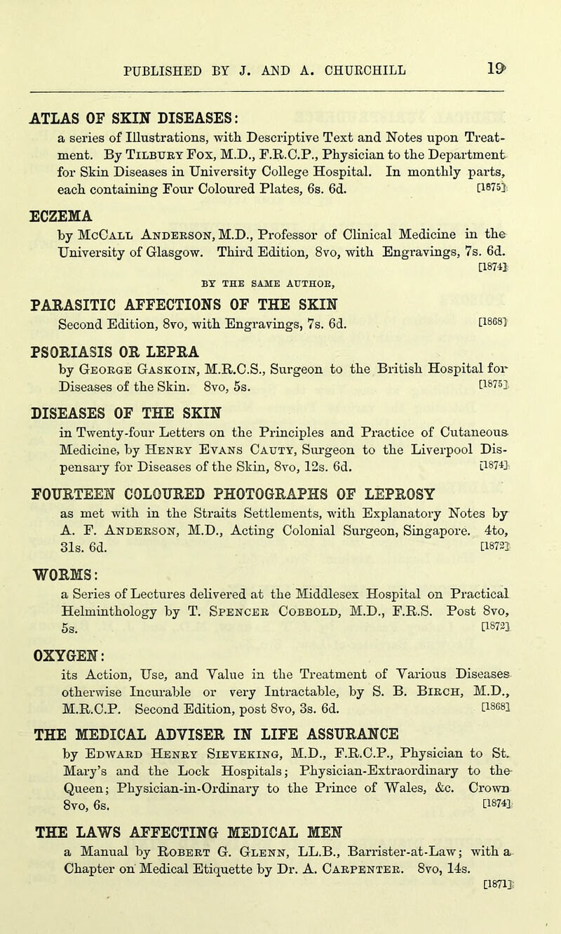 ATLAS OF SKIN DISEASES: a series of Illustrations, with Descriptive Text and Notes upon Treat- ment. By Tilbtjry Fox, M.D., E.R.C.P., Physician to the Department for Skin Diseases in University College Hospital. In monthly parts, each containing Four Coloured Plates, 6s. 6d. [1875] ECZEMA by McCall Anderson, M.D., Professor of Clinical Medicine in the University of Glasgow. Third Edition, 8vo, with Engravings, 7s. 6d. [18741 BY THE SAME AUTHOR, PARASITIC AFFECTIONS OF THE SKIN Second Edition, 8vo, with Engravings, 7s. 6d. t1868l PSORIASIS OR LEPRA by George Gaskoin, M.R.C.S., Surgeon to the British Hospital fox* Diseases of the Skin. 8vo, 5s. [18751 DISEASES OF THE SKIN in Twenty-four Letters on the Principles and Practice of Cutaneous Medicine, by Henry Evans Cauty, Surgeon to the Liverpool Dis- pensary for Diseases of the Skin, 8vo, 12s. 6d. [1874]; FOURTEEN COLOURED PHOTOGRAPHS OF LEPROSY as met with in the Straits Settlements, with Explanatory Notes by A. E. Anderson, M.D., Acting Colonial Surgeon, Singapore. 4to, 31s. 6d. [1872] WORMS: a Series of Lectures delivered at the Middlesex Hospital on Practical Helminthology by T. Spencer Cobbold, M.D., F.R.S. Post 8vo, 5s. U8721 OXYGEN: its Action, Use, and Yalxxe in the Treatment of Yax-ious Diseases otherwise Incurable or vex-y Intractable, by S. B. Birch, M.D., M.R.C.P. Second Edition, post 8vo, 3s. 6d. [1868] THE MEDICAL ADVISER IN LIFE ASSURANCE by Edward Henry Sieveking, M.D., F.R.C.P., Physician to St. Mary’s and the Lock Hospitals; Physician-Extraordinary to the Queen; Physician-in-Ordinaiy to the Prince of Wales, &c. Crown 8vo, 6s. [1874] THE LAWS AFFECTING MEDICAL MEN a Manual by Robert G. Glenn, LL.B., Barrister-at-Law; with a Chapter on Medical Etiquette by Dr. A. Carpenter. 8vo, 14s. [1871]