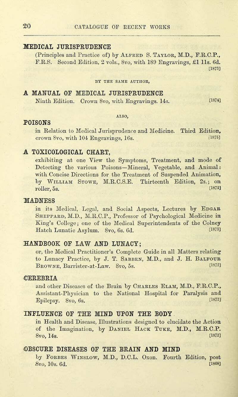 MEDICAL JURISPRUDENCE (Principles and Practice of) by Alfred S. Taylor, M.D., F.R.C.P., F.R.S. Second Edition, 2 vols., 8vo, witli 189 Engravings, £1 11s. 6d. [1873] BY THE SAME AUTHOR, A MANUAL OF MEDICAL JURISPRUDENCE Ninth Edition. Crown 8vo, with Engravings. 14s. [1874] ALSO, POISONS in Relation to Medical Jurisprudence and Medicine crown 8vo, with 104 Engravings, 16s. A TOXICOLOGICAL CHART, exhibiting at one Yiew the Symptoms, Treatment, and mode of Detecting the various Poisons—Mineral, Vegetable, and Animal: with Concise Directions for the Treatment of Suspended Animation, by William Stowe, M.R.C.S.E. Thirteenth Edition, 2s.; on roller, 5s. [1872] MADNESS in its Medical, Legal, and Social Aspects, Lectures by Edgar Sheppard, M.D., M.R.C.P., Professor of Psychological Medicine in King’s College; one of the Medical Superintendents of the Colney Hatch Lunatic Asylum. 8vo, 6s. 6d. [1873] HANDBOOK OF LAW AND LUNACY; or, the Medical Practitioner’s Complete Guide in all Matters relating to Lunacy Practice, by J. T. Sabben, M.D., and J. H. Balfour Browne, Barrister-at-Law. 8vo, 5s. [1872] CEREBRIA and other Diseases of the Brain by Charles Elam, M.D., F.R.C.P., Assistant-Physician to the National Hospital for Paralysis and Epilepsy. 8vo, 6s. [1872] INFLUENCE OF THE MIND UPON THE BODY in Health and Disease, Illustrations designed to elucidate the Action of the Imagination, by Daniel Hack Tuke, M.D., M.R.C.P. 8vo, 14s. [1872] OBSCURE DISEASES OF THE BRAIN AND MIND by Forbes Winslow, M.D., D.C.L. Oxon. Fourth Edition, post 8vo, 10s. 6d. [1808] Third Edition, [1875]