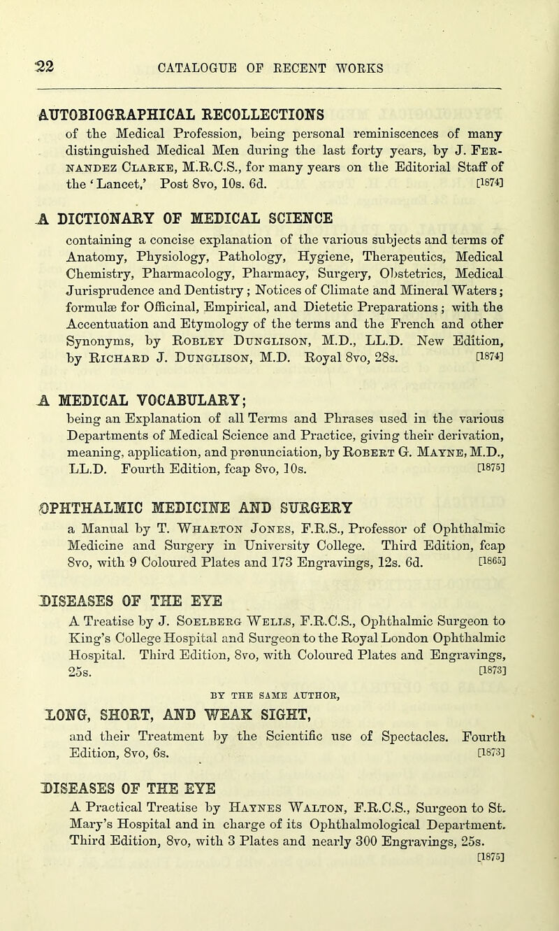 AUTOBIOGRAPHICAL RECOLLECTIONS of the Medical Profession, being personal reminiscences of many distinguished Medical Men during the last forty years, by J. Fer- nandez Clarke, M.R.C.S., for many years on the Editorial Staff of the ‘ Lancet,’ Post 8vo, 10s. 6d. [1874] A DICTIONARY OE MEDICAL SCIENCE containing a concise explanation of the various subjects and terms of Anatomy, Physiology, Pathology, Hygiene, Therapeutics, Medical Chemistry, Pharmacology, Pharmacy, Surgery, Obstetrics, Medical Jurisprudence and Dentistry ; Notices of Climate and Mineral Waters; formulae for Officinal, Empirical, and Dietetic Preparations; with the Accentuation and Etymology of the terms and the French and other Synonyms, by Robley Dttnglison, M.D., LL.D. New Edition, by Richard J. Dunglison, M.D. Royal 8vo, 28s. U8?4] A MEDICAL VOCABULARY; being an Explanation of all Terms and Phrases used in the various Departments of Medical Science and Practice, giving their derivation, meaning, application, and pronunciation, by Robert G. Mayne, M.D., LL.D. Fourth Edition, fcap 8vo, 10s. [1875] OPHTHALMIC MEDICINE AND SURGERY a Manual by T. Wharton Jones, F.R.S., Professor of Ophthalmic Medicine and Surgery in University College. Third Edition, fcap 8vo, with 9 Coloured Plates and 173 Engravings, 12s. 6d. [1865] DISEASES OE THE EYE A Treatise by J. Soelberg Wells, F.R.C.S., Ophthalmic Surgeon to King’s College Hospital and Surgeon to the Royal London Ophthalmic Hospital. Third Edition, 8vo, with Coloured Plates and Engravings, 25s. U873] BY THE SAME AUTHOR, LONG, SHORT, AND WEAK SIGHT, and their Treatment by the Scientific use of Spectacles. Fourth Edition, 8vo, 6s. [1873] DISEASES OE THE EYE A Practical Treatise by Haynes Walton, F.R.C.S., Surgeon to St. Mary’s Hospital and in charge of its Ophthalmological Department. Third Edition, 8vo, with 3 Plates and nearly 300 Engravings, 25s. [1875]