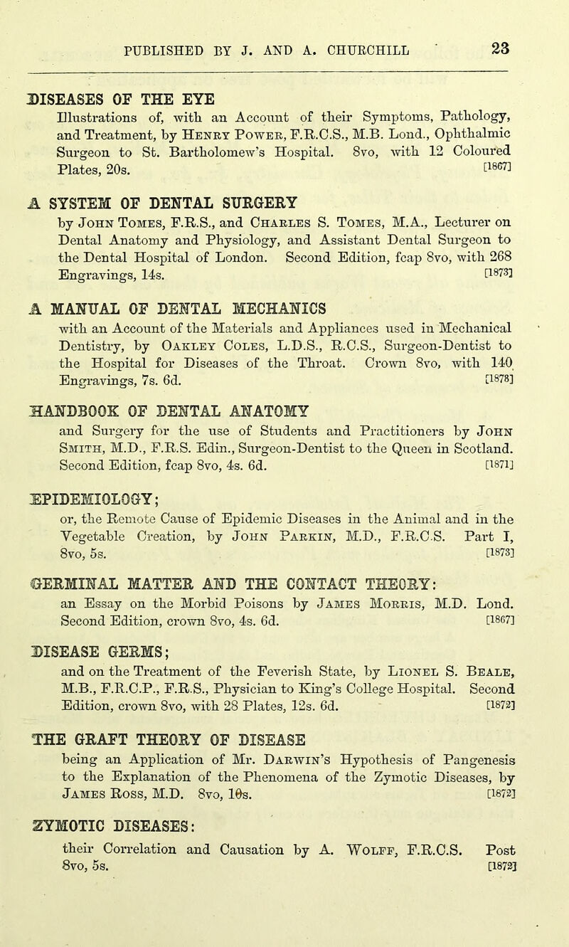 DISEASES OF THE EYE Illustrations of, with an Account of tlieir Symptoms, Pathology, and Treatment, by Henry Power, F.R.C.S., M.B. Lond., Ophthalmic Surgeon to St. Bartholomew’s Hospital. 8vo, with 12 Coloured Plates, 20s. [iso7] A SYSTEM OF DENTAL SURGERY by John Tomes, F.R.S., and Charles S. Tomes, M.A., Lecturer on Dental Anatomy and Physiology, and Assistant Dental Surgeon to the Dental Hospital of London. Second Edition, fcap 8vo, with 268 Engravings, 14s. [1873] A MANUAL OF DENTAL MECHANICS with an Account of the Materials and Appliances used in Mechanical Dentistry, by Oakley Coles, L.D.S., R.C.S., Surgeon-Dentist to the Hospital for Diseases of the Throat. Crown 8vo, with 140 Engravings, 7s. 6d. [1878] HANDBOOK OF DENTAL ANATOMY and Surgery for the use of Students and Practitioners by John Smith, M.D., F.R.S. Edin., Surgeon-Dentist to the Queen in Scotland. Second Edition, fcap 8vo, 4s. 6d. [1871] EPIDEMIOLOGY; or, the Remote Cause of Epidemic Diseases in the Animal and in the Vegetable Creation, by John Parkin, M.D., F.R.C S. Part I, 8vo, 5s. [1873] GERMINAL MATTER AND THE CONTACT THEORY: an Essay on the Morbid Poisons by James Morris, M.D. Lond. Second Edition, crown 8vo, 4s. 6d. [1867] DISEASE GERMS; and on the Treatment of the Feverish State, by Lionel S M.B., F.R.C.P., F.R.S., Physician to King’s College Hospital. Edition, crown 8vo, with 28 Plates, 12s. 6d. THE GRAFT THEORY OF DISEASE being an Application of Mr. Darwin’s Hypothesis of Pangenesis to the Explanation of the Phenomena of the Zymotic Diseases, by James Ross, M.D. 8vo, 16s. [1872] .ZYMOTIC DISEASES: their Correlation and Causation by A. Wolff, F.R.C.S. Post 8vo, 5s. [1872] . Beale, , Second [1872]