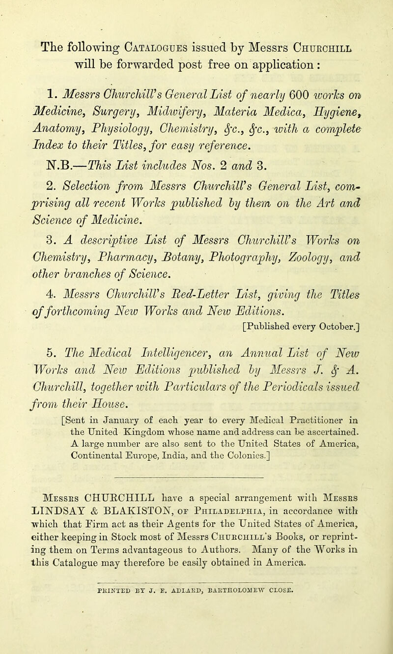 The following Catalogues issued by Messrs Chuechill will be forwarded post free on application : 1. Messrs Churchill’s General List of nearly 600 works on Medicine, Surgery, Midwifery, Materia Medica, Hygiene, Anatomy, Physiology, Chemistry, Sfc., Sfc., with a complete Index to their Titles, for easy reference. N.B.—This List includes Nos. 2 and 3. 2. Selection from Messrs Churchill’s General List, com- prising all recent Works published by them on the Art and Science of Medicine. 3. A descriptive List of Messrs Churchill’s Works on Chemistry, Pharmacy, Botany, Photography, Zoology, and other branches of Science. 4. Messrs Churchill’s Bed-Letter List, giving the Titles of forthcoming New Works and New Editions. [Published every October.] 5. The Medical Intelligencer, an Annual List of Netv Works and New Editions published by Messrs J. f A. Churchill, together with Particulars of the Periodicals issued from their House. [Sent in January of each year to every Medical Practitioner in the United Kingdom whose name and address can be ascertained. A large number are also sent to the United States of America,. Continental Europe, India, and the Colonies.] Messes CHURCHILL have a special arrangement with Messes LINDSAY & BLAKISTON, oe Philadelphia, in accordance with which that Pirm act as their Agents for the United States of America, either keeping in Stock most of Messrs Chuechill's Books, or reprint- ing them on Terms advantageous to Authors. Many of the Works in this Catalogue may therefore he easily obtained in America. PKINTED BT J. E. ADLAKD, BARTHOLOMEW CLOSE.