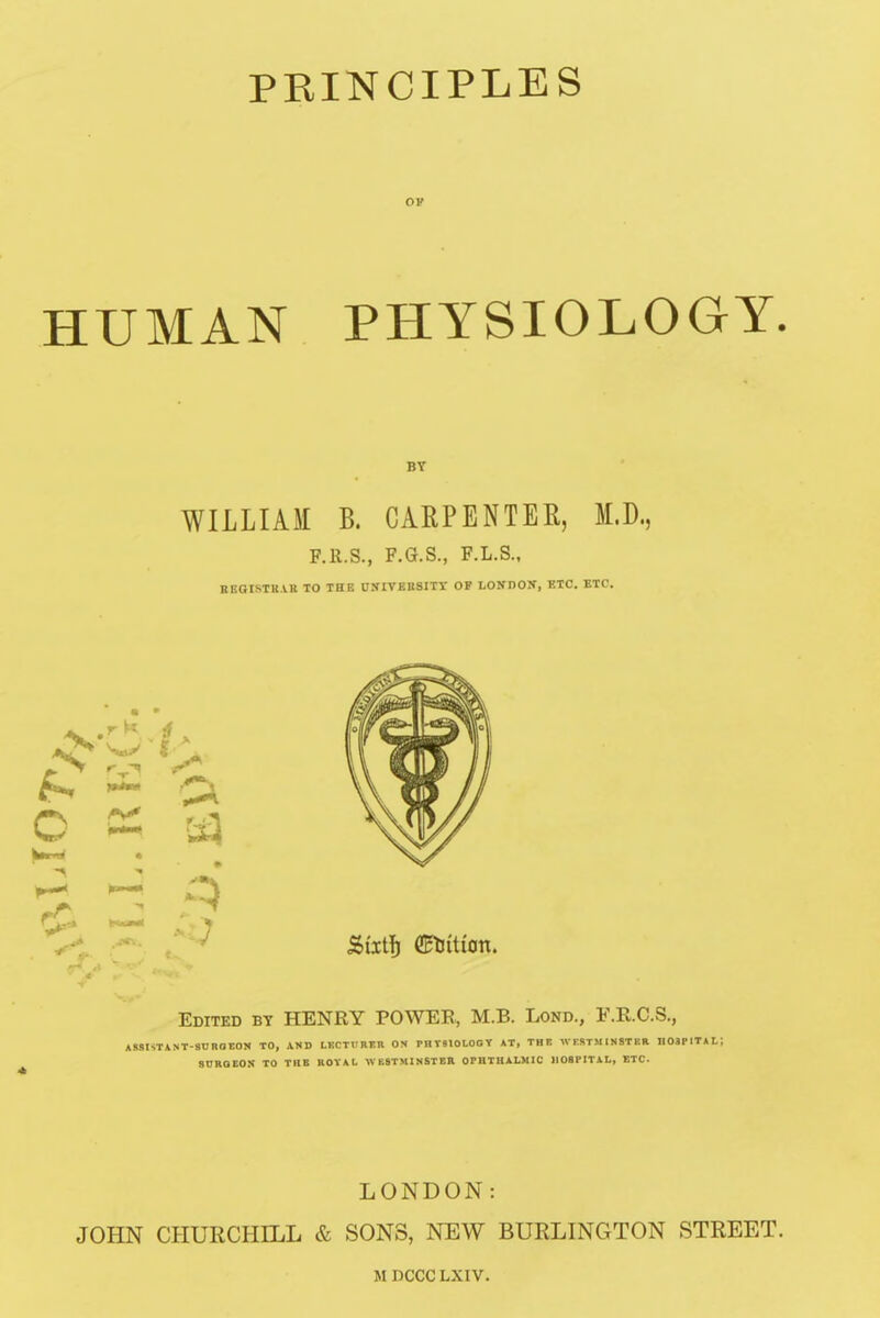 ov HUMAN PHYSIOLOGY. BY WILLIAM B. CARPENTEK, M.D, F.R.S., F.G.S., F.L.S., REGISTRAR TO THE UNIVERSITY OP LONDOX, ETC. ETC. Edited by HENRY POWER, M.B. Lond., F.R.C.S., A SSI ST A NT-8U RO EON TO, JWHD LECTURER ON PHT810LOGY AT, THE WESTMINSTER H03P IT A L *. SDROEON TO TUB ROYAL WESTMINSTER OPHTHALMIC HOSPITAL, ETC. LONDON: JOHN CHURCHILL & SONS, NEW BURLINGTON STREET. MDCCCLXIV.