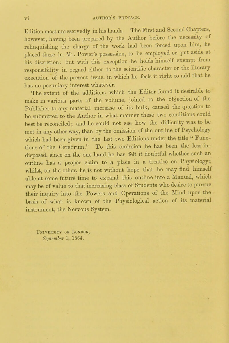 Edition most unreservedly in his hands. The First and Second Chapters, however, having been prepared by the Author before the necessity of relinquishing the charge of the work had been forced upon him, he placed these in Mr. Power's possession, to be employed or put aside at his discretion; but with this exception he holds himself exempt from responsibility in regard either to the scientific character or the literary execution of the present issue, in which he feels it right to add that he has no pecuniary interest whatever. The extent of the additions which the Editor found it desirable to make in various parts of the volume, joined to the objection of the Publisher to any material increase of its bulk, caused the question to be submitted to the Author in what manner these two conditions could best be reconciled; and he coidd not see how the difficulty was to be met in any other way, than by the omission of the outline of Psychology Avhich had been given in the last two Editions under the title  Func- tions of the Cerebrum. To this omission he has been the less in- disposed, since on the one hand he has felt it doubtful whether such an outline has a proper claim to a place in a treatise on Physiology; whilst, on the other, he is not without hope that he may find himself able at some future time to expand this outline into a Manual, which may be of value to that increasing class of Students who desire to pursue their inquiry into the Powers and Operations of the Mind upon the basis of what is known of the Physiological action of its material instrument, the Nervous System. Univeksitt of London,