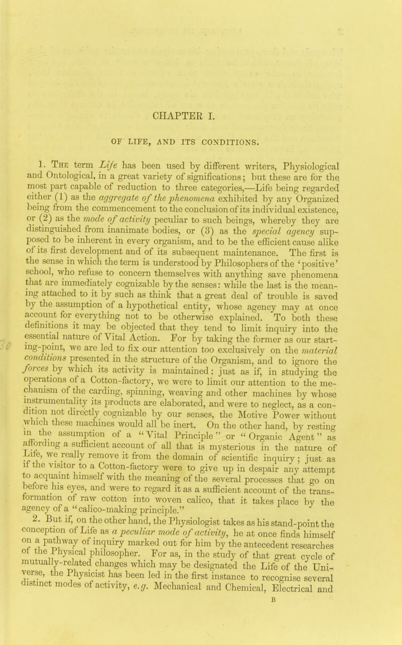 OF LIFE, AND ITS CONDITIONS. 1. The term Life has been used by different writers, Physiological and Ontological, in a great variety of significations; but these are for the most part capable of reduction to three categories,—Life being regarded either (1) as the aggregate of the phenomena exhibited by any Organized being from the commencement to the conclusion of its individual existence, or (2) as the mode of activity peculiar to such beings, whereby they are distinguished from inanimate bodies, or (3) as the special agency sup- posed to be inherent in every organism, and to be the efficient cause alike of its first development and of its subsequent maintenance. The first is the sense in which the term is understood by Philosophers of the 'positive' school, who refuse to concern themselves with anything save phenomena that are immediately cognizable by the senses: while the last is the mean- ing attached to it by such as think that a great deal of trouble is saved by the assumption of a hypothetical entity, whose agency may at once account for everything not to be otherwise explained. To both these definitions it may be objected that they tend to limit inquiry into the essential nature of Vital Action. For by taking the former as our start- ing-point, we are led to fix our attention too exclusively on the material conditions presented in the structure of the Organism, and to ignore the forces by which its activity is maintained: just as if, in studying the operations of a Cotton-factory, we were to limit our attention to the me- chanism of the carding, spinning, weaving and other machines by whose instrumentality its products are elaborated, and were to neglect, as a con- dition not directly cognizable by our senses, the Motive Power without which these machines woidd all be inert. On the other hand, by resting in the assumption of a  Vital Principle or  Organic Agent  as affording a sufficient account of all that is mysterious in the nature of .Life, we really remove it from the domain of scientific inquiry ; just as if the visitor to a Cotton-factory were to give up in despair any attempt to acquaint himself witli the meaning of the several processes that go on before his eyes, and were to regard it as a sufficient account of the trans- formation of raw cotton into woven calico, that it takes place by the agency of a  calico-making principle. 2. But if, on the other hand, the Physiologist takes as his stand-point the conception of Life as a peculiar mode of activity, he at once finds himself on a pathway of inquiry marked out for him by the antecedent researches oi the I hysical philosopher. For as, in the study of that great cycle of mutually-related changes which may be designated the Life of the Uni- verse, the Physicist has been led in the first instance to recognise several distinct modes of activity, e.g. Mechanical and Chemical, Electrical and