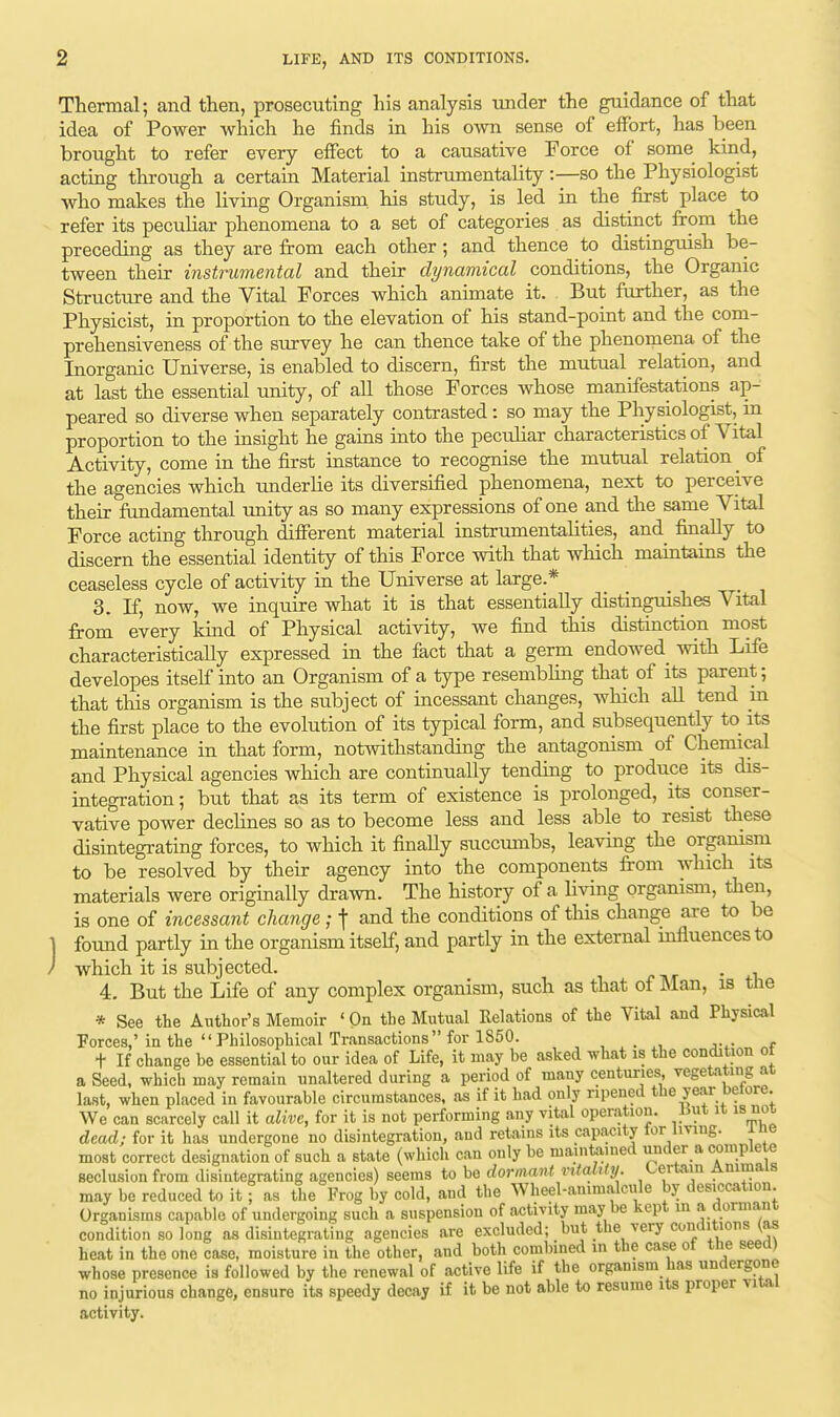 Thermal; and then, prosecuting his analysis under the guidance of that idea of Power which he finds in his own sense of effort, has been brought to refer every effect to a causative Force of some kind, acting through a certain Material instrumentality:—so the Physiologist who makes the living Organism, his study, is led in the first place to refer its peculiar phenomena to a set of categories as distinct from the preceding as they are from each other ; and thence to distinguish be- tween their instrumental and their dynamical conditions, the Organic Structure and the Vital Forces which animate it. But further, as the Physicist, in proportion to the elevation of his stand-point and the com- prehensiveness of the survey he can thence take of the phenomena of the Inorganic Universe, is enabled to discern, first the mutual relation, and at last the essential unity, of all those Forces whose manifestations ap- peared so diverse when separately contrasted: so may the Physiologist, in proportion to the insight he gains into the peculiar characteristics of Vital Activity, come in the first instance to recognise the mutual relation _ of the agencies which underlie its diversified phenomena, next to perceive their fundamental unity as so many expressions of one and the same Vital Force acting through different material instrumentalities, and finally to discern the essential identity of this Force with that which maintains the ceaseless cycle of activity in the Universe at large.* 3. If, now, we inquire what it is that essentially distinguishes Vital from every kind of Physical activity, we find this distinction most characteristically expressed in the fact that a germ endowed with Life developes itself into an Organism of a type resembling that of its parent; that this organism is the subject of incessant changes, which all tend in the first place to the evolution of its typical form, and subsequently to its maintenance in that form, notwithstanding the antagonism of Chemical and Physical agencies which are continually tending to produce its dis- integration ; but that as its term of existence is prolonged, its conser- vative power declines so as to become less and less able to resist these disintegrating forces, to which it finally succumbs, leaving the organism to be resolved by their agency into the components from which its materials were originally drawn. The history of a living organism, then, is one of incessant change ; f and the conditions of this change are to be ] found partly in the organism itself, and partly in the external influences to ' which it is subjected. . 4. But the Life of any complex organism, such as that of Man, is the * See the Author's Memoir ' On the Mutual Relations of the Vital and Physical Forces' in the Philosophical Transactions for 1850. _ t If change be essential to our idea of Life, it may be asked what is the condition ot a Seed, which may remain unaltered during a period of many centuries vegetating at last, when placed in favourable circumstances, as if it had only ripened the year betore. We can scarcely call it alive, for it is not performing any vital operation. .But it is not dead; for it has undergone no disintegration, and retains its capacity lor living. ine most correct designation of such a state (which can only be maintained under a complete seclusion from disintegrating agencies) seems to bo dormant vitality. Certain Animals may be reduced to it; as the Frog by cold, and the Wheel-animalcule by desiccation Organisms capable of undergoing such a suspension of activity may be kept in a dormant condition so long as disintegrating agencies are excluded; but the very conditions (as heat in the one case, moisture in the other, and both combined in the case of the seed) whose presence is followed by the renewal of active life if the organism has undergone no injurious change, ensure its speedy decay if it be not able to resume its proper vital activity.