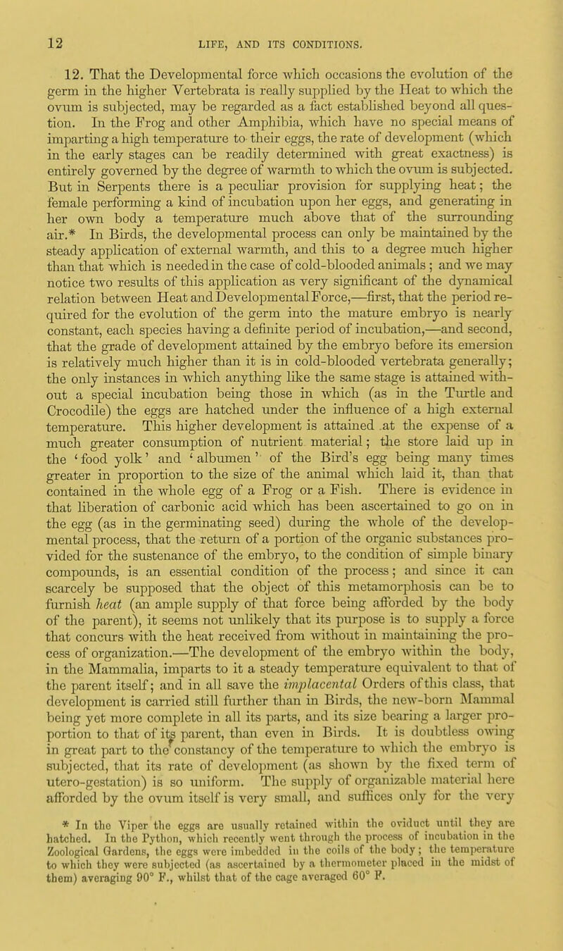 12. That the Developmental force which occasions the evolution of the germ in the higher Vertehrata is really supplied by the Heat to which the ovum is subjected, may be regarded as a fact established beyond all ques- tion. In the Frog and other Amphibia, which have no special means of imparting a high temperature to their eggs, the rate of development (which in the early stages can be readily determined with great exactness) is entirely governed by the degree of warmth to which the ovum is subjected. But in Serpents there is a peculiar provision for supplying heat; the female performing a kind of incubation upon her eggs, and generating in her own body a temperature much above that of the surrounding air.* In Birds, the developmental process can only be maintained by the steady application of external warmth, and this to a degree much higher than that which is needed in the case of cold-blooded animals; and we may notice two results of this application as very significant of the dynamical relation between Heat and Developmental Force,—first, that the period re- quired for the evolution of the germ into the mature embryo is nearly constant, each species having a definite period of incubation,—and second, that the grade of development attained by the embryo before its emersion is relatively much higher than it is in cold-blooded vertebrata generally; the only instances in which anything like the same stage is attained with- out a special incubation being those in which (as in the Turtle and Crocodile) the eggs are hatched under the influence of a high external temperature. This higher development is attained .at the expense of a much greater consumption of nutrient material; the store laid up in the 'food yolk' and 'albumen' of the Bird's egg being many times greater in proportion to the size of the animal which laid it, than that contained in the whole egg of a Frog or a Fish. There is evidence in that liberation of carbonic acid which has been ascertained to go on in the egg (as in the germinating seed) during the whole of the develop- mental process, that the return of a portion of the organic substances pro- vided for the sustenance of the embryo, to the condition of simple binary compounds, is an essential condition of the process; and since it can scarcely be supposed that the object of this metamorphosis can be to furnish heat (an ample supply of that force being afforded by the body of the parent), it seems not unlikely that its purpose is to supply a force that concurs with the heat received from without in maintaining the pro- cess of organization.—The development of the embryo within the body, in the Mammalia, imparts to it a steady temperature equivalent to that of the parent itself; and in all save the implaccntal Orders of this class, that development is carried still further than in Birds, the new-born Mammal being yet more complete in all its parts, and its size bearing a larger pro- portion to that of its parent, than even in Birds. It is doubtless owing in great part to the constancy of the temperature to which the embryo is subjected, that its rate of development (as shown by the fixed term of utero-gestation) is so uniform. The supply of organizable material here afforded by the ovum itself is very small, and suffices only for the very * In the Viper the eggs are usually retained within the oviduct until they are hatched. In the Python, which recently went through the process of incubation in the Zoological Gardens, the eggs were imbedded in the coils of the body; the temperature to which they were subjected (as ascertained by a thermometer placed in the midst of them) averaging 90° F., whilst that of the cage averaged 60° P.