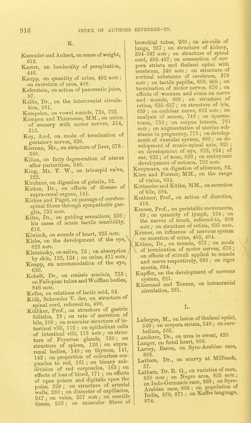 K. Kaminler and Aubert, on sense of weight, 612. Kaster, on luminosity of perspiration, 446. Kaupp, on quantity of urine, 402 note ; on excretion of urea, 408. Keferstein, on action of pancreatic juice, 97. Kellie, Dr., on the intercranial circula- tion, 261. Kempelen, on vowel sounds, 724, 725. Kempen and Thiernesse, MM., on union of sensory with motor nerves, 514, 515.  . Key, Axel, on mode of termination of gustatory nerves, 620. Kiernan, Mr., on structure of liver, 378- 380. Kilian, on fatty degeneration of uterus after parturition, 346. King, Mr. T. W., on tricuspid valve, 222. Kirchner, on digestion of gelatin, 92. Kirkes, Dr., on effects of disease of supra-renal organs, 141. Kirkes and Paget, on passage of cerebro- spinal fibres through sympathetic gan- glia, 732 note. Kitto, Dr., on guiding sensations, 55b ; his cases of acute tactile sensibility, 616. Kiwisch, on sounds of heart, 225 note. Klebs, on the development of the eye,\ 823 note. Kletzinsky, on saliva, 73 ; on absorption by skin, 123, 124 ; on urine, 411 note. Knapp, on accommodation of the eye, 630. . . Kobelt, Dr., on emissio semznis, 756 ; on Fallopian tubes and Wolffian bodies, 846 note. Kolbe, on relations of lactic acid, 34. Kolk, Schroeder V. der, on structure of spinal cord, referred-to, 496. Kblliker, Prof., on structure of gastric follicles, 78 ; on rate of secretion of bile, 100 ; on muscular structure of in- testinal villi, 112 ; on epithelium cells of intestinal villi, 113 note; on struc- ture of Peyerian glands, 130; on structure of spleen, 136 ; on supra- renal bodies, 140; on thymus, 141, 142 ; on proportion of colourless cor puscles to red, 161 ; on binary sub division of red corpuscles, 163 ; on effects of loss of blood, 171 ; on effects of upas poison and digitalis upon the pulse, 229 ; on structure of arterial walls, 230 ; on diameter of capillaries, 247 ; on veins, 257 note; on erectile tissue, 263 ; on muscular fibres of bronchial tubes, 266 ; on air-cells of lungs, 267 ; on structure of kidney, 394-397 note ; on structure of spinal cord, 493-497; on connection of cor- pora striata and thalami optici with cerebrum, 540 note; on structure of cortical substance of cerebrum, 576 note ; on tactile papillae, 608, 609 ; on termination of motor nerves, 676 ; on effects of woorara and conia on nerve and muscle, 689 ; on structure of retina, 635-637 ; on structure of iris, 639 ; on cochlear nerve, 662 note ; on analysis of semen, 748 ; on sperma- tozoa, 750 ; on corpus luteum, 761 note ; on augmentation of uterine sub- stance in pregnancy, 775 ; on develop- ment of vascular system, 803 ; on de- velopment of cranio-spinal axis, 821 ; on development of eye, 823, 824; of ear, 825 ; of nose, 826 ; on embryonic development of entozoa, 792 note. Koopmans, on digestion of albumen, 82. Kbrn and Forster, MM., on the range of vision, 632. Kottmeier and Kuthe, MM., on secretion of bile, 384. Krahmer, Prof., on action of diuretics, 418. Krause, Prof., on peristaltic movements, 69 ; on quantity of lymph, 134 ; on the nerves of touch, referred-to, 608 note; on structure of retina, 635 note. Krimer, on influence of nervous system on secretion of urine, 403, 404. Kiihne, Dr., on muscle, 675 ; on mode of termination of motor nerves, 676 ; on effects of stimuli applied to muscle and nerve respectively, 686 ; on rigor mortis, 694. Kupffer, on the development of nervous system, 821. Kiissmaul and Tenner, on intracranial circulation, 261. L. Lafargue, M., on lesion of thalami optici, 549 ; on corpora striata, 549 ; on cere- bellum, 565. Landerer, Dr., on urea in sweat, 4^0. Langer, on foetal heart, S06. Larrey, Baron, on Syro-Arabian race, Latliam, Dr., on scurvy at Millbank, 57 Latham, Dr. R. G., on varieties of men, 850 note; on Negro area, 853 note; on Indo-Gennanic race, 868 ; on Syro- Arabian race, 868 ; on population of India, 870, 871 ; on Kafire language, 874.