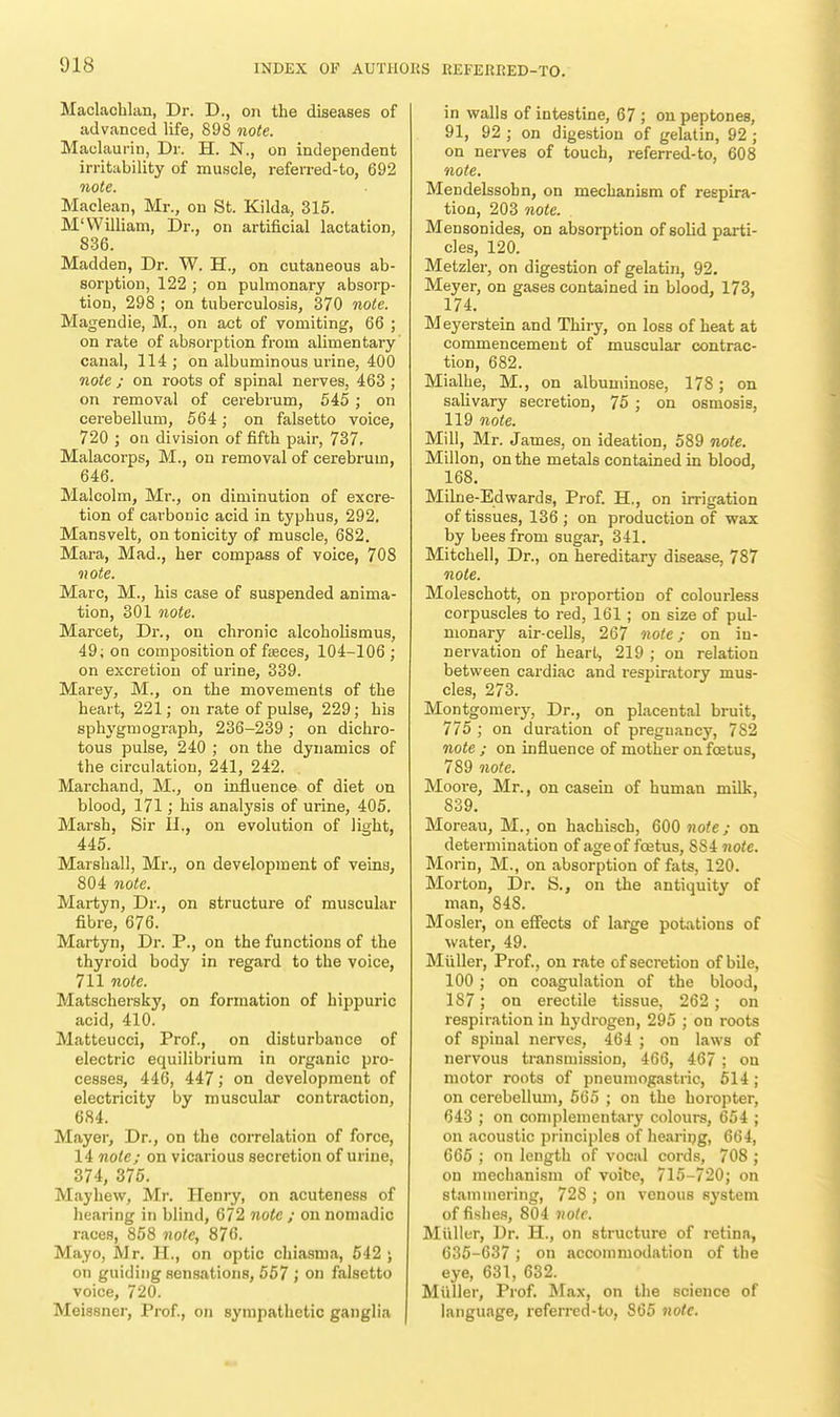 Maclachlan, Dr. D., on the diseases of advanced life, 898 note. Maclaurin, Dr. H. N., on independent irritability of muscle, referred-to, 692 note. Maclean, Mr., on St. Kilda, 315. M'William, Dr., on artificial lactation, 836. Madden, Dr. W. H., on cutaneous ab- sorption, 122 ; on pulmonary absorp- tion, 298 ; on tuberculosis, 370 note. Magendie, M., on act of vomiting, 66 ; on rate of absorption from alimentary canal, 114; on albuminous urine, 400 note ; on roots of spinal nerves, 463 ; on removal of cerebrum, 545 ; on cerebellum, 564; on falsetto voice, 720 ; on division of fifth pair, 737. Malacorps, M., on removal of cerebrum, 646. Malcolm, Mr., on diminution of excre- tion of carbonic acid in typhus, 292. Mansvelt, on tonicity of muscle, 682. Mara, Mad., her compass of voice, 70S note. Marc, M., his case of suspended anima- tion, 301 note. Marcet, Dr., on chronic alcoholismus, 49; on composition of fasces, 104-106 ; on excretion of urine, 339. Marey, M., on the movements of the heart, 221; on rate of pulse, 229; his sphygmograph, 236-239 ; on dichro- tous pulse, 240 ; on the dynamics of the circulation, 241, 242. Marchand, M., on influence of diet on blood, 171; his analysis of urine, 405. Marsh, Sir H., on evolution of light, 445. Marshall, Mr., on development of veins, 804 note. Martyn, Dr., on structure of muscular fibre, 676. Martyn, Dr. P., on the functions of the thyroid body in regard to the voice, 711 note. Matschersky, on formation of hippuric acid, 410. Matteucci, Prof., on disturbance of electric equilibrium in organic pro- cesses, 446, 447; on development of electricity by muscular contraction, 684. Mayer, Dr., on the correlation of force, 14 note; on vicarious secretion of urine, 374, 375. Mayhew, Mr. Henry, on acuteness of hearing in blind, 672 note ; on nomadic races, 858 note, 876. Mayo, Mr. H., on optic chiasnia, 542 ; on guiding sensations, 557 ; on falsetto voice, 720. Meissner, Prof., on sympathetic ganglia in walls of intestine, 67 ; on peptones, 91, 92 ; on digestion of gelatin, 92 ; on nerves of touch, referred-to, 608 note. Mendelssohn, on mechanism of respira- tion, 203 note. Mensonides, on absorption of solid parti- cles, 120. Metzler, on digestion of gelatin, 92. Meyer, on gases contained in blood, 173, 174. Meyerstein and Thiry, on loss of heat at commencement of muscular contrac- tion, 682. Mialhe, M., on albuminose, 178; on salivary secretioD, 75 ; on osmosis, 119 note. Mill, Mr. James, on ideation, 589 note. Millon, on the metals contained in blood, 168. Milne-Edwards, Prof. H., on irrigation of tissues, 136 ; on production of wax by bees from sugar, 341. Mitchell, Dr., on hereditary disease, 787 note. Moleschott, on proportion of colourless corpuscles to red, 161 ; on size of pul- monary air-cells, 267 note; on in- nervation of heart, 219 ; on relation between cardiac and respiratory mus- cles, 273. Montgomery, Dr., on placental bruit, 775 ; on duration of pregnancy, 782 note ; on influence of mother on fcetus, 789 note. Moore, Mr., on casein of human milk, 839. Moreau, M., on hachisch, 600 note; on determination of ageof foetus, SS4 note. Morin, M., on absorption of fats, 120. Morton, Dr. S., on the antiquity of man, 848. Mosler, on effects of large potations of water, 49. Miiller, Prof., on rate of secretion of bile, 100 ; on coagulation of the blood, 187; on erectile tissue, 262; on respiration in hydrogen, 295 ; on roots of spinal nerves, 464 ; on laws of nervous transmission, 466, 467 ; on motor roots of pneumogastric, 514 ; on cerebellum, 565 ; on the horopter, 643 ; on complementary colours, 654 ; on acoustic principles of hearing, 664, 665 ; on length of vocal cords, 708 ; on mechanism of voice, 715-720; on stammering, 728 ; on venous system of fishes, 804 note. Miiller, Dr. H., on structure of retina, 635-637 ; on accommodation of the eye, 631, 632. Miiller, Prof. Max, on the science of language, referred-to, 865 note.