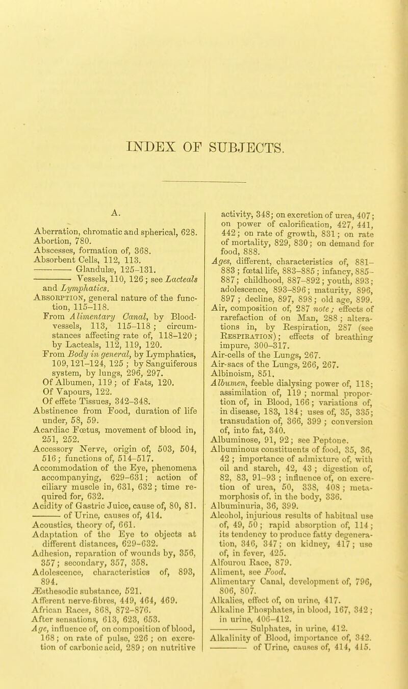 INDEX OF SUBJECTS. A. Aberration, chromatic and spherical, 628. Abortion, 780. Abscesses, formation of, 368. Absorbent Cells, 112, 113. Glandube, 125-131. Vessels, 110, 126; see Lacteals and Lymphatics. Absorption, general nature of the func- tion, 115-118. From Alimentary Canal, by Blood- vessels, 113, 115-118 ; circum- stances affecting rate of, 118-120 ; by Lacteals, 112, 119, 120. From Body in general, by Lymphatics, 109,121-124, 125 ; by Sanguiferous system, by lungs, 296, 297. Of Albumen, 119; of Eats, 120. Of Vapours, 122. Of effete Tissues, 342-348. Abstinence from Food, duration of life under, 58, 59. Acardiac Fcetus, movement of blood in, 251, 252. Accessory Nerve, origin of, 503, 504, 516; functions of, 514-517. Accommodation of the Eye, phenomena accompanying, 629-631; action of ciliary muscle in, 631, 632; time re- quired for, 632. Acidity of Gastric Juice, cause of, 80, 81. of Urine, causes of, 414. Acoustics, theory of, 661. Adaptation of the Eye to objects at different distances, 629-632. Adhesion, reparation of wounds by, 356, 357; secondary, 357, 358. Adolescence, characteristics of, 893, 894. ^Esthesodic substance, 521. Afferent nerve-fibres, 449, 464, 469. African Eaces, 868, 872-876. After sensations, 613, 623, 653. Age, influence of, on composition of blood, 168; on rate of pulse, 226 ; on excre- tion of carbonic acid, 289; on nutritive activity, 348; on excretion of urea, 407; on power of calorification, 427, 441, 442; on rate of growth, 831; on rate of mortality, 829, 830; on demand for food, 888. Ages, different, characteristics of, 881- 883 ; foetal life, 883-885; infancy, 885- 887; childhood, 887-892; youth, 893; adolescence, 893-896; maturity, 896, 897 ; decline, 897, 898; old age, 899. Air, composition of, 287 note; effects of rarefaction of on Man, 288 ; altera- tions in, by Respiration, 287 (see Respiration); effects of breathing impure, 300-317. Air-cells of the Lungs, 267. Air-sacs of the Lungs, 266, 267. Albinoism, 851. Albumen, feeble dialysing power of, 11S; assimilation of, 119 ; normal propor- tion of, in Blood, 166; variations of, in disease, 183, 184; uses of, 35, 335; transudation of, 366, 399 ; conversion of, into fat, 340. Albuminose, 91, 92; see Peptone. Albuminous constituents of food, 35, 36, 42 ; importance of admixture of, with oil and starch, 42, 43 ; digestion of, 82, 83, 91-93 ; influence of, on excre- tion of urea, 50, 338, 408 ; meta- morphosis of, in the body, 336. Albuminuria, 36, 399. Alcohol, injurious results of habitual use of, 49, 50; rapid absorption of, 114; its tendency to produce fatty degenera- tion, 346, 347; on kidney, 417; use of, in fever, 425. Alfourou Race, 879. Aliment, see Food. Alimentary Canal, development of, 796, 806, 807. Alkalies, effect of, on urine, 417. Alkaline Phosphates, in blood, 167, 342 ; in urine, 406-412. Sulphates, in urine, 412. Alkalinity of Blood, importance of, 342. of Urine, causes of, 414, 415.