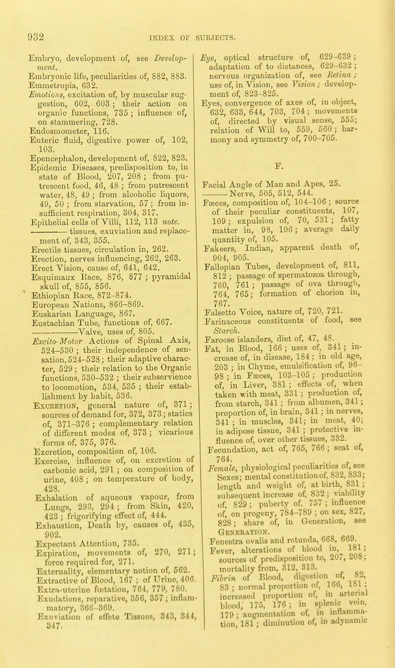 Embryo, development of, see Develop- ment. Embryonic life, peculiarities of, 882, 883. Emmetropia, 632. Emotions, excitation of, by muscular sug- gestion, 602, 603 ; their action on organic functions, 735 ; influence of, on stammering, 728. Endosmometer, 116. Enteric fluid, digestive power of, 102, 103. Epencephalon, development of, 822, 823. Epidemic Diseases, predisposition to, in state of Blood, 207, 208 ; from pu- trescent food, 46, 48 ; from putrescent water, 48, 49 ; from alcoholic liquors, 49, 50 ; from starvation, 57 ; from in- sufficient respiration, 304, 317. Epithelial cells of Villi, 112, 113 note. tissues, exuviation and replace- ment of, 343, 355. Erectile tissues, circulation in, 262. Erection, nerves influencing, 262, 263. Erect Vision, cause of, 641, 642. Esquimaux Eace, 876, 877 ; pyramidal skull of, 855, 856. Ethiopian Race, 872-874. European Nations, 866-869. Euskarian Language, 867. Eustachian Tube, functions of, 667. Valve, uses of, 805. Excito-Motor Actions of Spinal Axis, 524-530 ; their independence of sen- sation, 524-528 ; their adaptive charac- ter, 529 ; their relation to the Organic functions, 530-532 ; their subservience to locomotion, 534, 535 ; their estab- lishment by habit, 536. Excretion, general nature of, 371; sources of demand for, 372, 373; statics of, 371-376 ; complementary relation of different modes of, 373 ; vicarious forms of, 375, 376. Excretion, composition of, 106. Exercise, influence of, on excretion of carbonic acid, 291 ; on composition of urine, 408 ; on temperature of body, 428. Exhalation of aqueous vapour, from Lungs, 293, 294 ; from Sliiu, 420, 423 ; frigorifying effect of, 444. Exhaustion, Death by, causes of, 435, 902. Expectant Attention, 735. Expiration, movements of, 270, 271; force required for, 271. Externality, elementary notion of, 562. Extractive of Blood, 167 ; of Urine, 406. Extra-uterine foetation, 764, 779, 780. Exudations, reparative, 356, 357; inflam- matory, 360-369. Exuviation of effete Tissues, 343, 344, 347. Eye, optical structure of, 629-639 ; adaptation of to distances, 629-632 ; nervous organization of, see Retina; use of, in Vision, see Vision; develop- ment of, 823-825. Eyes, convergence of axes of, in object, 632, 633, 644, 703, 704 ; movements of, directed by visual sense, 555; relation of Will to, 559, 560 ; har- mony and symmetry of, 700-705. F. Facial Angle of Man and Apes, 25. Nerve, 505, 512, 544. Faeces, composition of, 104-106 ; source of their peculiar constituents, 107, 109; expulsion of, 70, 531 ; fatty matter in, 98, 106; average daily quantity of, 105. Fakeers, Indian, apparent death of, 904, 905. Fallopian Tubes, development of, 811, 812 ; passage of spermatozoa through, 760, 761 ; passage of ova through, 764, 765; formation of chorion in, 767. Falsetto Voice, nature of, 720, 721. Farinaceous constituents of food, see Starch. Faroese islanders, diet of, 47, 48. Fat, in Blood, 166 ; uses of, 341 ; in- crease of, in disease, 1S4 : in old age, 203 ; in Chyme, emulsification of, 96- 98 ; in Fasces, 103-105 ; production of, in Liver, 381 ; effects of, when taken with meat, 331 ; production of, from starch, 341 ; from albumen, 341; proportion of, in brain, 341; in nerves, 341 ; in muscles, 341; in meat, 40; in adipose tissue, 341 ; protective in- fluence of, over other tissues, 332. Fecundation, act of, 765, 766 ; seat of, 764. Female, physiological peculiarities of, see Sexes; mental constitution of. 832, 833; length and weight of, at birth, 831 ; subsequent increase of, S32 ; viability of, 829 ; puberty of. 757 ; influence of, on progeny, 7S4-789 ; on sex, 827, 828; share of, in Generation, see Generation. Fenestra ovalis and rotunda, 668, 669. Fever, alterations of blood in,^ 181 ; sources of predisposition to, 207, 208; mortality from, 312, 313. Fibrin of Blood, digestion of, 82, 83 ; normal proportion of, 166, 181; increased proportion of, in arterial blood, 175, 176; in splenic vein, 179 ; augmentation of, in inflamma- tion, 181; diminution of, in adynamic