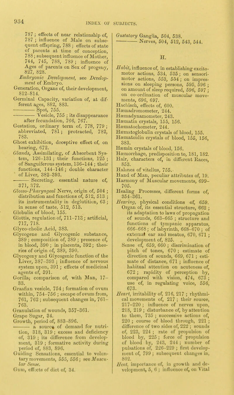 787; effects of near relationship of, 787 ; influence of Male on subse- quent offspring, 78S ; effects of state of parents at time of conception, 788; subsequent influence of Mother, 744, 745, 788, 789 ; influence of Ages of parents on Sex of progeny, 827, 828. Embryonic Development, see Develop- ment of Embryo. Generation, Organs of, their development, 812-814. Germinal Capacity, variation of, at dif- ferent ages, 882, 883. Spot, 755. 'Vesicle, 755 ; its disappearance after fecundation, 766, 767. Gestation, ordinary term of, 778, 779 ; abbreviated, 781; protracted, 782, 783. Ghost exhibition, deceptive effect of, on hearing, 672. Glands, Assimilating, of Absorbent Sys- tem, 126-131; their functions, 125 ; of Sanguiferous system, 136-144 ; their functions, 144-146; double character of Liver, 382-393. Secreting, essential nature of, 371, 372. Glosso-Pharyngeal Nerve, origin of, 504 ; distribution and functions of, 512, 513 ; its instrumentality in deglutition, 63 ; in sense of taste, 512, 513. Globulin of blood, 155. Glottis, regulation of, 711-713; artificial, 717, 718. Glyco-cholic Acid, 383. Glycogene and Glycogenic substance, 389 ; composition of, 389 ; presence of, in blood, 390 ; in placenta, 392; theo- ries of origin of, 389, 390. Glycogeny and Glycogenic function of the Liver, 387-393 ; influence of nervous system upon, 391; effects of medicinal agents of, 391. Gorillaj comparison of, with Man, 17- 33. Graafian vesicle, 754 ; formation of ovum within, 754-756 ; escape of ovum from, 761, 762 ; subsequent changes in, 761- 763. Granulation of wounds, 357-301. Grape Sugar, 34. Growth, period of, 883-896. a source of demand for nutri- tion, 318, 319 ; excess and deficiency of, 319 ; its difference from develop- ment, 319 ; formative activity during period of, 883, 896. Guiding Sensations, essential to volun- tary movements, 555, 556; see Muscu- lar Sense. Gum, effects of diet of, 34. SUBJECTS. Gustatory Ganglia, 504, 538. Nerves, 504, 512, 543, 544. H. Habit, influence of, in establishing excito- motor actions, 534, 535; on sensori- motor actions, 553, 554; on impres- sions on sleeping persons, 595, 596 ; on amount of sleep required, 596, 597 ; on co-ordination of muscular move- ments, 696, 697. Hachisch, effects of, 600. Hseinadromometer, 244. Hsmadynamometer, 243. Hasmatin crystals, 155, 156. Hasmatochonieter, 244. Hamiatoglobulin crystals of blood, 155. Haematoidiu crystals of blood, 155, 156, 383. Hsemin crystals of blood, 156. Hasrnorrhage, predisposition to, 181, 182. Hair, characters of, in different Races, 853. Halones of vitellus, 755. • Hand of Man, peculiar attributes of, 19. Harmony of Muscular movements, 699- 705. Healing Processes, different forms of, 354-361. Hearing, physical conditions of, 659. Organ of, its essential structure, 662 ; its adaptation to laws of propagation of sounds, 663-665 ; structure and functions of tympanic apparatus, 666-668; of labyrinth, 668-670 ; of exteina4 ear and meatus, 670, 671 ; development of, 825. „ Sense of, 659, 660 ; discrimination of pitch of tones, 670 ; estimate of direction of sounds, 669, 671 ; esti- mate of distance, 671 ; influence of habitual attention on acuteness of, 672 ; rapidity of perception by, compared with vision, 474, 673 ; use of, in regulating voice, 556, 673. Heart, irritability of, 216, 217 ; rhythmi- cal movements of, 217 ; their source, 217-220 ; influence of nerves upon, 218, 219; disturbance of, by attention to them, 735 ; successive actions of, 220 ; course of blood through, 221 ; difference of two sides of, 222 ; sounds of, 223, 224 ; rate of propulsion of blood by, 225 ; force of propulsion of blood by, 243, 244 ; number of pulsations of, 226-229 ; first develop- ment of, 799 ; subsequent changes in, 802. Heat, importance of, in growth and de- velopment, 5, 6 ; influence of, on Vilal