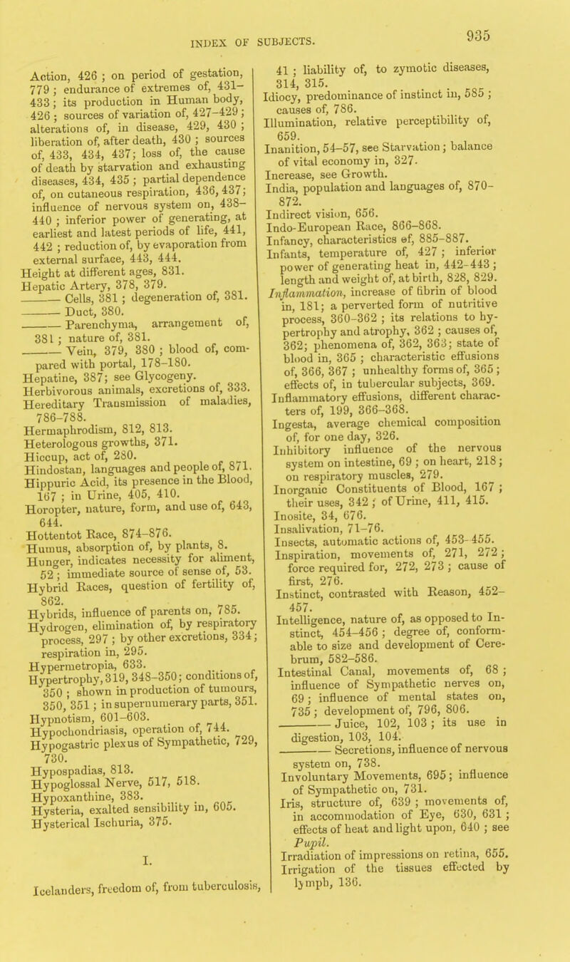 Action, 426 ; on period of gestation, 779 ; endurance of extremes of, 431- 433 ; its production in Human body, 426 ; sources of variation of, 427-429 ; alterations of, in disease, 429, 430 ; liberation of, after death, 430 ; sources of, 433, 434, 437; loss of, the cause of death by starvation and exhausting diseases, 434, 435 ; partial dependence of, on cutaneous respiration, 436,437; influence of nervous system on, 438- 440 ; inferior power of generating, at earliest and latest periods of life, 441, 442 ; reduction of, by evaporation from external surface, 443, 444. Height at different ages, 831. Hepatic Artery, 378, 379. Cells, 381 ; degeneration of, 381. Duct, 380. Parenchyma, arrangement of, 381 ; nature of, 381. ■ Vein, 379, 380 ; blood of, com- pared with portal, 178-180 Hepatine, 387; see Glycogeny. Herbivorous animals, excretions of, 333. Hereditary Transmission of maladies, 786-788. Hermaphrodism, 812, 813. Heterologous growths, 371. Hiccup, act of, 280. w Hindostan, languages and people oi, 8/1. Hippuric Acid, its presence in the Blood, 107 ; in Urine, 405, 410. Horopter, nature, form, and use of, 643, 644. Hottentot Race, 874-876. Humus, absorption of, by plants, 8. Hunger, indicates necessity for aliment, 52°; immediate source of sense of, 53. Hybrid Races, question of fertility of, 862. Hybrids, influence of parents on, 785. Hydrogen, elimination of, by respiratory process, 297 ; by other excretions, 334; respiration in, 295. Hypermetropia, 633. Hypertrophy, 319, 348-350; conditions of, 350 • shown in production of tumours, 350,'351 ; in supernumerary parts, 351 Hypnotism, 601-603. Hypochondriasis, operation of, <44. Hypogastric plexus of Sympathetic, 729 730. Hypospadias, 813. Hypoglossal Nerve, 517, 518. Hypoxanthine, 383. Hysteria, exalted sensibility in, 605 Hysterical Ischuria, 375. I. Icelanders, freedom of, from tuberculosis, 41 ; liability of, to zymotic diseases, 314, 315. Idiocy, predominance of instinct in, 585 ; causes of, 786. Illumination, relative perceptibility of, 659. Inanition, 54-57, see Starvation; balance of vital economy in, 327. Increase, see Growth. India, population and languages of, 870- 872. Indirect vision, 656. Indo-European Race, 866-868. Infancy, characteristics ef, 885-887. Infants, temperature of, 427 ; inferior power of generating heat in, 442-443 ; length and weight of, at birth, 828, 829. Inflammation, increase of fibrin of blood in, 181; a perverted form of nutritive process, 360-362 ; its relations to hy- pertrophy and atrophy, 362 ; causes of, 362; phenomena of, 362, 363; state of blood in, 365 ; characteristic effusions of, 366, 367 ; unhealthy forms of, 365 ; effects of, in tubercular subjects, 369. Inflammatory effusions, different charac- ters of, 199, 366-368. Ingesta, average chemical composition of, for one day, 326. Inhibitory influence of the nervous system on intestine, 69 ; on heart, 218; on respiratory muscles, 279. Inorganic Constituents of Blood, 167 ; their uses, 342; of Urine, 411, 415. Inosite, 34, 676. Insalivation, 71-76. Insects, automatic actions of, 453- 455. Inspiration, movements of, 271, 272 ; force required for, 272, 273 ; cause of first, 276. Instinct, contrasted with Reason, 452- 457. Intelligence, nature of, as opposed to In- stinct, 454-456 ; degree of, conform- able to size and development of Cere- brum, 582-586. Intestinal Canal, movements of, 68 ; influence of Sympathetic nerves on, 69; influence of mental states on, 735 ; development of, 796, 806. . Juice, 102, 103 ; its use in digestion, 103, 104. • Secretions, influence of nervous system on, 738. Involuntary Movements, 695 ; influence of Sympathetic on, 731. Iris, structure of, 639 ; movements of, in accommodation of Eye, 630, 631 ; effects of heat and light upon, 640 ; see Pupil. Irradiation of impressions on retina, 655. Irrigation of the tissues effected by ljmph, 130.