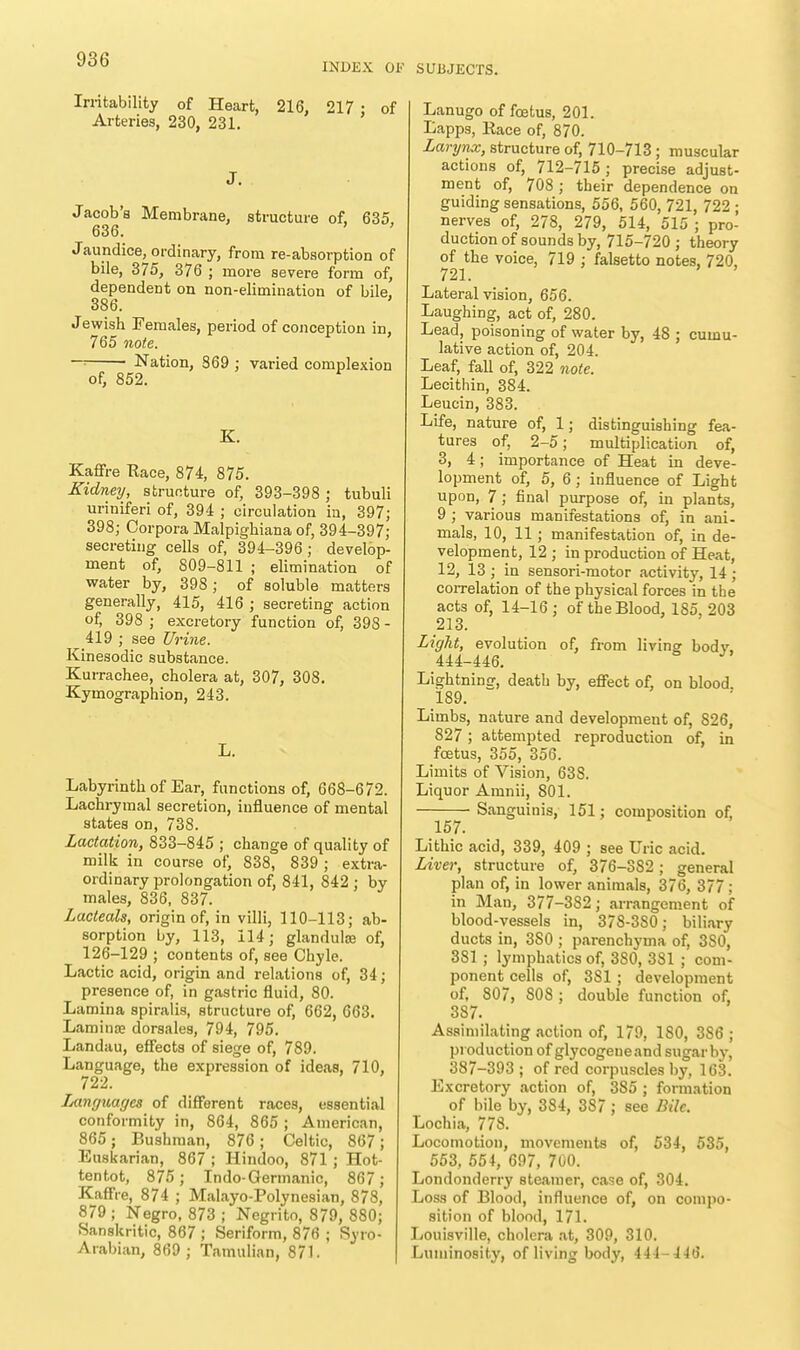 INDEX OF SUBJECTS. Irritability of Heart, 216. 217 • of Arteries, 230, 231. J. Jacob's Membrane, structure of, 635, 636. Jaundice, ordinary, from re-absorption of bile, 375, 376 ; more severe form of, dependent on non-elimination of bile. 386. Jewish Females, period of conception in, 765 note. —■• Nation, 369 ; varied complexion of, 852. K. Kaffre Race, 874, 875. Kidney, structure of, 393-398 ; tubuli uriniferi of, 394 ; circulation in, 397; 398; Corpora Malpighiana of, 394-397; secreting cells of, 394-396; develop- ment of, 809-811 ; elimination of water by, 398 ; of soluble matters generally, 415, 416 ; secreting action of, 398 ; excretory function of, 398 - 419 ; see Urine. Kinesodic substance. Kurrachee, cholera at, 307, 308. Kymographion, 243. L. Labyrinth of Ear, functions of, 668-672. Lachrymal secretion, influence of mental states on, 738. Lactation, 833-845 ; change of quality of milk in course of, 838, 839 ; extra- ordinary prolongation of, 841, 842 ; by males, 836, 837. Lacteals, origin of, in villi, 110-113; ab- sorption by, 113, 114; glandulse of, 126-129 ; contents of, see Chyle. Lactic acid, origin and relations of, 34; presence of, in gastric fluid, 80. Lamina spiralis, structure of, 662, 663. Lamina? dorsales, 794, 795. Landau, effects of siege of, 789. Language, the expression of ideas, 710, 722. iAinguages of different races, essential conformity in, 864, 865 ; American, 865; Bushman, 876; Celtic, 867; Euskarian, 867 ; Hindoo, 871; Hot- tentot, 875; Indo-Germanic, 867 ; Kaffre, 874 ; Malayo-Polynesian, 878, 879 ; Negro, 873 ; Negrito, 879, 880; Sanskritic, 867 ; Seriform, 876 ; Syro- Arabian, 869 ; Tamulian, 871. Lanugo of foetus, 201. Lapps, Race of, 870. Larynx, structure of, 710-713 ; muscular actions of, 712-715; precise adjust- ment of, 708 ; their dependence on guiding sensations, 556, 560, 721, 722 ■ nerves of, 278, 279, 514, 515 ; pro- duction of sounds by, 715-720 ; theory of the voice, 719 ; falsetto notes, 720, 721. Lateral vision, 656. Laughing, act of, 280. Lead, poisoning of water by, 48 ; cumu- lative action of, 204. Leaf, fall of, 322 note. Lecithin, 384. Leucin, 383. Life, nature of, 1; distinguishing fea- tures of, 2-5; multiplication of, 3, 4; importance of Heat in deve- lopment of, 5, 6; influence of Light upon, 7; final purpose of, in plants, 9 ; various manifestations of, in ani- mals, 10, 11; manifestation of, in de- velopment, 12 ; in production of Heat, 12, 13 ; in sensori-motor activity, 14; correlation of the physical forces in the acts of, 14-16 ; of the Blood, 185, 203 213. Light, evolution of, from living bodv. 444-446. Lightning, death by, effect of, on blood. 189. Limbs, nature and development of, 826, 827; attempted reproduction of, in foetus, 355, 356. Limits of Vision, 638. Liquor Amnii, 801. Sanguinis, 151; composition of, Lithic acid, 339, 409 ; see Uric acid. Liver, structure of, 376-382; general plan of, in lower animals, 376, 377 ; in Man, 377-382; arrangement of blood-vessels in, 378-3S0; biliary ducts in, 3S0 ; parenchyma of, 3S0, 381 ; lymphatics of, 380, 381 ; com- ponent cells of, 3S1 ; development of, 807, SOS ; double function of, 387. Assimilating action of, 179, ISO, 386 ; production of glycogeneand sugar by, 387-393 ; of red corpuscles by, 163. Excretory action of, 385 ; formation of bile by, 384, 387 ; see Bile. Lochia, 778. Locomotion, movements of, 534, 535, 553, 554, 697, 700. Londonderry steamer, case of, 304. Loss of Blood, influence of, on compo- sition of blood, 171. Louisville, cholera at, 309, 310. Luminosity, of living body, 444-446. 157