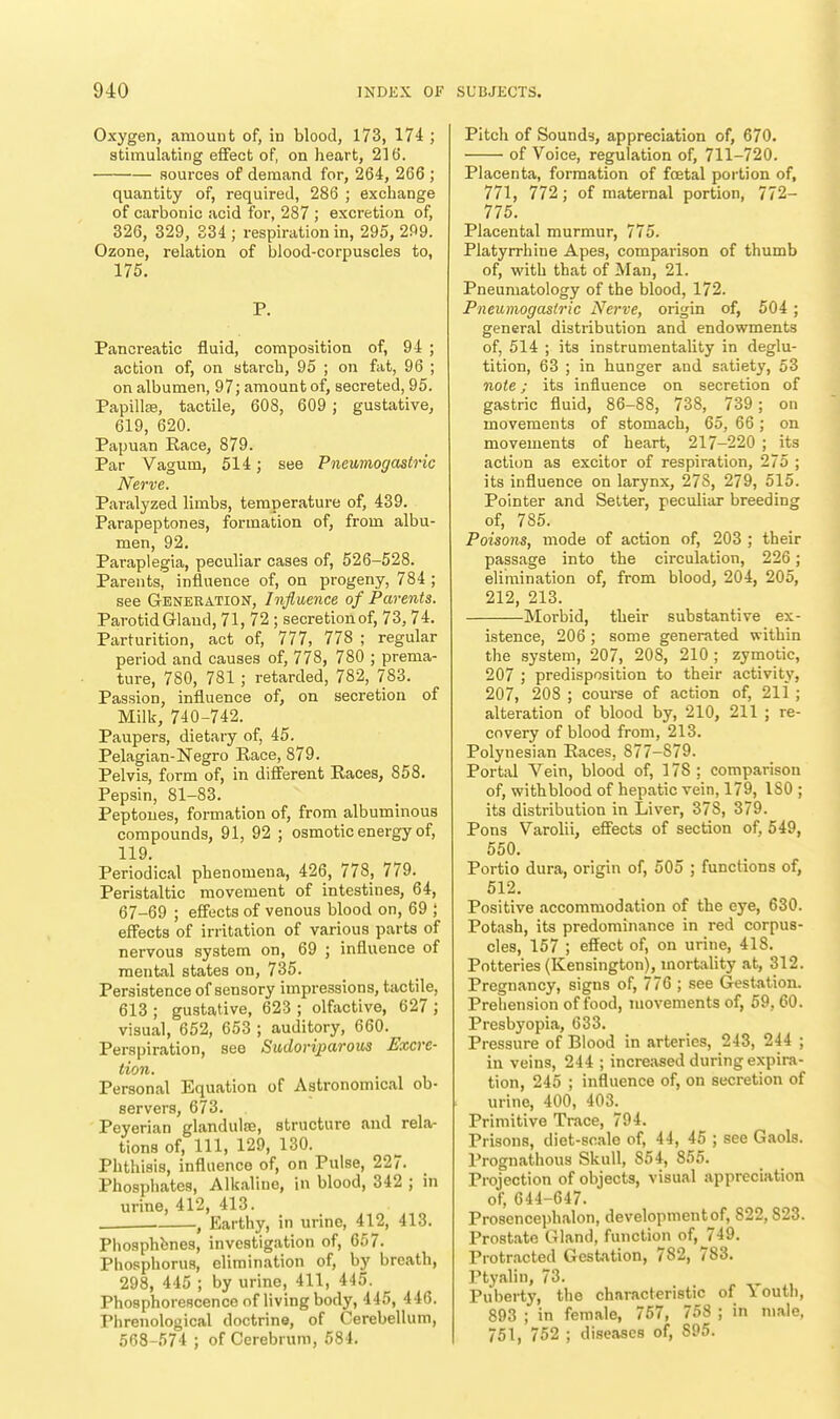 Oxygen, amount of, in blood, 173, 174 ; stimulating effect of, on heart, 216. sources of demand for, 264, 266 ; quantity of, required, 286 ; exchange of carbonic acid for, 287 ; excretion of, 326, 329, 334 ; respiration in, 295, 299. Ozone, relation of blood-corpuscles to, 175. P. Pancreatic fluid, composition of, 94 ; action of, on starch, 95 ; on fat, 96 ; on albumen, 97; amount of, secreted, 95. Papilla?, tactile, 608, 609 ; gustative, 619, 620. Papuan Race, 879. Par Vagum, 514 j see Pneumogastric Nerve. Paralyzed limbs, temperature of, 439. Parapeptones, formation of, from albu- men, 92. Paraplegia, peculiar cases of, 526-528. Parents, influence of, on progeny, 784 ; see Generation, Influence of Parents. Parotid Gland, 71, 72 ; secretion of, 73, 74. Parturition, act of, 777, 778 ; regular period and causes of, 778, 780 ; prema- ture, 780, 781 ; retarded, 782, 783. Passion, influence of, on secretion of Milk, 740-742. Paupers, dietary of, 45. Pelagian-Negro Race, 879. Pelvis, form of, in different Races, 858. Pepsin, 81-83. Peptones, formation of, from albuminous compounds, 91, 92 ; osmotic energy of, 119. Periodical phenomena, 426, 778, 779. Peristaltic movement of intestines, 64, 67-69 ; effects of venous blood on, 69 ; effects of irritation of various parts of nervous system on, 69 ; influence of mental states on, 735. Persistence of sensory impressions, tactile, 613 ; gustative, 623 ; olfactive, 627 ; visual, 652, 653 ; auditory, 660. Perspiration, see Sudoriparous Excre- tion. Personal Equation of Astronomical ob- servers, 673. Peyerian glandulse, structure and rela- tions of, 111, 129, 130. Phthisis, influence of, on Pulse, 22 /. Phosphates, Alkaline, in blood, 342 ; in urine, 412, 413. . , Earthy, in urine, 412, 413. Phosphfenes, investigation of, 657. Phosphorus, elimination of, by breath, 298, 445 ; by urine, 411, 445. Phosphorescence of living body, 445, 446. Phrenological doctrine, of Cerebellum, 568-574 ; of Cerebrum, 584. Pitch of Sounds, appreciation of, 670. of Voice, regulation of, 711-720. Placenta, formation of foetal portion of, 771, 772; of maternal portion, 772— 775. Placental murmur, 775. Platyrrhine Apes, comparison of thumb of, with that of Man, 21. Pneuniatology of the blood, 172. Pneumogastric Nerve, origin of, 504; general distribution and endowments of, 514 ; its instrumentality in deglu- tition, 63 ; in hunger and satiety, 53 note; its influence on secretion of gastric fluid, 86-88, 738, 739; on movements of stomach, 65, 66; on movements of heart, 217-220 ; its action as excitor of respiration, 275 ; its influence on larynx, 278, 279, 515. Pointer and Setter, peculiar breeding of, 785. Poisons, mode of action of, 203 ; their passage into the circulation, 226; elimination of, from blood, 204, 205, 212, 213. Morbid, their substantive ex- istence, 206 ; some generated within the system, 207, 208, 210 ; zymotic, 207 ; predisposition to their activity, 207, 208 ; course of action of, 211; alteration of blood by, 210, 211 ; re- covery of blood from, 213. Polynesian Races, 877-S79. Portal Vein, blood of, 178 ; comparison of, withblood of hepatic vein, 179, ISO ; its distribution in Liver, 37S, 379. Pons Varolii, effects of section of, 549, 550. Portio dura, origin of, 505 ; functions of, 512. Positive accommodation of the eye, 630. Potash, its predominance in red corpus- cles, 157 ; effect of, on urine, 418. Potteries (Kensington), mortality at, 312. Pregnancy, signs of, 776 ; see Gestation. Prehension of food, movements of, 59, 60. Presbyopia, 633. Pressure of Blood in arteries, 243, 244 ; in veins, 244 ; increased during expira- tion, 245 ; influence of, on secretion of urine, 400, 403. Primitive Trace, 794. Prisons, diet-scale of, 44, 45 ; see Gaols. Prognathous Skull, S54, 855. Projection of objects, visual appreciation of, 644-647. Prosencephalon, development of, 822,823. Prostate Gland, function of, 749. Protracted Gestation, 782, 783. Ptyalin, 73. Puberty, the characteristic of \ outb, 893 ; in female, 757, 758 ; in male, 751, 752 ; diseases of, 895.