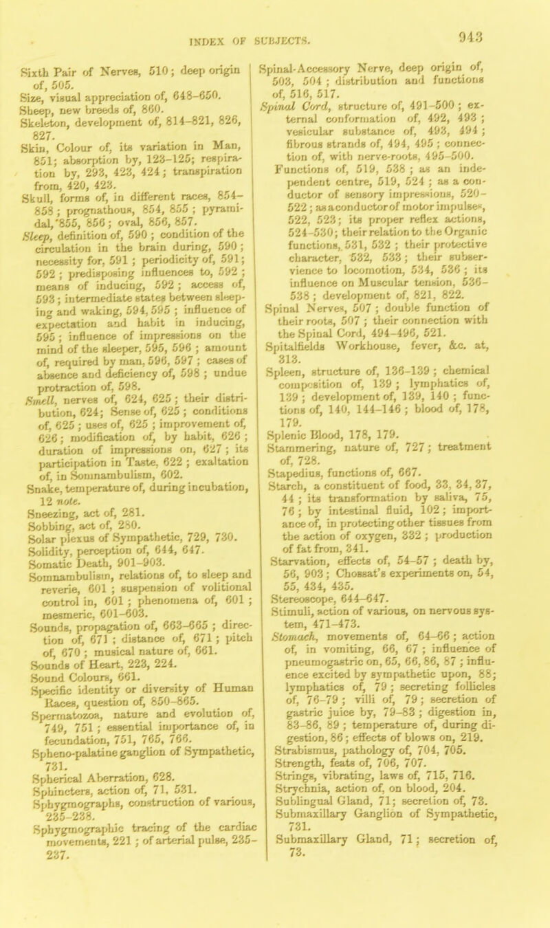 Sixth Pair of Nerves, 510; deep origin of, 505. Size, visual appreciation of, 648-050. Sheep, new breeds of, 860. Skeleton, development of, 814-821, 826, 827. Skin, Colour of, it* variation in Man, 851; absorption by, 123-125; respira- tion by, 293, 423, 424; transpiration from, 420, 423. SkulL forms of, in different races, 854- 853 ; prognathous, 854, 855 ; pyrami- dal/855, 856; oval, 856, 857. Sleep, definition of, 590 ; condition of the circulation in the brain during, 590 ; necessity for, 591 ; periodicity of, 591; 592 ; predisposing influences to, 592 ; means of inducing, 592 ; access of, 593 j intermediate states between sleep- ing and waking, 594, 595 ; influence of expectation and habit in inducing, 595 ; influence of impressions on the mind of the sleeper, 595, 596 ; amount of, required by man, 596, 597 ; cases of absence and deficiency of, 598 ; undue protraction of, 598. flfrrff nerves of, 624, 625 ; their distri- bution, 624; Sense of, 625 ; conditions of, 625 ; uses of, 625 ; improvement of, 626; modification of, by habit, 626 ; duration of impressions on, 627 ; its participation in Taste, 622 ; exaltation of, in Somnambulism, 602. Snake, temperature of, during incubatioD, 12 note. Sneezing, act of, 281. Sobbing, act of, 280. Solar plexus of Sympathetic, 729, 730. Solidity, perception of, 644, 647- Somatic Death, 901-903. Somnambulism, relations of, to sleep and reverie, 601 ; suspension of volitional control in, 601 ; phenomena of, 601 ; mesmeric, 601-603. Sounds, propagation of, 663-665 ; direc- tion of, 671 ; distance of, 671 ; pitch of, 670 ; musical nature of, 661. Sounds of Heart, 223, 224. Sound Colours, 661. Sjxjcific identity or diversity of Human Races, question of, 850-865. Spermatozoa, nature and evolution of, 749, 751 ; essential importance of, in fecundation, 751, 765, 766. Spheno-palatine ganglion of Sympathetic, 731. Spherical Aberration, 628. Sphincters, action of, 71, 531. Sphygrnographs, construction of various, 235-238. Sphygmographic tracing of the cardiac movements, 221 ; of arterial pulse, 235- 237. Spinal-Accessory Nerve, deep origin of, 503, 504 ; distribution and functions of, 516, 517. Spinal Cord, structure of, 491-500 ; ex- ternal conformation of, 492, 493 ; vesicular substance of, 493, 494 ; fibrous strands of, 494, 495 ; connec- tion of, with nerve-roots, 495-500. Functions of, 519, 538 ; as an inde- pendent centre, 519, 524 ; as a con- ductor of sensory impressions, 520- 522 ; asaconductorof motor impulse, 522, 523; it* proper reflex actions, 524-530; their relation to the Organic functions, 531, 532 ; their protective character, 532, 533; their subser- vience to locomotion, 534, 536 ; its influence on Muscular tension, 536- 538; development of, 821, 822. Spinal Nerves, 507 ; double function of their roots, 507 ; their connection with the Spinal Cord, 494-496, 521. Spitalfields Workhouse, fever, &c. at, 313. Spleen, structure of, 136-139 ; chemical composition of, 139 ; lymphatics of, 139; development of, 139, 140; func- tions of, 140, 144-146 ; blood of, 178, 179. Splenic Blood, 178, 179. Stammering, nature of, 727; treatment of, 728. Stapedius, functions of, 667. Starch, a constituent of food, 33, 34, 37, 44 ; its transformation by saliva, 75, 76 ; by intestinal fluid, 102 ; import- ance of, in protecting other tissues from the action of oxygen, 332 ; production of fat from, 341. Starvation, effects of, 54-57 ; death by, 56, 903; ChoBBat's experiments on, 54, 55, 434, 435. Stereoscope, 644—647- Stimuli, action of various, on nervous sys- tem, 471-473. Stomach, movements of, 64-66 ; action of, in vomiting, 66, 67 ; influence of pneumogastric on, 65, 66, 86, 87 ; influ- ence excited by sympathetic upon, 88; lymphatics of, 79 ; secreting follicles of, 76-79 ; villi of, 79; secretion of gastric juice by, 79-83 ; digestion in, 83-86, 89 ; temperature of, during di- gestion, 86; effects of blows on, 219. Strabismus, pathology of, 704, 705. Strength, feats of, 706, 707. Strings, vibrating, laws of, 715, 716. Strychnia, action of, on blood, 204. Sublingual Gland, 71; secretion of, 73. Submaxillary Ganglion of Sympathetic, 731. Submaxillary Gland, 71; secretion of, 73.