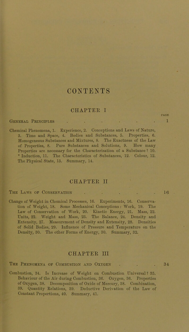 CONTENTS CHAPTER I PAGE General Principles ...... 1 Chemical Phenomena, 1. Experience, 2. Conceptions and Laws of Nature, 3. Time and Space, 4. Bodies and Substances, 5. Properties, 6. Homogeneous Substances and Mixtures, 8. The Exactness of the Law of Properties, 8. Pure Substances and Solutions, 9. How many Properties are necessary for the Characterisation of a Substance ? 10. * Induction, 11. The Characteristics of Substances, 12. Colour, 12. The Physical State, 13. Summary, 14. CHAPTER II The Laws of Conservation . . . . .16 Change of Weight in Chemical Processes, 16. Experiments, 16. Conserva- tion of Weight, 18. Some Mechanical Conceptions: Work, 19. The Law of Conservation of Work, 20. Kinetic Energy, 21. Mass, 22. Units, 22. Weight and Mass, 23. The Balance, 24. Density and Extensity, 27. Measurement of Density and Extensity, 28. Densities of Solid Bodies, 29. Influence of Pressure and Temperature on the Density, 30. The other Forms of Energy, 30. Summary, 32. CHAPTER III The Phenomena of Combustion and Oxygen . . .34 Combustion, 34. Is Increase of Weight on Combustion Universal? 35. Behaviour of the Air during Combustion, 36. Oxygen, 36. Properties of Oxygen, 38. Decomposition of Oxide of Mercury, 38. Combination, 39. Quantity Relations, 39. Deductive Derivation of the Law of Constant Proportions, 40. Summary, 41.