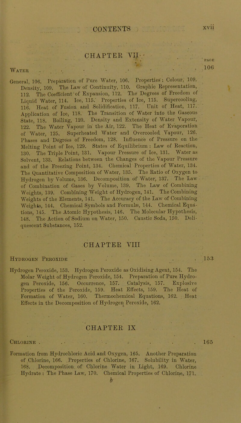 CHAPTER 'VII-.* • • v Water PAGE 106 General, 106. Preparation of Pure Water, 106. Properties': Colour, 109. Density, 109. The Law of Continuity, 110. Graphic Representation, 112. The Coefficient'of Expansion, 112. The Degrees of Freedom ot Liquid Water, 114. Ice, 115.' Properties of Ice, 115. Supercooling, 116. Heat of Fusion and Solidification, 117. Unit of Heat, 117. Application of Ice, 118. Tho Transition of Water into the Gaseous State, 118. Boiling, 120. Density and Extensity of Water Vapour, 122. The Water Vapour in the Air, 122. The Heat of Evaporation of Water, 125. Superheated Water and Overcooled Vapour, 126. Phases and Degrees of Freedom, 128. Influence of Pressure on the Melting Point of Ice, 129. States of Equilibrium : Law of Reaction, 130. The Triple Point, 131. Vapour Pressure of Ice, 131. Water as Solvent, 133. Relations between the Changes of the Vapour Pressure and of the Freezing Point, 134. Chemical Properties of Water, 134. The Quantitative Composition of Water, 135. The Ratio of Oxygen to Hydrogen by Volume, 136. Decomposition of Water, 137. The Law of Combination of Gases by Volume, 139. The Law of Combining Weights, 139. Combining Weight of Hydrogen, 141. The Combining Weights of the Elements, 141. The Accuracy of the Law of Combining Weights, 144. Chemical Symbols and Formuhe, 144. Chemical Equa- tions, 145. The Atomic Hypothesis, 146. The Molecular Hypothesis, 148. The Action of Sodium on Water, 150. Caustic Soda, 150. Deli- quescent Substances, 152. CHAPTER VIII Hydrogen Peroxide . . . . . .153 Hydrogen Peroxide, 153. Hydrogen Peroxide as Oxidising Agent, 154. The Molar Weight of Hydrogen Peroxide, 154. Preparation of Pure Hydro- gen Peroxide, 156. Occurrence, 157. Catalysis, 157. Explosive Properties of the Peroxide, 159. Heat Effects, 159. The Heat of Formation of Water, 160. Thermochemical Equations, 162. Heat Effects in the Decomposition of Hydrogen Peroxide, 162. CHAPTER IX Chlorine . .• . . . . . . 165 Formation from Hydrochloric Acid and Oxygen, 165. Another Preparation of Chlorine, 166. Properties of Chlorine, 167. Solubility in Water, 168. Decomposition of Chlorine Water in Light, 169. Chlorine Hydrate : The Phase Law, 170. Chemical Properties of Chlorine, 171. b